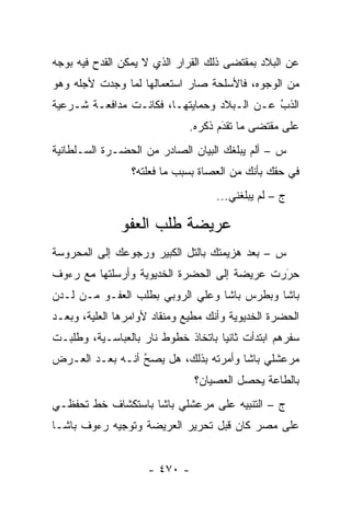 ‫ﻋﻥ ﺍﻟﺒﻼﺩ ﺒﻤﻘﺘﻀﻰ ﺫﻟﻙ ﺍﻟﻘﺭﺍﺭ ﺍﻟﺫﻱ ﻻ ﻴﻤﻜﻥ ﺍﻟﻘﺩﺡ ﻓﻴﻪ ﺒﻭﺠﻪ‬
‫ﻤﻥ ﺍﻟﻭﺠﻭﻩ، ﻓﺎﻷﺴﻠﺤﺔ ﺼﺎﺭ ﺍﺴﺘﻌﻤﺎﻟﻬﺎ ﻟﻤﺎ ﻭﺠﺩﺕ ﻷﺠﻠﻪ ﻭﻫﻭ‬
‫ﺍﻟﺫﺏ ﻋـﻥ ﺍﻟـﺒﻼﺩ ﻭﺤﻤﺎﻴﺘﻬـﺎ، ﻓﻜﺎﻨـﺕ ﻤﺩﺍﻓﻌـﺔ ﺸـﺭﻋﻴﺔ‬
                                            ‫ُ‬
                                            ‫‪‬‬
                              ‫ﻋﻠﻰ ﻤﻘﺘﻀﻰ ﻤﺎ ﺘﻘﺩﻡ ﺫﻜﺭﻩ.‬
                                     ‫‪َ‬‬
‫ﺱ – ﺃﻟﻡ ﻴﺒﻠﻐﻙ ﺍﻟﺒﻴﺎﻥ ﺍﻟﺼﺎﺩﺭ ﻤﻥ ﺍﻟﺤﻀـﺭﺓ ﺍﻟﺴـﻠﻁﺎﻨﻴﺔ‬
                 ‫ﻓﻲ ﺤﻘﻙ ﺒﺄﻨﻙ ﻤﻥ ﺍﻟﻌﺼﺎﺓ ﺒﺴﺒﺏ ﻤﺎ ﻓﻌﻠﺘﻪ؟‬
                                   ‫ﺝ – ﻟﻡ ﻴﺒﻠﻐﻨﻲ...‬

              ‫ﻋﺭﻴﻀﺔ ﻁﻠﺏ ﺍﻟﻌﻔﻭ‬
‫ﺱ – ﺒﻌﺩ ﻫﺯﻴﻤﺘﻙ ﺒﺎﻟﺘل ﺍﻟﻜﺒﻴﺭ ﻭﺭﺠﻭﻋﻙ ﺇﻟﻰ ﺍﻟﻤﺤﺭﻭﺴﺔ‬
‫ﺤﺭﺭﺕ ﻋﺭﻴﻀﺔ ﺇﻟﻰ ﺍﻟﺤﻀﺭﺓ ﺍﻟﺨﺩﻴﻭﻴﺔ ﻭﺃﺭﺴﻠﺘﻬﺎ ﻤﻊ ﺭﺀﻭﻑ‬
                                             ‫َ‬
                                             ‫‪‬‬
‫ﺒﺎﺸﺎ ﻭﺒﻁﺭﺱ ﺒﺎﺸﺎ ﻭﻋﻠﻲ ﺍﻟﺭﻭﺒﻲ ﺒﻁﻠﺏ ﺍﻟﻌﻔـﻭ ﻤـﻥ ﻟـﺩﻥ‬
‫ﺍﻟﺤﻀﺭﺓ ﺍﻟﺨﺩﻴﻭﻴﺔ ﻭﺃﻨﻙ ﻤﻁﻴﻊ ﻭﻤﻨﻘﺎﺩ ﻷﻭﺍﻤﺭﻫﺎ ﺍﻟﻌﻠﻴﺔ، ﻭﺒﻌـﺩ‬
        ‫‪‬‬
‫ﺴﻔﺭﻫﻡ ﺍﺒﺘﺩﺃﺕ ﺜﺎﻨ ‪‬ﺎ ﺒﺎﺘﺨﺎﺫ ﺨﻁﻭﻁ ﻨﺎﺭ ﺒﺎﻟﻌﺒﺎﺴـﻴﺔ، ﻭﻁﻠﺒـﺕ‬
                                    ‫ﻴ‬
‫ﻤﺭﻋﺸﻠﻲ ﺒﺎﺸﺎ ﻭﺃﻤﺭﺘﻪ ﺒﺫﻟﻙ، ﻫل ﻴﺼ ُ ﺃﻨـﻪ ﺒﻌـﺩ ﺍﻟﻌـﺭﺽ‬
                 ‫ﺢ‬
                 ‫‪‬‬
                               ‫ﺒﺎﻟﻁﺎﻋﺔ ﻴﺤﺼل ﺍﻟﻌﺼﻴﺎﻥ؟‬
‫ﺝ – ﺍﻟﺘﻨﺒﻴﻪ ﻋﻠﻰ ﻤﺭﻋﺸﻠﻲ ﺒﺎﺸﺎ ﺒﺎﺴﺘﻜﺸﺎﻑ ﺨﻁ ﺘﺤﻔﻅـﻲ‬
‫ﻋﻠﻰ ﻤﺼﺭ ﻜﺎﻥ ﻗﺒل ﺘﺤﺭﻴﺭ ﺍﻟﻌﺭﻴﻀﺔ ﻭﺘﻭﺠﻴﻪ ﺭﺀﻭﻑ ﺒﺎﺸـﺎ‬


                    ‫- ٠٧٤ -‬
 