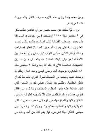 ‫ﻭﻤﻥ ﻤﻌﻪ، ﻭﻟﻤﺎ ﺭﺅﻱ ﻋﺩﻡ ﺍﻟﻠﺯﻭﻡ ﺼﺭﻑ ﺍﻟﻨﻅﺭ ﻭﺘﺤـﺭﺭﺕ‬
  ‫‪‬‬
  ‫َ‬                               ‫‪‬‬        ‫‪‬‬
                                          ‫ﺘﻠﻙ ﺍﻟﻌﺭﻴﻀﺔ.‬
‫ﺱ – ﻟﻡﺍ ﺴﺌﻠﺕ ﻋﻥ ﺴﺒﺏ ﺤﺼﺭ ﺴﺭﺍﻱ ﻋﺎﺒﺩﻴﻥ ﺒﺎﻟﻌﺴـﻜﺭ‬
                                      ‫َ‬
                                      ‫‪‬‬
‫ﻓﻲ ٩ ﺴﺒﺘﻤﺒﺭ ﺴﻨﺔ ١٨٨١ ﺃﻭﻀﺤﺕ ﻓـﻲ ﺃﺠﻭﺒﺘـﻙ ﺍﻟﺴـﺎﺒﻘﺔ‬
‫ﺒﺄﻥ ﺒﻌﺽ ﺃﺼﺤﺎﺏ ﺍﻟﻘﻀﺎﻴﺎ ﺘﺒﻘﻰ ﻗﻀﺎﻴﺎﻫﻡ ﺒﺎﻟﻤﺠـﺎﻟﺱ ﻨﺤـﻭ‬
‫ﺍﻟﻌﺸﺭﻴﻥ ﺴﻨﺔ ﺤﺘﻰ ﻴﻤﻭﺕ ﺃﺼﺤﺎﺒﻬﺎ ﻜﻤ ‪‬ﺍ ﻭﻻ ﺘﻨﻅﺭ ﻗﻀﺎﻴﺎﻫﻡ؛‬
                  ‫ﺩ‬
‫ﻭﻟﺫﻟﻙ ﺃﺭﺩﺘﻡ ﺘﺸﻜﻴل ﻤﺠﻠﺱ ﺍﻟﻨﻭﺍﺏ ﻟﻴﻨﻭﺏ ﻓﻲ ﺭﺅﻴـﺔ ﺤﻘـﻭﻕ‬
                       ‫َ‬
                       ‫‪‬‬
‫ﺍﻷﻤﺔ ﻜﻤﺎ ﻫﻭ ﺠﺎﺭ ﺒﺎﻟﺒﻼﺩ ﺍﻟﻤﺘﻤﺩﻨـﺔ، ﻭﺍﻟﺤـﺎل ﻤـﻥ ﺴـﻴﺎﻕ‬
                                    ‫ٍ‬           ‫‪‬‬
‫ﺍﻟﺘﺤﻘﻴﻘﺎﺕ ﺍﻟﺤﺎﺼﻠﺔ ﺍﻵﻥ ﻗﺩ ﻋﻠﻡ ﺃﻨﻪ ﺒﻌﺩ ﻭﺍﻗﻌﺔ ٩ ﺴﺒﺘﻤﺒﺭ ﺴﻨﺔ‬
‫١٨ ﺍﻟﻤﺫﻜﻭﺭﺓ ﺘﻭﺠﻬﺕ ﺃﻨﺕ ﻭﻋﻠﻲ ﻓﻬﻤﻲ ﻭﻋﺒﺩ ﺍﻟﻌﺎل ﻭﻁﻠﺒـﺔ‬
                                  ‫‪‬‬
‫ﻭﻤﺤﻤﺩ ﻋﺒﻴﺩ ﻭﺠﺎﻨﺏ ﻤﻥ ﺍﻟﻀﺒﺎﻁ ﻟﻤﻨﺯل ﻗﺩﺭﻱ ﺒﺎﺸﺎ ﻤﺫ ﻜـﺎﻥ‬
‫ﻨﺎﻅﺭ ﺍﻟﺤﻘﺎﻨﻴﺔ، ﻭﻁﻠﺒﺘﻡ ﻤﻨﻪ ﺇﻁﻼﻕ ﻋﻨﺎﻨﻲ ﺒﻙ ﻤﻥ ﺍﻟﺴﺠﻥ ﺍﻟﺫﻱ‬
                                            ‫ﱠ‬
‫ﻜﺎﻥ ﻤﺘﻭﻗ ‪‬ﺎ ﻋﻠﻴﻪ ﺒﺄﻤﺭ ﺍﻟﻤﺠﻠﺱ ﺍﻟﻤﺨﺘﻠﻁ، ﻭﻟﻤﺎ ﻟـﻡ ﻴـﻭﺍﻓﻘﻜﻡ‬
              ‫‪‬‬                              ‫ﻌ‬
‫ﻗﺩﺭﻱ ﻫﺩﺩﺘﻤﻭﻩ ﻭﻟﻡ ﻴﺘﺨﻠﺹ ﻤﻨﻜﻡ ﺇﻻ ﺒﺘﻭﺠﻬﻪ ﻟﻁﺭﻑ ﺭﺌـﻴﺱ‬
             ‫‪‬‬
‫ﺍﻟﻨﻅﺎﺭ ﻭﻗﺘﻬﺎ ﻭﺃﻨﺘﻡ ﺘﻭﺠﻬﺘﻡ ﻓﻲ ﺃﺜﺭﻩ ﺇﻟﻰ ﻤﺤﻤﻭﺩ ﺴﺎﻤﻲ ﻨـﺎﻅﺭ‬
                                ‫‪‬‬                 ‫ﱠ‬
‫ﺍﻟﺠﻬﺎﺩﻴﺔ ﻭﻗﺘﻬﺎ ﻭﺃﺨﺫﺘﻤﻭﻩ ﻤﻌﻜﻡ، ﻭﺘـﻭﺠﻬﺘﻡ ﻟﻁـﺭﻑ ﺭﺌـﻴﺱ‬
               ‫‪‬‬
‫ﻤﺠﻠﺱ ﺍﻟﻨﻅﺎﺭ ﻟﻬﺫﺍ ﺍﻟﻐﺭﺽ، ﻓﻬل ﻴﻘﻊ ﺫﻟﻙ ﻤﻥ ﺃﺤﺩ ﻴـﺩﻋـﻲ‬
   ‫‪َ‬‬                                   ‫ﱠ‬




                     ‫- ١٧٤ -‬
 