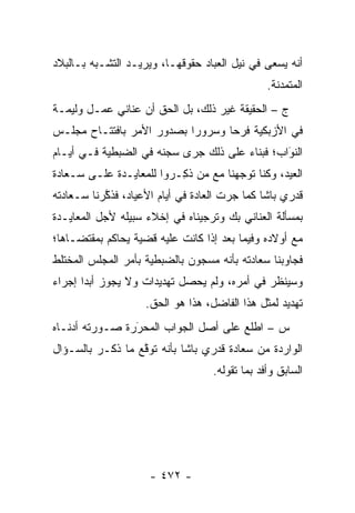 ‫ﺃﻨﻪ ﻴﺴﻌﻰ ﻓﻲ ﻨﻴل ﺍﻟﻌﺒﺎﺩ ﺤﻘﻭﻗﻬـﺎ، ﻭﻴﺭﻴـﺩ ﺍﻟﺘﺸـﺒﻪ ﺒـﺎﻟﺒﻼﺩ‬
         ‫‪‬‬
                                                ‫ﺍﻟﻤﺘﻤﺩﻨﺔ.‬
‫ﺝ – ﺍﻟﺤﻘﻴﻘﺔ ﻏﻴﺭ ﺫﻟﻙ، ﺒل ﺍﻟﺤﻕ ﺃﻥ ﻋﻨﺎﻨﻲ ﻋﻤـل ﻭﻟﻴﻤـﺔ‬
‫ﻓﻲ ﺍﻷﺯﺒﻜﻴﺔ ﻓﺭ ‪‬ﺎ ﻭﺴﺭﻭ ‪‬ﺍ ﺒﺼﺩﻭﺭ ﺍﻷﻤﺭ ﺒﺎﻓﺘﺘـﺎﺡ ﻤﺠﻠـﺱ‬
                           ‫ﺭ‬       ‫ﺤ‬
‫ﺍﻟﻨﻭﺍﺏ؛ ﻓﺒﻨﺎﺀ ﻋﻠﻰ ﺫﻟﻙ ﺠﺭﻯ ﺴﺠﻨﻪ ﻓﻲ ﺍﻟﻀﺒﻁﻴﺔ ﻓـﻲ ﺃﻴـﺎﻡ‬
                                               ‫َ‬
                                               ‫‪‬‬
‫ﺍﻟﻌﻴﺩ، ﻭﻜﻨﺎ ﺘﻭﺠﻬﻨﺎ ﻤﻊ ﻤﻥ ﺫ ِـ ‪‬ﻭﺍ ﻟﻠﻤﻌﺎﻴـﺩﺓ ﻋﻠـﻰ ﺴـﻌﺎﺩﺓ‬
                        ‫‪  ‬ﹸﻜ ﺭ‬        ‫‪‬‬
‫ﻗﺩﺭﻱ ﺒﺎﺸﺎ ﻜﻤﺎ ﺠﺭﺕ ﺍﻟﻌﺎﺩﺓ ﻓﻲ ﺃﻴﺎﻡ ﺍﻷﻋﻴﺎﺩ، ﻓﺫﻜﺭﻨﺎ ﺴـﻌﺎﺩﺘﻪ‬
           ‫ﱠ‬
‫ﺒﻤﺴﺄﻟﺔ ﺍﻟﻌﻨﺎﻨﻲ ﺒﻙ ﻭﺘﺭﺠﻴﻨﺎﻩ ﻓﻲ ﺇﺨﻼﺀ ﺴﺒﻴﻠﻪ ﻷﺠل ﺍﻟﻤﻌﺎﻴـﺩﺓ‬
‫ﻤﻊ ﺃﻭﻻﺩﻩ ﻭﻓﻴﻤﺎ ﺒﻌﺩ ﺇﺫﺍ ﻜﺎﻨﺕ ﻋﻠﻴﻪ ﻗﻀﻴﺔ ﻴﺤﺎﻜﻡ ﺒﻤﻘﺘﻀـﺎﻫﺎ؛‬
‫ﻓﺠﺎﻭﺒﻨﺎ ﺴﻌﺎﺩﺘﻪ ﺒﺄﻨﻪ ﻤﺴﺠﻭﻥ ﺒﺎﻟﻀﺒﻁﻴﺔ ﺒﺄﻤﺭ ﺍﻟﻤﺠﻠﺱ ﺍﻟﻤﺨﺘﻠﻁ‬
‫ﻭﺴﻴﻨﻅﺭ ﻓﻲ ﺃﻤﺭﻩ، ﻭﻟﻡ ﻴﺤﺼل ﺘﻬﺩﻴﺩﺍﺕ ﻭﻻ ﻴﺠﻭﺯ ﺃﺒ ‪‬ﺍ ﺇﺠﺭﺍﺀ‬
       ‫ﺩ‬
                    ‫ﺘﻬﺩﻴﺩ ﻟﻤﺜل ﻫﺫﺍ ﺍﻟﻔﺎﻀل، ﻫﺫﺍ ﻫﻭ ﺍﻟﺤﻕ.‬
‫ﺱ – ﺍﻁﻠﻊ ﻋﻠﻰ ﺃﺼل ﺍﻟﺠﻭﺍﺏ ﺍﻟﻤﺤﺭﺭﺓ ﺼـﻭﺭﺘﻪ ﺃﺩﻨـﺎﻩ‬
                ‫‪‬‬
                ‫َ‬
‫ﺍﻟﻭﺍﺭﺩﺓ ﻤﻥ ﺴﻌﺎﺩﺓ ﻗﺩﺭﻱ ﺒﺎﺸﺎ ﺒﺄﻨﻪ ﺘﻭﻗﻊ ﻤﺎ ﺫﻜـﺭ ﺒﺎﻟﺴـﺅﺍل‬
                  ‫ﱠ‬
                                   ‫ﺍﻟﺴﺎﺒﻕ ﻭﺃﻓﺩ ﺒﻤﺎ ﺘﻘﻭﻟﻪ.‬
                                              ‫‪‬‬




                     ‫- ٢٧٤ -‬
 