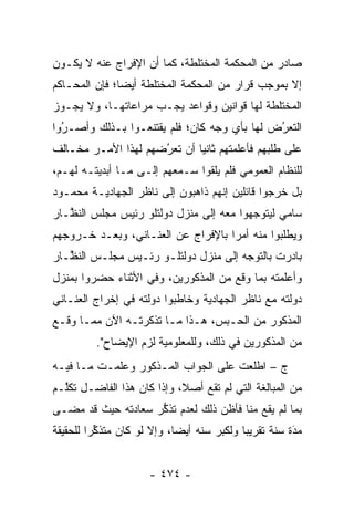 ‫ﺼﺎﺩﺭ ﻤﻥ ﺍﻟﻤﺤﻜﻤﺔ ﺍﻟﻤﺨﺘﻠﻁﺔ، ﻜﻤﺎ ﺃﻥ ﺍﻹﻓﺭﺍﺝ ﻋﻨﻪ ﻻ ﻴﻜـﻭﻥ‬
‫ﺇﻻ ﺒﻤﻭﺠﺏ ﻗﺭﺍﺭ ﻤﻥ ﺍﻟﻤﺤﻜﻤﺔ ﺍﻟﻤﺨﺘﻠﻁﺔ ﺃﻴ ‪‬ﺎ؛ ﻓﺈﻥ ﺍﻟﻤﺤـﺎﻜﻡ‬
               ‫ﻀ‬
‫ﺍﻟﻤﺨﺘﻠﻁﺔ ﻟﻬﺎ ﻗﻭﺍﻨﻴﻥ ﻭﻗﻭﺍﻋﺩ ﻴﺠـﺏ ﻤﺭﺍﻋﺎﺘﻬـﺎ، ﻭﻻ ﻴﺠـﻭﺯ‬
‫ﺍﻟﺘﻌﺭﺽ ﻟﻬﺎ ﺒﺄﻱ ﻭﺠﻪ ﻜﺎﻥ؛ ﻓﻠﻡ ﻴﻘﺘﻨﻌـﻭﺍ ﺒـﺫﻟﻙ ﻭﺃﺼـﺭﻭﺍ‬
  ‫‪‬‬
  ‫ُ‬                                          ‫ُ‬
                                             ‫‪‬‬
‫ﻋﻠﻰ ﻁﻠﺒﻬﻡ ﻓﺄﻋﻠﻤﺘﻬﻡ ﺜﺎﻨ ‪‬ﺎ ﺃﻥ ﺘﻌﺭﻀﻬﻡ ﻟﻬﺫﺍ ﺍﻷﻤـﺭ ﻤﺨـﺎﻟﻑ‬
                     ‫‪‬‬
                     ‫ُ‬       ‫ﻴ‬
‫ﻟﻠﻨﻅﺎﻡ ﺍﻟﻌﻤﻭﻤﻲ ﻓﻠﻡ ﻴﻠﻘﻭﺍ ﺴـﻤﻌﻬﻡ ﺇﻟـﻰ ﻤـﺎ ﺃﺒﺩﻴﺘـﻪ ﻟﻬـﻡ،‬
‫ﺒل ﺨﺭﺠﻭﺍ ﻗﺎﺌﻠﻴﻥ ﺇﻨﻬﻡ ﺫﺍﻫﺒﻭﻥ ﺇﻟﻰ ﻨﺎﻅﺭ ﺍﻟﺠﻬﺎﺩﻴـﺔ ﻤﺤﻤـﻭﺩ‬
‫ﺴﺎﻤﻲ ﻟﻴﺘﻭﺠﻬﻭﺍ ﻤﻌﻪ ﺇﻟﻰ ﻤﻨﺯل ﺩﻭﻟﺘﻠﻭ ﺭﺌﻴﺱ ﻤﺠﻠﺱ ﺍﻟﻨ ﱠـﺎﺭ‬
   ‫ﻅ‬                                      ‫‪‬‬
‫ﻭﻴﻁﻠﺒﻭﺍ ﻤﻨﻪ ﺃﻤ ‪‬ﺍ ﺒﺎﻹﻓﺭﺍﺝ ﻋﻥ ﺍﻟﻌﻨـﺎﻨﻲ، ﻭﺒﻌـﺩ ﺨـﺭﻭﺠﻬﻡ‬
                                    ‫ﺭ‬
‫ﺒﺎﺩﺭﺕ ﺒﺎﻟﺘﻭﺠﻪ ﺇﻟﻰ ﻤﻨﺯل ﺩﻭﻟﺘﻠـﻭ ﺭﺌـﻴﺱ ﻤﺠﻠـﺱ ﺍﻟﻨ ﱠـﺎﺭ‬
   ‫ﻅ‬                                   ‫‪‬‬
‫ﻭﺃﻋﻠﻤﺘﻪ ﺒﻤﺎ ﻭﻗﻊ ﻤﻥ ﺍﻟﻤﺫﻜﻭﺭﻴﻥ، ﻭﻓﻲ ﺍﻷﺜﻨﺎﺀ ﺤﻀﺭﻭﺍ ﺒﻤﻨﺯل‬
‫ﺩﻭﻟﺘﻪ ﻤﻊ ﻨﺎﻅﺭ ﺍﻟﺠﻬﺎﺩﻴﺔ ﻭﺨﺎﻁﺒﻭﺍ ﺩﻭﻟﺘﻪ ﻓﻲ ﺇﺨﺭﺍﺝ ﺍﻟﻌﻨـﺎﻨﻲ‬
‫ﺍﻟﻤﺫﻜﻭﺭ ﻤﻥ ﺍﻟﺤـﺒﺱ، ﻫـﺫﺍ ﻤـﺎ ﺘﺫﻜﺭﺘـﻪ ﺍﻵﻥ ﻤﻤـﺎ ﻭﻗـﻊ‬
          ‫ﻤﻥ ﺍﻟﻤﺫﻜﻭﺭﻴﻥ ﻓﻲ ﺫﻟﻙ، ﻭﻟﻠﻤﻌﻠﻭﻤﻴﺔ ﻟﺯﻡ ﺍﻹﻴﻀﺎﺡ".‬
‫ﺝ – ﺍﻁﻠﻌﺕ ﻋﻠﻰ ﺍﻟﺠﻭﺍﺏ ﺍﻟﻤـﺫﻜﻭﺭ ﻭﻋﻠﻤـﺕ ﻤـﺎ ﻓﻴـﻪ‬
‫ﻤﻥ ﺍﻟﻤﺒﺎﻟﻐﺔ ﺍﻟﺘﻲ ﻟﻡ ﺘﻘﻊ ﺃﺼﻼ، ﻭﺇﺫﺍ ﻜﺎﻥ ﻫﺫﺍ ﺍﻟﻔﺎﻀـل ﺘﻜﱠـﻡ‬
  ‫ﻠ‬                         ‫ﹰ‬
‫ﺒﻤﺎ ﻟﻡ ﻴﻘﻊ ﻤﻨﺎ ﻓﺄﻅﻥ ﺫﻟﻙ ﻟﻌﺩﻡ ﺘﺫﻜﺭ ﺴﻌﺎﺩﺘﻪ ﺤﻴﺙ ﻗﺩ ﻤﻀـﻰ‬
                    ‫ﱡ‬
‫ﻤﺩﺓ ﺴﻨﺔ ﺘﻘﺭﻴ ‪‬ﺎ ﻭﻟﻜﺒﺭ ﺴﻨﻪ ﺃﻴ ‪‬ﺎ، ﻭﺇﻻ ﻟﻭ ﻜﺎﻥ ﻤﺘﺫﻜ ‪‬ﺍ ﻟﻠﺤﻘﻴﻘﺔ‬
         ‫ﱢﺭ‬                  ‫ﻀ‬               ‫ﺒ‬           ‫َ‬
                                                         ‫‪‬‬


                      ‫- ٤٧٤ -‬
 