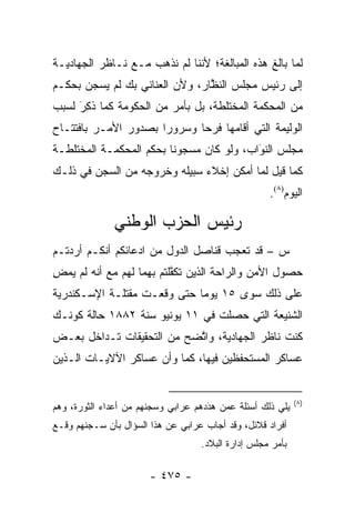 ‫ﻟﻤﺎ ﺒﺎﻟﻎ ﻫﺫﻩ ﺍﻟﻤﺒﺎﻟﻐﺔ؛ ﻷﻨﻨﺎ ﻟﻡ ﻨﺫﻫﺏ ﻤـﻊ ﻨـﺎﻅﺭ ﺍﻟﺠﻬﺎﺩﻴـﺔ‬
‫ﺇﻟﻰ ﺭﺌﻴﺱ ﻤﺠﻠﺱ ﺍﻟﻨﻅﺎﺭ، ﻭﻷﻥ ﺍﻟﻌﻨﺎﻨﻲ ﺒﻙ ﻟﻡ ﻴﺴﺠﻥ ﺒﺤﻜـﻡ‬
                                ‫ﱠ‬
‫ﻤﻥ ﺍﻟﻤﺤﻜﻤﺔ ﺍﻟﻤﺨﺘﻠﻁﺔ، ﺒل ﺒﺄﻤﺭ ﻤﻥ ﺍﻟﺤﻜﻭﻤﺔ ﻜﻤﺎ ﺫ ِﺭَ ﻟﺴﺒﺏ‬
       ‫ﹸﻜ‬
‫ﺍﻟﻭﻟﻴﻤﺔ ﺍﻟﺘﻲ ﺃﻗﺎﻤﻬﺎ ﻓﺭ ‪‬ﺎ ﻭﺴﺭﻭ ‪‬ﺍ ﺒﺼﺩﻭﺭ ﺍﻷﻤـﺭ ﺒﺎﻓﺘﺘـﺎﺡ‬
                      ‫ﺭ‬       ‫ﺤ‬
‫ﻤﺠﻠﺱ ﺍﻟﻨﻭﺍﺏ، ﻭﻟﻭ ﻜﺎﻥ ﻤﺴﺠﻭ ﹰﺎ ﺒﺤﻜﻡ ﺍﻟﻤﺤﻜﻤـﺔ ﺍﻟﻤﺨﺘﻠﻁـﺔ‬
                         ‫ﻨ‬                 ‫‪‬‬
                                           ‫َ‬
‫ﻜﻤﺎ ﻗﻴل ﻟﻤﺎ ﺃﻤﻜﻥ ﺇﺨﻼﺀ ﺴﺒﻴﻠﻪ ﻭﺨﺭﻭﺠﻪ ﻤﻥ ﺍﻟﺴﺠﻥ ﻓﻲ ﺫﻟـﻙ‬
                                                    ‫ﺍﻟﻴﻭﻡ)٨(.‬

              ‫ﺭﺌﻴﺱ ﺍﻟﺤﺯﺏ ﺍﻟﻭﻁﻨﻲ‬
‫ﺱ – ﻗﺩ ﺘﻌﺠﺏ ﻗﻨﺎﺼل ﺍﻟﺩﻭل ﻤﻥ ﺍﺩﻋﺎﺌﻜﻡ ﺃﻨﻜـﻡ ﺃﺭﺩﺘـﻡ‬
                                     ‫‪‬‬
‫ﺤﺼﻭل ﺍﻷﻤﻥ ﻭﺍﻟﺭﺍﺤﺔ ﺍﻟﺫﻴﻥ ﺘﻜﻔﻠﺘﻡ ﺒﻬﻤﺎ ﻟﻬﻡ ﻤﻊ ﺃﻨﻪ ﻟﻡ ﻴﻤﺽ‬
‫ِ‬                         ‫ﱠ‬
‫ﻋﻠﻰ ﺫﻟﻙ ﺴﻭﻯ ٥١ ﻴﻭ ‪‬ﺎ ﺤﺘﻰ ﻭﻗﻌـﺕ ﻤﻘﺘﻠـﺔ ﺍﻹﺴـﻜﻨﺩﺭﻴﺔ‬
                             ‫ﻤ‬
‫ﺍﻟﺸﻨﻴﻌﺔ ﺍﻟﺘﻲ ﺤﺼﻠﺕ ﻓﻲ ١١ ﻴﻭﻨﻴﻭ ﺴﻨﺔ ٢٨٨١ ﺤﺎﻟﺔ ﻜﻭﻨـﻙ‬
‫ﻜﻨﺕ ﻨﺎﻅﺭ ﺍﻟﺠﻬﺎﺩﻴﺔ، ﻭﺍﺘﻀﺢ ﻤﻥ ﺍﻟﺘﺤﻘﻴﻘﺎﺕ ﺘـﺩﺍﺨل ﺒﻌـﺽ‬
                           ‫ﱠ‬
‫ﻋﺴﺎﻜﺭ ﺍﻟﻤﺴﺘﺤﻔﻅﻴﻥ ﻓﻴﻬﺎ، ﻜﻤﺎ ﻭﺃﻥ ﻋﺴﺎﻜﺭ ﺍﻵﻻﻴـﺎﺕ ﺍﻟـﺫﻴﻥ‬


                                                            ‫)٨(‬
‫ﻴﻠﻲ ﺫﻟﻙ ﺃﺴﺌﻠﺔ ﻋﻤﻥ ﻫﺩﺩﻫﻡ ﻋﺭﺍﺒﻲ ﻭﺴﺠﻨﻬﻡ ﻤﻥ ﺃﻋﺩﺍﺀ ﺍﻟﺜﻭﺭﺓ، ﻭﻫﻡ‬
                                     ‫‪َ  ‬‬
‫ﺃﻓﺭﺍﺩ ﻗﻼﺌل، ﻭﻗﺩ ﺃﺠﺎﺏ ﻋﺭﺍﺒﻲ ﻋﻥ ﻫﺫﺍ ﺍﻟﺴﺅﺍل ﺒﺄﻥ ﺴـﺠﻨﻬﻡ ﻭﻗـﻊ‬
                                   ‫ﺒﺄﻤﺭ ﻤﺠﻠﺱ ﺇﺩﺍﺭﺓ ﺍﻟﺒﻼﺩ.‬

                       ‫- ٥٧٤ -‬
 