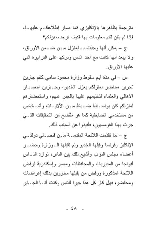 ‫ﻤﺘﺭﺠﻤﺔ ﺒﻅﺎﻫﺭﻫﺎ ﺒﺎﻹﻨﻜﻠﻴﺯﻱ ﻜﻤﺎ ﺼﺎﺭ ﺇﻁﻼﻋﻜـﻡ ﻋﻠﻴﻬـﺎ،‬
          ‫ﻓﺈﺫﺍ ﻟﻡ ﻴﻜﻥ ﻟﻜﻡ ﻤﻌﻠﻭﻤﺎﺕ ﺒﻬﺎ ﻓﻜﻴﻑ ﺘﻭﺠﺩ ﺒﻤﻨﺯﻟﻜﻡ؟‬
‫ﺝ – ﻴﻤﻜﻥ ﺃﻨﻬﺎ ﻭ ِﺩَﺕ ﺒـﺎﻟﻤﻨﺯل ﻤـﻥ ﻀـﻤﻥ ﺍﻷﻭﺭﺍﻕ،‬
                             ‫‪‬ﺠ‬
‫ﻭﻻ ﻴﺒﻌﺩ ﺃﻨﻬﺎ ﻜﺎﻨﺕ ﻤﻊ ﺃﺤﺩ ﺍﻟﻨﺎﺱ ﻭﺘﺭﻜﻬﺎ ﻋﻠﻰ ﺍﻟﺘﺭﺍﺒﻴﺯﺓ ﺍﻟﺘﻲ‬
                                          ‫ﻋﻠﻴﻬﺎ ﺍﻷﻭﺭﺍﻕ.‬
‫ﺱ – ﻓﻲ ﻤﺩﺓ ﺃﻴﺎﻡ ﺴﻘﻭﻁ ﻭﺯﺍﺭﺓ ﻤﺤﻤﻭﺩ ﺴﺎﻤﻲ ﻜﻨﺘﻡ ﺠﺎﺭﻴﻥ‬
                                       ‫‪َ‬‬
‫ﺘﺤﺭﻴﺭ ﻤﺤﺎﻀﺭ ﺒﻤﻨﺯﻟﻜﻡ ﺒﻌﺯل ﺍﻟﺨﺩﻴﻭ، ﻭﺠـﺎﺭﻴﻥ ﺇﺤﻀـﺎﺭ‬
‫ﺍﻷﻫﺎﻟﻲ ﻭﺍﻟﻌﻠﻤﺎﺀ ﻟﺘﺨﺘﻴﻤﻬﻡ ﻋﻠﻴﻬﺎ ﺒﺎﻟﺠﺒﺭ ﻋﻨﻬﻡ، ﻭﺍﺴﺘﺤﻀﺎﺭﻫﻡ‬
‫ﻟﻤﻨﺯﻟﻜﻡ ﻜﺎﻥ ﺒﻭﺍﺴـﻁﺔ ﻀـﺒﺎﻁ ﻤـﻥ ﺍﻵﻻﻴـﺎﺕ ﻭﺃﺸـﺨﺎﺹ‬
‫ﻤﻥ ﻤﺴﺘﺨﺩﻤﻲ ﺍﻟﻀﺎﺒﻁﻴﺔ ﻜﻤﺎ ﻫﻭ ﻤﺘﻀﺢ ﻤﻥ ﺍﻟﺘﺤﻘﻴﻘﺎﺕ ﺍﻟﺘـﻲ‬
                     ‫ﱠ‬
            ‫ﺠﺭﺕ ﺒﻬﺫﺍ ﺍﻟﻘﻭﻤﺴﻴﻭﻥ، ﻓﺄﻓﻴﺩﻭﺍ ﻋﻥ ﺃﺴﺒﺎﺏ ﺫﻟﻙ.‬
‫ﺝ – ﻟﻤﺎ ﺘﻘﺩﻤﺕ ﺍﻟﻼﺌﺤﺔ ﺍﻟﻤﻘﺩﻤـﺔ ﻤـﻥ ﻗﻨﺼـﻠﻲ ﺩﻭﻟﺘـﻲ‬
                                    ‫َ‬
                                    ‫‪ ‬‬
‫ﺍﻹﻨﻜﻠﻴﺯ ﻭﻓﺭﻨﺴﺎ ﻭﻗﺒﻠﻬﺎ ﺍﻟﺨﺩﻴﻭ ﻭﻟﻡ ﺘﻘﺒﻠﻬﺎ ﺍﻟـﻭﺯﺍﺭﺓ ﻭﺤﻀـﺭ‬
‫ﺃﻋﻀﺎﺀ ﻤﺠﻠﺱ ﺍﻟﻨﻭﺍﺏ ﻭﺃﺸﻴﻊ ﺫﻟﻙ ﺒﻴﻥ ﺍﻟﻨﺎﺱ، ﺘﻭﺍﺭﺩ ﺍﻟﻨـﺎﺱ‬
                                    ‫َ‬
                                    ‫‪‬‬
‫ﺃﻓﻭﺍ ‪‬ﺎ ﻤﻥ ﺍﻟﻤﺩﻴﺭﻴﺎﺕ ﻭﺍﻟﻤﺤﺎﻓﻅﺎﺕ ﻭﻤﺼﺭ ﻭﺇﺴﻜﻨﺩﺭﻴﺔ ﻟﺭﻓﺽ‬
                                             ‫ﺠ‬
‫ﺍﻟﻼﺌﺤﺔ ﺍﻟﻤﺫﻜﻭﺭﺓ ﻭﺭﻓﺽ ﻤﻥ ﻴﻘﺒﻠﻬﺎ ﻤﺤﺭﺭﻴﻥ ﺒﺫﻟﻙ ﺇﻋﺭﺍﻀﺎﺕ‬
                           ‫‪‬‬
‫ﻭﻤﺤﺎﻀﺭ، ﻓﻬل ﻜﺎﻥ ﻜل ﻫﺫﺍ ﺠﺒﺭﺍ ﻟﻠﻨﺎﺱ ﻭﻜﻨﺕ ﺃﻨـﺎ ﺍﻟﺠـﺎﺒﺭ‬



                     ‫- ٠٨٤ -‬
 