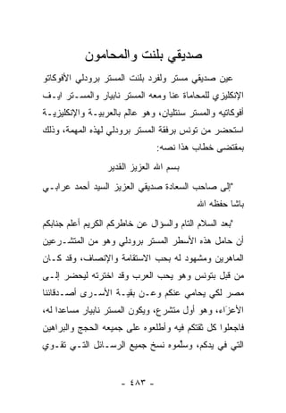 ‫ﺼﺩﻴﻘﻲ ﺒﻠﻨﺕ ﻭﺍﻟﻤﺤﺎﻤﻭﻥ‬
‫ﻋﻴﻥ ﺼﺩﻴﻘﻲ ﻤﺴﺘﺭ ﻭﻟﻔﺭﺩ ﺒﻠﻨﺕ ﺍﻟﻤﺴﺘﺭ ﺒﺭﻭﺩﻟﻲ ﺍﻷﻓﻭﻜﺎﺘﻭ‬
                                              ‫‪‬‬
‫ﺍﻹﻨﻜﻠﻴﺯﻱ ﻟﻠﻤﺤﺎﻤﺎﺓ ﻋﻨﺎ ﻭﻤﻌﻪ ﺍﻟﻤﺴﺘﺭ ﻨﺎﺒﻴﺎﺭ ﻭﺍﻟﻤﺴـﺘﺭ ﺍﻴـﻑ‬
‫ﺃﻓﻭﻜﺎﺘﻴﻪ ﻭﺍﻟﻤﺴﺘﺭ ﺴﻨﺘﻠﻴﺎﻥ، ﻭﻫﻭ ﻋﺎﻟﻡ ﺒﺎﻟﻌﺭﺒﻴـﺔ ﻭﺍﻹﻨﻜﻠﻴﺯﻴـﺔ‬
‫ﺍﺴﺘﺤﻀﺭ ﻤﻥ ﺘﻭﻨﺱ ﺒﺭﻓﻘﺔ ﺍﻟﻤﺴﺘﺭ ﺒﺭﻭﺩﻟﻲ ﻟﻬﺫﻩ ﺍﻟﻤﻬﻤﺔ، ﻭﺫﻟﻙ‬
                               ‫ﺒﻤﻘﺘﻀﻰ ﺨﻁﺎﺏ ﻫﺫﺍ ﻨﺼﻪ:‬
                                 ‫‪‬‬
                 ‫ﺒﺴﻡ ﺍﷲ ﺍﻟﻌﺯﻴﺯ ﺍﻟﻘﺩﻴﺭ‬
‫"ﺇﻟﻰ ﺼﺎﺤﺏ ﺍﻟﺴﻌﺎﺩﺓ ﺼﺩﻴﻘﻲ ﺍﻟﻌﺯﻴﺯ ﺍﻟﺴﻴﺩ ﺃﺤﻤﺩ ﻋﺭﺍﺒـﻲ‬
                                           ‫ﺒﺎﺸﺎ ﺤﻔﻅﻪ ﺍﷲ‬
‫"ﺒﻌﺩ ﺍﻟﺴﻼﻡ ﺍﻟﺘﺎﻡ ﻭﺍﻟﺴﺅﺍل ﻋﻥ ﺨﺎﻁﺭﻜﻡ ﺍﻟﻜﺭﻴﻡ ﺃﻋﻠﻡ ﺠﻨﺎﺒﻜﻡ‬
‫ﺃﻥ ﺤﺎﻤل ﻫﺫﻩ ﺍﻷﺴﻁﺭ ﺍﻟﻤﺴﺘﺭ ﺒﺭﻭﺩﻟﻲ ﻭﻫﻭ ﻤﻥ ﺍﻟﻤﺘﺸـﺭﻋﻴﻥ‬
‫ﺍﻟﻤﺎﻫﺭﻴﻥ ﻭﻤﺸﻬﻭﺩ ﻟﻪ ﺒﺤﺏ ﺍﻻﺴﺘﻘﺎﻤﺔ ﻭﺍﻹﻨﺼﺎﻑ، ﻭﻗﺩ ﻜـﺎﻥ‬
‫ﻤﻥ ﻗﺒل ﺒﺘﻭﻨﺱ ﻭﻫﻭ ﻴﺤﺏ ﺍﻟﻌﺭﺏ ﻭﻗﺩ ﺍﺨﺘﺭﺘﻪ ﻟﻴﺤﻀﺭ ﺇﻟـﻰ‬
‫ﻤﺼﺭ ﻟﻜﻲ ﻴﺤﺎﻤﻲ ﻋﻨﻜﻡ ﻭﻋـﻥ ﺒﻘﻴـﺔ ﺍﻷﺴـﺭﻯ ﺃﺼـﺩﻗﺎﺌﻨﺎ‬
‫ﺍﻷﻋﺯﺍﺀ، ﻭﻫﻭ ﺃﻭل ﻤﺘﺸﺭﻉ، ﻭﻴﻜﻭﻥ ﺍﻟﻤﺴﺘﺭ ﻨﺎﺒﻴﺎﺭ ﻤﺴﺎﻋ ‪‬ﺍ ﻟﻪ،‬
     ‫ﺩ‬                                            ‫َ‬
                                                  ‫‪‬‬
‫ﻓﺎﺠﻌﻠﻭﺍ ﻜل ﺜﻘﺘﻜﻡ ﻓﻴﻪ ﻭﺃﻁﻠﻌﻭﻩ ﻋﻠﻰ ﺠﻤﻴﻌﻪ ﺍﻟﺤﺠﺞ ﻭﺍﻟﺒﺭﺍﻫﻴﻥ‬
‫ﺍﻟﺘﻲ ﻓﻲ ﻴﺩﻜﻡ، ﻭﺴﱢﻤﻭﻩ ﻨﺴﺦ ﺠﻤﻴﻊ ﺍﻟﺭﺴـﺎﺌل ﺍﻟﺘـﻲ ﺘﻘـﻭﻱ‬
                                 ‫ﻠ‬


                     ‫- ٣٨٤ -‬
 