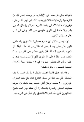 ‫ﺩﻋﻭﺍﻜﻡ ﺤﺘﻰ ﻴﺘﺭﺠﻤﻬﺎ ﺇﻟﻰ ﺍﻹﻨﻜﻠﻴﺯﻴﺔ ﺃﻭ ﻴﺭﺴﻠﻬﺎ ﺇﻟـﻰ ﻟﻨـﺩﻥ‬
‫ﻟﻨﺘﺭﺠﻤﻬﺎ ﻭﻨﺭﺴﻠﻬﺎ ﻟﻪ ﻟﺌﻼ ﻴﺘﺭﺠﻤﻬـﺎ ﺃﻨـﺎﺱ ﺫﻭﻭ ﺃﻏـﺭﺍﺽ،‬
‫ﻓﻴﻐﻴﺭﻭﺍ ﻤﻌﻨﺎﻫﺎ ﺍﻷﺼﻠﻲ ﺒﻘﺼﺩ ﺘﺸﻭﻴﻪ ﺩﻋﻭﺍﻜﻡ ﻭﺇﻟﺤﺎﻕ ﺍﻟﻀﺭﺭ‬
‫ﺒﻜﻡ، ﻭﻻ ﺤﺎﺠﺔ ﺇﻟﻰ ﺘﻜﺭﺍﺭ ﺨﻠﻭﺹ ﺤﺒﻲ ﻟﻜﻡ، ﻭﺇﻨﻲ ﻓﻲ ﻜـل‬
                                    ‫ﺤﺎل ﺼﺩﻴﻘﻜﻡ ﺍﻷﻤﻴﻥ.‬
‫"ﻭﻻ ﻴﺨﻔﻰ ﻋﻠﻴﻜﻡ ﺒﺄﻥ ﺠﻤﻴﻊ ﻤﺼﺎﺭﻴﻑ ﺍﻟﺩﻋﻭﻯ ﻭﺍﻟﻤﺤﺎﻤﻴﻥ‬
‫ﺘﻜﻭﻥ ﻋﻠﻰ ﺫﻤﺘﻲ ﻭﺫﻤﺔ ﺒﻌﺽ ﺃﺼﺩﻗﺎﺌﻲ ﻤﻥ ﺃﺼﺤﺎﺏ ﺍﻷﻓﻜـﺎﺭ‬
‫ﺍﻟﺤﺭﺓ ﻭﺍﻟﻤﺤﺒﻴﻥ ﻟﻠﻌﺩﺍﻟﺔ، ﻓﻼ ﻴﻜﻭﻥ ﻋﻨﺩﻜﻡ ﺃﺩﻨﻰ ﻓﻜﺭ ﻤﻥ ﻫـﺫﺍ‬
‫ﺍﻟﺨﺼﻭﺹ، ﺍﺘﻜﻠﻭﺍ ﻋﻠﻰ ﺍﷲ ﺍﻟﻘﻭﻱ ﺍﻟﺫﻱ ﻻ ﻴﻬﻤل ‪‬ـﻥ ﻴﺘﻜـل‬
      ‫ﻤ ‪‬‬
‫ﻋﻠﻴﻪ، ﻭﺃﺩﺍﻡ ﺍﷲ ﺒﻘﺎﺀﻜﻡ.. ﺘﺤﺭﻴ ‪‬ﺍ ﻓﻲ ٩٢ ﺴﺒﺘﻤﺒﺭ ﺴﻨﺔ ٢٨٨١،‬
                        ‫ﺭ‬
                          ‫ﺍﻟﻤﺤﺏ ﺍﻟﻤﺨﻠﺹ – ﻭﻟﻔﺭﺩ ﺒﻠﻨﺕ".‬
                                                ‫ُ‬
                                                ‫‪‬‬
‫ﻭﻜﺎﻥ ﻗﺩ ﻋﻤل ﻗﺎﺌﻤﺔ ﺍﻜﺘﺘﺎﺏ ﺒﺈﻨﺠﻠﺘﺭﺍ ﺒﺘﻠـﻙ ﺍﻟﻤﺼـﺎﺭﻴﻑ‬
‫ﺍﻟﺒﺎﻫﻅﺔ ﺍﻟﺘﻲ ﺼﺭ ﹶﺕ ﻓﻲ ﺴﺒﻴل ﺍﻟﺩﻓﺎﻉ ﻋﻨﺎ، ﺩﻓﻊ ﻤﻨﻬﺎ ﺍﻟﺠﻨﺭﺍل‬
                                      ‫‪ِ ‬ﻓ‬
‫ﻏﻭﺭﺩﻭﻥ ٠٢ ﺠﻨﻴ ‪‬ﺎ، ﻭﻟﻜﻥ ﺃﻜﺜﺭ ﺍﻟﻤﺼﺎﺭﻴﻑ ﻜﺎﻨﺕ ﻤﻥ ﻁﺭﻑ‬
                                 ‫ﻬ‬
‫ﺼﺩﻴﻘﻨﺎ ﺍﻟﻤﺴﺘﺭ ﻭﻟﻔـﺭﺩ ﺒﻠﻨـﺕ ﺇﻻ ﺃﻥ ﺤﻀـﻭﺭ ﺍﻟﻤﺤـﺎﻤﻴﻥ‬
‫ﺍﻟﻤﺫﻜﻭﺭﻴﻥ ﻜﺎﻥ ﺒﻌﺩ ﺘﻤﺎﻡ ﺍﻻﺴﺘﻨﻨﻁﺎﻕ ﻭﻟﻡ ﻨﺴﺄل ﻓﻲ ﺸﻲﺀ ﺒﻌﺩ.‬




                     ‫- ٤٨٤ -‬
 