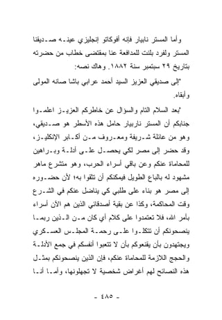 ‫ﻭﺃﻤﺎ ﺍﻟﻤﺴﺘﺭ ﻨﺎﺒﻴﺎﺭ ﻓﺈﻨﻪ ﺃﻓﻭﻜﺎﺘﻭ ﺇﻨﺠﻠﻴﺯﻱ ﻋﻴﻨـﻪ ﺼـﺩﻴﻘﻨﺎ‬
           ‫‪‬‬                                      ‫‪‬‬
‫ﺍﻟﻤﺴﺘﺭ ﻭﻟﻔﺭﺩ ﺒﻠﻨﺕ ﻟﻠﻤﺩﺍﻓﻌﺔ ﻋﻨﺎ ﺒﻤﻘﺘﻀﻰ ﺨﻁﺎﺏ ﻤﻥ ﺤﻀﺭﺘﻪ‬
              ‫ﺒﺘﺎﺭﻴﺦ ٩٢ ﺴﺒﺘﻤﺒﺭ ﺴﻨﺔ ٢٨٨١. ﻭﻫﺎﻙ ﻨﺼﻪ:‬
                ‫‪‬‬
‫"ﺇﻟﻰ ﺼﺩﻴﻘﻲ ﺍﻟﻌﺯﻴﺯ ﺍﻟﺴﻴﺩ ﺃﺤﻤﺩ ﻋﺭﺍﺒﻲ ﺒﺎﺸﺎ ﺼﺎﻨﻪ ﺍﻟﻤﻭﻟﻰ‬
                                                  ‫ﻭﺃﺒﻘﺎﻩ.‬
‫"ﺒﻌﺩ ﺍﻟﺴﻼﻡ ﺍﻟﺘﺎﻡ ﻭﺍﻟﺴﺅﺍل ﻋﻥ ﺨﺎﻁﺭﻜﻡ ﺍﻟﻌﺯﻴـﺯ ﺍﻋﻠﻤـﻭﺍ‬
‫ﺠﻨﺎﺒﻜﻡ ﺃﻥ ﺍﻟﻤﺴﺘﺭ ﻨﺎﺭﺒﻴﺎﺭ ﺤﺎﻤل ﻫﺫﻩ ﺍﻷﺴﻁﺭ ﻫﻭ ﺼـﺩﻴﻘﻲ،‬
‫ﻭﻫﻭ ﻤﻥ ﻋﺎﺌﻠﺔ ﺸـﺭﻴﻔﺔ ﻭﻤﻌـﺭﻭﻑ ﻤـﻥ ﺃﻜـﺎﺒﺭ ﺍﻹﻨﻜﻠﻴـﺯ،‬
‫ﻭﻗﺩ ﺤﻀﺭ ﺇﻟﻰ ﻤﺼﺭ ﻟﻜﻲ ﻴﺤﺼـل ﻋﻠـﻰ ﺃﺩﻟـﺔ ﻭﺒـﺭﺍﻫﻴﻥ‬
‫ﻟﻠﻤﺤﺎﻤﺎﺓ ﻋﻨﻜﻡ ﻭﻋﻥ ﺒﺎﻗﻲ ﺃﺴﺭﺍﺀ ﺍﻟﺤﺭﺏ، ﻭﻫﻭ ﻤﺘﺸﺭﻉ ﻤﺎﻫﺭ‬
‫ﻤﺸﻬﻭﺩ ﻟﻪ ﺒﺎﻟﺒﺎﻉ ﺍﻟﻁﻭﻴل ﻓﻴﻤﻜﻨﻜﻡ ﺃﻥ ﺘﺜﻘﻭﺍ ﺒﻪ؛ ﻷﻥ ﺤﻀـﻭﺭﻩ‬
‫ﺇﻟﻰ ﻤﺼﺭ ﻫﻭ ﺒﻨﺎﺀ ﻋﻠﻰ ﻁﻠﺒﻲ ﻜﻲ ﻴﻨﺎﻀل ﻋﻨﻜﻡ ﻓﻲ ﺍﻟﺸـﺭﻉ‬
‫ﻭﻗﺕ ﺍﻟﻤﺤﺎﻜﻤﺔ، ﻭﻜﺫﺍ ﻋﻥ ﺒﻘﻴﺔ ﺃﺼﺩﻗﺎﺌﻲ ﺍﻟﺫﻴﻥ ﻫﻡ ﺍﻵﻥ ﺃﺴﺭﺍﺀ‬
‫ﺒﺄﻤﺭ ﺍﷲ، ﻓﻼ ﺘﻌﺘﻤﺩﻭﺍ ﻋﻠﻰ ﻜﻼﻡ ﺃﻱ ﻜﺎﻥ ﻤـﻥ ﺍﻟـﺫﻴﻥ ﺭﺒﻤـﺎ‬
‫ﻴﻨﺼﺤﻭﻨﻜﻡ ﺃﻥ ﺘﺘﻜﻠـﻭﺍ ﻋﻠـﻰ ﺭﺤﻤـﺔ ﺍﻟﻤﺠﻠـﺱ ﺍﻟﻌﺴـﻜﺭﻱ‬
‫ﻭﻴﺠﺘﻬﺩﻭﻥ ﺒﺄﻥ ﻴﻘﻨﻌﻭﻜﻡ ﺒﺄﻥ ﻻ ﺘﺘﻌﺒﻭﺍ ﺃﻨﻔﺴﻜﻡ ﻓﻲ ﺠﻤﻊ ﺍﻷﺩﻟـﺔ‬
‫ﻭﺍﻟﺤﺠﺞ ﺍﻟﻼﺯﻤﺔ ﻟﻠﻤﺤﺎﻤﺎﺓ ﻋﻨﻜﻡ، ﻓﺈﻥ ﺍﻟﺫﻴﻥ ﻴﻨﺼﺤﻭﻨﻜﻡ ﺒﻤﺜـل‬
‫ﻫﺫﻩ ﺍﻟﻨﺼﺎﺌﺢ ﻟﻬﻡ ﺃﻏﺭﺍﺽ ﺸﺨﺼﻴﺔ ﻻ ﺘﺠﻬﻠﻭﻨﻬﺎ، ﻭﺃ ‪‬ـﺎ ﺃﻨـﺎ‬
       ‫ﻤ‬


                     ‫- ٥٨٤ -‬
 