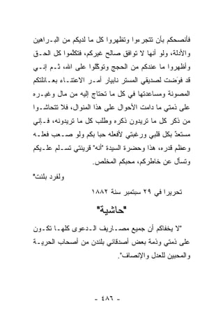 ‫ﻓﺄﻨﺼﺤﻜﻡ ﺒﺄﻥ ﺘﺘﺠﺭﺀﻭﺍ ﻭﺘﻅﻬﺭﻭﺍ ﻜل ﻤﺎ ﻟﺩﻴﻜﻡ ﻤﻥ ﺍﻟﺒـﺭﺍﻫﻴﻥ‬
‫ﻭﺍﻷﺩﻟﺔ، ﻭﻟﻭ ﺃﻨﻬﺎ ﻻ ﺘﻭﺍﻓﻕ ﺼﺎﻟﺢ ﻏﻴﺭﻜﻡ، ﻓﺘﻜﻠﻤﻭﺍ ﻜل ﺍﻟﺤـﻕ‬
            ‫ﱠ‬
‫ﻭﺃﻅﻬﺭﻭﺍ ﻤﺎ ﻋﻨﺩﻜﻡ ﻤﻥ ﺍﻟﺤﺠﺞ ﻭﺘﻭﻜﻠﻭﺍ ﻋﻠﻰ ﺍﷲ، ﺜـﻡ ﺇﻨـﻲ‬
                    ‫ﱠ‬
‫ﻗﺩ ﻓﻭﻀﺕ ﻟﺼﺩﻴﻘﻲ ﺍﻟﻤﺴﺘﺭ ﻨﺎﺒﻴﺎﺭ ﺃﻤـﺭ ﺍﻻﻋﺘﻨـﺎﺀ ﺒﻌـﺎﺌﻠﺘﻜﻡ‬
                                               ‫َ‬
                                               ‫‪‬‬
‫ﺍﻟﻤﺼﻭﻨﺔ ﻭﻤﺴﺎﻋﺩﺘﻬﺎ ﻓﻲ ﻜل ﻤﺎ ﺘﺤﺘﺎﺝ ﺇﻟﻴﻪ ﻤﻥ ﻤﺎل ﻭﻏﻴـﺭﻩ‬
‫ﻋﻠﻰ ﺫﻤﺘﻲ ﻤﺎ ﺩﺍﻤﺕ ﺍﻷﺤﻭﺍل ﻋﻠﻰ ﻫﺫﺍ ﺍﻟﻤﻨﻭﺍل، ﻓﻼ ﺘﺘﺤﺎﺸـﻭﺍ‬
‫ﻤﻥ ﺫﻜﺭ ﻜل ﻤﺎ ﺘﺭﻴﺩﻭﻥ ﺫﻜﺭﻩ ﻭﻁﻠﺏ ﻜل ﻤﺎ ﺘﺭﻴﺩﻭﻨﻪ، ﻓـﺈﻨﻲ‬
‫ﻤﺴﺘﻌﺩ ﺒﻜل ﻗﻠﺒﻲ ﻭﺭﻏﺒﺘﻲ ﻷﻓﻌﻠﻪ ﺤ ‪‬ﺎ ﺒﻜﻡ ﻭﻟﻭ ﺼـﻌﺏ ﻓﻌﻠـﻪ‬
                    ‫ﺒ‬                         ‫ٌ‬
                                              ‫‪‬‬
‫ﻭﻋﻅﻡ ﻗﺩﺭﻩ، ﻫﺫﺍ ﻭﺤﻀﺭﺓ ﺍﻟﺴﻴﺩﺓ "ﺃﻨﻪ" ﻗﺭﻴﻨﺘﻲ ﺘﺴـﻠﻡ ﻋﻠـﻴﻜﻡ‬
                   ‫ﻭﺘﺴﺄل ﻋﻥ ﺨﺎﻁﺭﻜﻡ، ﻤﺤﺒﻜﻡ ﺍﻟﻤﺨﻠﺹ.‬
                             ‫‪‬‬
‫ﻭﻟﻔﺭﺩ ﺒﻠﻨﺕ"‬
                   ‫ﺘﺤﺭﻴ ‪‬ﺍ ﻓﻲ ٩٢ ﺴﺒﺘﻤﺒﺭ ﺴﻨﺔ ٢٨٨١‬
                                          ‫ﺭ‬

                     ‫"ﺤﺎﺸﻴﺔ"‬
‫"ﻻ ﻴﺨﻔﺎﻜﻡ ﺃﻥ ﺠﻤﻴﻊ ﻤﺼـﺎﺭﻴﻑ ﺍﻟـﺩﻋﻭﻯ ﻜﻠﻬـﺎ ﺘﻜـﻭﻥ‬
‫ﻋﻠﻰ ﺫﻤﺘﻲ ﻭﺫﻤﺔ ﺒﻌﺽ ﺃﺼﺩﻗﺎﺌﻲ ﺒﻠﻨﺩﻥ ﻤﻥ ﺃﺼﺤﺎﺏ ﺍﻟﺤﺭﻴـﺔ‬
                            ‫ﻭﺍﻟﻤﺤ ‪‬ﻴﻥ ﻟﻠﻌﺩل ﻭﺍﻹﻨﺼﺎﻑ".‬
                                              ‫ﺒ‬




                    ‫- ٦٨٤ -‬
 