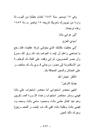 ‫ﻭﻓﻲ ٥١ ﺩﻴﺴﻤﺒﺭ ﺴﻨﺔ ٢٨٨١ ﺃﺨﺫﺕ ﺨﻁﺎ ‪‬ﺎ ﻤﻥ ﺍﻟﺒﻭﺴـﺘﺔ‬
             ‫ﺒ‬
‫ﻭﺍﺭ ‪‬ﺍ ﻤﻥ ﻨﻴﻭﻴﻭﺭﻙ ﺒﺄﻤﺭﻴﻜﺎ ﺘﺎﺭﻴﺨﻪ ٥١ ﻨﻭﻓﻤﺒﺭ ﺴـﻨﺔ ٢٨٨١‬
                                               ‫ﺩ‬
                                         ‫ﻭﻫﺫﻩ ﺘﺭﺠﻤﺘﻪ:‬
                                    ‫"ﺇﻟﻰ ﻋﺭﺍﺒﻲ ﺒﺎﺸﺎ‬
                                      ‫"ﺴﻴﺩﻱ ﺍﻟﻌﺯﻴﺯ‬
‫"ﺇﻨﻲ ﺤﻅﻴﺕ ﺒﻜﺘﺎﺒﻙ ﺍﻟﺫﻱ ﻴﺨ ‪‬ﻟﻨﻲ ﺸﺭ ﹰﺎ ﻋﻅﻴ ‪‬ﺎ، ﻓﺘﺸـﺠﻊ‬
         ‫ﻤ‬      ‫ﻓ‬       ‫ﻭ‬
‫ﻴﺎ ﺼﺎﺤﺒﻲ ﻭﺍﻋﻠﻡ ﺃﻥ )ﺒﻌـﺩ ﺍﻟﻌﻭﺍﺼـﻑ ﺘﺸـﺭﻕ ﺍﻟﺸـﻤﺱ(‬
‫ﻭﺃﻥ ﻤﺼﺭ ﻟﻠﻤﺼﺭﻴﻴﻥ، ﺜﻡ ﺇﻨﻲ ﻭﻗﻔﺕ ﻋﻠﻰ ﺃﻓﻌﺎﻟـﻙ ﺍﻟﻭﻁﻨﻴـﺔ‬
‫ﻤﻥ ﺍﻹﺴﻜﻨﺩﺭﻴﺔ ﺇﻟﻰ ﻤﺼﺭ، ﻭﺭﺠﺎﺌﻲ ﻗـﻭﻱ ﺒﺄﻨـﻙ ﺴﺘﻨﺘﺼـﺭ‬
                       ‫ﻋﻠﻰ ﺍﻟﺤﺩﺜﺎﻥ ﻭﺍﻟﻤﺤﻥ ﺍﻟﻤﺤﺩﻗﺔ ﺒﻙ.‬
                                   ‫ﺍﻷﻜﺜﺭ ﺍﻋﺘﺒﺎ ‪‬ﺍ ﻟﻙ‬
                                       ‫ﺭ‬
                                      ‫ﺠﻭﻟﻴﺎ ﻜﺎﺭﺘﻴﻥ"‬
‫ﺍﻨﺘﻬﻰ ﻤﺤﻀﺭ ﺍﺴﺘﺠﻭﺍﺒﻲ ﺃﻤﺎ ﻤﺤﻀﺭ ﺍﺴﺘﺠﻭﺍﺏ ﻋﻠﻲ ﺒﺎﺸﺎ‬
‫ﻓﻬﻤﻲ ﻭﺴﺎﺌﺭ ﻤﺤﺎﻀﺭ ﺍﺴﺘﺠﻭﺍﺏ ﺯﻋﻤﺎﺀ ﺍﻟﺜـﻭﺭﺓ ﺍﻟﻌﺴـﻜﺭﻴﻴﻥ‬
‫ﻭﻫﻡ ﻋﺒﺩ ﺍﻟﻌﺎل ﺤﻠﻤﻲ ﺒﺎﺸﺎ، ﻭﻤﺤﻤﻭﺩ ﺴﺎﻤﻲ ﺒﺎﺸﺎ، ﻭﻤﺤﻤـﻭﺩ‬
‫ﻓﻬﻤﻲ ﺒﺎﺸﺎ، ﻭﻁﻠﺒﺔ ﺒﺎﺸﺎ، ﻓﻔﻲ ﻜﺘـﺎﺏ )ﻤﺼـﺭ ﻟﻠﻤﺼـﺭﻴﻴﻥ(‬
                                    ‫ﻭﺠﺭﺍﺌﺩ ﺫﻟﻙ ﺍﻟﺤﻴﻥ.‬


                    ‫- ٧٨٤ -‬
 