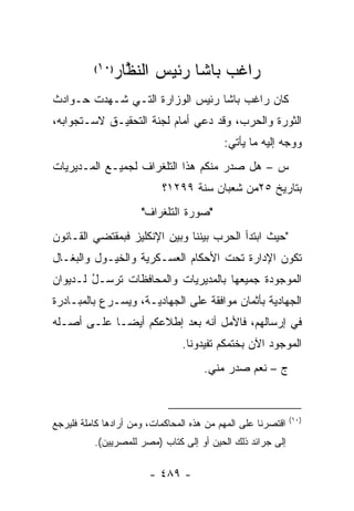 ‫)٠١(‬
               ‫ﺭﺍﻏﺏ ﺒﺎﺸﺎ ﺭﺌﻴﺱ ﺍﻟﻨﻅﺎﺭ‬
                 ‫ﱠ‬
‫ﻜﺎﻥ ﺭﺍﻏﺏ ﺒﺎﺸﺎ ﺭﺌﻴﺱ ﺍﻟﻭﺯﺍﺭﺓ ﺍﻟﺘـﻲ ﺸـﻬﺩﺕ ﺤـﻭﺍﺩﺙ‬
‫ﺍﻟﺜﻭﺭﺓ ﻭﺍﻟﺤﺭﺏ، ﻭﻗﺩ ﺩﻋﻲ ﺃﻤﺎﻡ ﻟﺠﻨﺔ ﺍﻟﺘﺤﻘﻴـﻕ ﻻﺴـﺘﺠﻭﺍﺒﻪ،‬
                                           ‫ﻭﻭ ‪‬ﻪ ﺇﻟﻴﻪ ﻤﺎ ﻴﺄﺘﻲ:‬
                                                          ‫‪‬ﺠ‬
‫ﺱ – ﻫل ﺼﺩﺭ ﻤﻨﻜﻡ ﻫﺫﺍ ﺍﻟﺘﻠﻐﺭﺍﻑ ﻟﺠﻤﻴـﻊ ﺍﻟﻤـﺩﻴﺭﻴﺎﺕ‬
                           ‫ﺒﺘﺎﺭﻴﺦ ٥٢ﻤﻥ ﺸﻌﺒﺎﻥ ﺴﻨﺔ ٩٩٢١؟‬
                      ‫"ﺼﻭﺭﺓ ﺍﻟﺘﻠﻐﺭﺍﻑ"‬
‫"ﺤﻴﺙ ﺍﺒﺘﺩﺃ ﺍﻟﺤﺭﺏ ﺒﻴﻨﻨﺎ ﻭﺒﻴﻥ ﺍﻹﻨﻜﻠﻴﺯ ﻓﺒﻤﻘﺘﻀﻲ ﺍﻟﻘـﺎﻨﻭﻥ‬
‫ﺘﻜﻭﻥ ﺍﻹﺩﺍﺭﺓ ﺘﺤﺕ ﺍﻷﺤﻜﺎﻡ ﺍﻟﻌﺴـﻜﺭﻴﺔ ﻭﺍﻟﺨﻴـﻭل ﻭﺍﻟﺒﻐـﺎل‬
‫ﺍﻟﻤﻭﺠﻭﺩﺓ ﺠﻤﻴﻌﻬﺎ ﺒﺎﻟﻤﺩﻴﺭﻴﺎﺕ ﻭﺍﻟﻤﺤﺎﻓﻅﺎﺕ ﺘﺭ ‪‬ـل ﻟـﺩﻴﻭﺍﻥ‬
        ‫ﹸ ‪‬ﺴ ُ‬
‫ﺍﻟﺠﻬﺎﺩﻴﺔ ﺒﺄﺜﻤﺎﻥ ﻤﻭﺍﻓﻘﺔ ﻋﻠﻰ ﺍﻟﺠﻬﺎﺩﻴـﺔ، ﻭﻴﺴـﺭﻉ ﺒﺎﻟﻤﺒـﺎﺩﺭﺓ‬
‫ﻓﻲ ﺇﺭﺴﺎﻟﻬﻡ، ﻓﺎﻷﻤل ﺃﻨﻪ ﺒﻌﺩ ﺇﻁﻼﻋﻜﻡ ﺃﻴ ‪‬ـﺎ ﻋﻠـﻰ ﺃﺼـﻠﻪ‬
             ‫ﻀ‬
                                ‫ﺍﻟﻤﻭﺠﻭﺩ ﺍﻵﻥ ﺒﺨﺘﻤﻜﻡ ﺘﻔﻴﺩﻭﻨﺎ.‬
                                      ‫ﺝ – ﻨﻌﻡ ﺼﺩﺭ ﻤﻨﻲ.‬


                                                              ‫)٠١(‬
‫ﺍﻗﺘﺼﺭﻨﺎ ﻋﻠﻰ ﺍﻟﻤﻬﻡ ﻤﻥ ﻫﺫﻩ ﺍﻟﻤﺤﺎﻜﻤﺎﺕ، ﻭﻤﻥ ﺃﺭﺍﺩﻫﺎ ﻜﺎﻤﻠﺔ ﻓﻠﻴﺭﺠﻊ‬
          ‫ﺇﻟﻰ ﺠﺭﺍﺌﺩ ﺫﻟﻙ ﺍﻟﺤﻴﻥ ﺃﻭ ﺇﻟﻰ ﻜﺘﺎﺏ )ﻤﺼﺭ ﻟﻠﻤﺼﺭﻴﻴﻥ(.‬

                        ‫- ٩٨٤ -‬
 