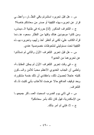 ‫ﺱ – ﻫل ﻗﺒل ﺘﺤﺭﻴﺭﻩ ﺍﺴﺘﺸﺭﺘﻡ ﺒﺎﻗﻲ ﺍﻟﻨ ﱠـﺎﺭ، ﻭﺃﻋﻁـﻲ‬
           ‫ﻅ‬
 ‫ﻗﺭﺍﺭ ﻋﻥ ﺘﺤﺭﻴﺭﻩ ﺒﻬﺫﻩ ﺍﻟﻜﻴﻔﻴﺔ ﺃﻭ ﺼﺩﺭ ﻤﻥ ﺴﻌﺎﺩﺘﻜﻡ ﺨﺎﺼﺔ؟‬
‫ﺝ – ﺍﻟﺘﻠﻐﺭﺍﻑ ﺍﻟﻤﺫﻜﻭﺭ )ﺃﻨﺎ( ﺤﺭﺭﺘﻪ ﻓﻲ ﻁﺎﺒﻴﺔ ﺍﻟـﺩﻴﻤﺎﺱ،‬
‫ﻭﻤﻥ ﻜﺎﻨﻭﺍ ﻤﻭﺠﻭﺩﻴﻥ ﻫﻨﺎﻙ ﻭﻗﺘﻬﺎ ﻤﻥ ﺍﻟﻨﻅﺎﺭ ﺴﻤﻌﻭﻩ ﻋﻨـﺩﻤﺎ‬
               ‫ﱠ‬                                ‫‪‬‬
‫ﻗﺭﺃﻩ ﺍﻟﻜﺎﺘﺏ ﻋﻠﻲ، ﻟﻜﻨﻲ ﻟﻡ ﺃﻨﺘﻅﺭ ﺃﺨﺫ ﺭﺃﻴﻬﻡ، ﻭﺘﺤﺭﻴﺭﻩ ﺒﻬـﺫﻩ‬
                                        ‫َ‬
                                        ‫‪‬‬
       ‫ﺍﻟﻜﻴﻔﻴﺔ ﺘﺤﺕ ﻤﺴﺌﻭﻟﻴﺘﻲ ﻟﻤﻠﺤﻭﻅﺎﺕ ﺨﺼﻭﺼﻴﺔ ﻋﻨﺩﻱ.‬
‫ﺱ – ﻫل ﻗﺒل ﺘﺤﺭﻴﺭ ﺍﻟﺘﻠﻐﺭﺍﻑ ﺍﻷﻭل ﻭﺍﻟﺜﺎﻨﻲ ﻟﻡ ﺘﺴﺘﺄﺫﻨﻭﺍ‬
                               ‫ﻋﻥ ﺘﺤﺭﻴﺭﻫﻤﺎ ﻤﻥ ﺍﻟﺨﺩﻴﻭ؟‬
‫ﺝ – ﻓﻲ ﻭﻗﺕ ﺘﺤﺭﻴﺭ ﺍﻟﺘﻠﻐﺭﺍﻑ ﺍﻷﻭل ﻟﻡ ﻴﻤﻜﻥ ﺍﻟﻤﻘﺎﺒﻠـﺔ،‬
‫ﻭﻟﻌﻠﻤﻲ ﺃﻥ ﺍﻟﺠﻨﺎﺏ ﺍﻟﺨﺩﻴﻭﻱ ﺍﻷﻋﻅﻡ ﻤﺤﺏ ﻟﻸﻤﻥ ﻭﺍﻟﺴـﻜﻭﻥ‬
              ‫ٌ‬
              ‫‪‬‬
‫ﻜﺘﺒﺘﻪ ﻋﺎﺠﻼ ﻟﺤﺼﻭل ﺫﻟﻙ، ﺒﺎﻋﺘﻘﺎﺩﻱ ﺃﻥ ﺫﻟﻙ ﺨﺩﻤﺔ ﻤﺸﻜﻭﺭﺓ،‬
                                        ‫ﹰ‬
‫ﻭﺒﻌﺩ ﺘﻭﻗﻴﻑ ﺍﻟﻤﺩﺍﻓﻊ ﺤﺎﻻ ﻋﺭﻀﺕ ﻟﻸﻋﺘﺎﺏ ﺒﺄﻨﻲ ﻜﺘﺒﺕ ﺫﻟـﻙ‬
                           ‫ﹰ‬
                                              ‫ﺍﻟﺘﻠﻐﺭﺍﻑ.‬
‫ﺱ – ﻓﻲ ﺜﺎﻨﻲ ﻴﻭﻡ ﺍﻟﻀﺭﺏ ﺍﻨﺴﺤﺒﺕ ﺍﻟﻌﺴـﺎﻜﺭ ﺠﻤﻴﻌﻬـﺎ‬
              ‫ﻤﻥ ﺍﻹﺴﻜﻨﺩﺭﻴﺔ، ﻓﻬل ﻜﺎﻥ ﺫﻟﻙ ﺒﺄﻤﺭ ﺴﻌﺎﺩﺘﻜﻡ؟‬
                           ‫ﺝ – ﻻ، ﻓﺈﻨﻲ ﻟﻡ ﺁﻤﺭ ﺒﺫﻟﻙ.‬




                     ‫- ٠٩٤ -‬
 