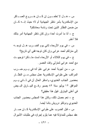 ‫ـﺎﻜﺭ‬
   ‫ـﻭﻥ ﺇﻥ ـﺎﻥ ـﺭﻭﺝ ﺍﻟﻌﺴـ‬
            ‫ﻜـ ﺨـ‬      ‫ﺱ – ـل ﻻ ﺘﻌﻠﻤـ‬
                                ‫ﻫـ‬
‫ﻤﻥ ﺍﻹﺴﻜﻨﺩﺭﻴﺔ ﺒﺄﻤﺭ ﻨﺎﻅﺭ ﺍﻟﺠﻬﺎﺩﻴﺔ ﺃﻡ ﻻ؛ ﺤﻴﺙ ﺇﻨـﻪ ﻜـﺎﻥ‬
              ‫ﻤﻥ ﻀﻤﻥ ﺍﻟﻨﻅﺎﺭ ﺍﻟﺫﻴﻥ ﺘﺤﺕ ﺭﺌﺎﺴﺔ ﺴﻌﺎﺩﺘﻜﻡ؟‬
                                         ‫ﱠ‬
‫ﺝ – ﺃﻨﺎ ﻤﺎ ﺃﻤﺭﺕ ﺃﺤ ‪‬ﺍ، ﻭﺇﻥ ﻜﺎﻥ ﻨﺎﻅﺭ ﺍﻟﺠﻬﺎﺩﻴﺔ ﺃﻤﺭ ﺒﺫﻟﻙ‬
                                 ‫ﺩ‬
                                               ‫ﻓﻼ ﺃﻋﻠﻡ.‬
‫ﺱ – ﻓﻲ ﻴﻭﻡ ﺍﻷﺭﺒﻌﺎﺀ ﺜﺎﻨﻲ ﻴﻭﻡ ﺍﻟﻀـﺭﺏ ﻫـل ﺘﻭ ‪‬ـﻪ‬
  ‫ﺠ‬
     ‫ﺇﻟﻰ ﻤﻨﺯﻟﻜﻡ ﺃﺤﻤﺩ ﻋﺭﺍﺒﻲ ﻭﺇﻥ ﻜﺎﻥ ﺘﻭﺠﻪ ﻓﻔﻲ ﺃﻱ ﺘﺎﺭﻴﺦ؟‬
                    ‫‪‬‬
‫ﺝ – ﻓﻲ ﻴﻭﻡ ﺍﻟﺜﻼﺜﺎﺀ ﺃﻭ ﺍﻷﺭﺒﻌﺎﺀ ﻟﺴﺕ ﻤﺘـﺫﻜ ‪‬ﺍ ﺘﻭﺠﻬـﺕ‬
   ‫‪‬‬    ‫ﺭ‬
                     ‫ﻤﻊ ﺃﺤﻤﺩ ﻋﺭﺍﺒﻲ ﻟﻤﻨﺯﻟﻲ ﻭﻗﺕ ﺍﻟﻌﺼﺭ.‬
‫ﺱ – ﻤﻥ ﺃﺠﻭﺒﺔ ﺃﺤﻤﺩ ﻋﺭﺍﺒﻲ ﻋِﻡَ ﺃﻨﻪ ﻓﻲ ﻴـﻭﻡ ﻀـﺭﺏ‬
                   ‫‪‬ﻠ‬
‫ﺍﻟﻤﺭﺍﻜﺏ ﻋﻠﻰ ﻁﻭﺍﺒﻲ ﺍﻹﺴﻜﻨﺩﺭﻴﺔ ﻋﻤل ﻤﺠﻠﺱ ﻤـﻥ ﺍﻟﻨ ﱠـﺎﺭ‬
   ‫ﻅ‬
‫ﺒﺤﻀﻭﺭ ﺍﻟﺠﻨﺎﺏ ﺍﻟﺨﺩﻴﻭﻱ، ﻭﺍﺴﺘﻘﺭ ﺍﻟﺤﺎل ﺃﻥ ﻓﻲ ﺜـﺎﻨﻲ ﻴـﻭﻡ‬
‫ﺍﻟﻤﻭﺍﻓﻕ ٢١ ﻴﻭﻟﻴﻭ ﺴﻨﺔ ٢٨ ﻴﺼﻴﺭ ﺭﻓـﻊ ﺍﻟﺒﻴـﺎﺭﻕ ﺍﻟﺒـﻴﺽ‬
                        ‫ﻓﻲ ﺃﻋﻠﻰ ﺍﻟﺒﻴﺎﺭﻕ. ﻓﻬل ﻫﺫﺍ ﺤﻘﻴﻘﻲ؟‬
‫ﺝ – ﻨﻌﻡ ﺤﺼل ﺫﻟﻙ، ﻭﻜﺎﻥ ﻫﺫﺍ ﺍﻟﻤﺠﻠﺱ ﺒﺤﻀﻭﺭ ﺍﻟﺠﻨﺎﺏ‬
                      ‫ﺍﻟﺨﺩﻴﻭﻱ ﻭﺩﻭﻟﺘﻠﻭ ﺩﺭﻭﻴﺵ ﺒﺎﺸﺎ ﺃﻴ ‪‬ﺎ.‬
                        ‫ﻀ‬
‫ﺱ – ﻗﺒل ﺍﻟﻀﺭﺏ ﻋﻠﻰ ﻁﻭﺍﺒﻲ ﺍﻹﺴﻜﻨﺩﺭﻴﺔ ﻜـﺎﻥ ﺼـﺎﺭ‬
‫ﻋﻘﺩ ﻤﺠﻠﺱ ﻟﻠﻤﺩﺍﻭﻟﺔ ﻓﻴﻪ ﻋﻤﺎ ﻴﻠﺯﻡ ﺇﺠﺭﺍﺅﻩ ﻓﻲ ﻁﻠﺒﺎﺕ ﺍﻷﻤﻴﺭﺍل‬

                     ‫- ١٩٤ -‬
 