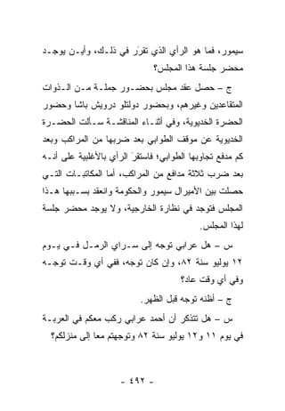 ‫ﺴﻴﻤﻭﺭ، ﻓﻤﺎ ﻫﻭ ﺍﻟﺭﺃﻱ ﺍﻟﺫﻱ ﺘﻘﺭﺭ ﻓﻲ ﺫﻟـﻙ، ﻭﺃﻴـﻥ ﻴﻭﺠـﺩ‬
                      ‫َ‬
                      ‫‪‬‬
                              ‫ﻤﺤﻀﺭ ﺠﻠﺴﺔ ﻫﺫﺍ ﺍﻟﻤﺠﻠﺱ؟‬
‫ﺝ – ﺤﺼل ﻋﻘﺩ ﻤﺠﻠﺱ ﺒﺤﻀـﻭﺭ ﺠﻤﻠـﺔ ﻤـﻥ ﺍﻟـﺫﻭﺍﺕ‬
‫ﺍﻟﻤﺘﻘﺎﻋﺩﻴﻥ ﻭﻏﻴﺭﻫﻡ، ﻭﺒﺤﻀﻭﺭ ﺩﻭﻟﺘﻠﻭ ﺩﺭﻭﻴﺵ ﺒﺎﺸﺎ ﻭﺤﻀﻭﺭ‬
‫ﺍﻟﺤﻀﺭﺓ ﺍﻟﺨﺩﻴﻭﻴﺔ، ﻭﻓﻲ ﺃﺜﻨـﺎﺀ ﺍﻟﻤﻨﺎﻗﺸـﺔ ﺴـﺄﻟﺕ ﺍﻟﺤﻀـﺭﺓ‬
‫ﺍﻟﺨﺩﻴﻭﻴﺔ ﻋﻥ ﻤﻭﻗﻑ ﺍﻟﻁﻭﺍﺒﻲ ﺒﻌﺩ ﻀﺭﺒﻬﺎ ﻤﻥ ﺍﻟﻤﺭﺍﻜﺏ ﻭﺒﻌﺩ‬
‫ﻜﻡ ﻤﺩﻓﻊ ﺘﺠﺎﻭﺒﻬﺎ ﺍﻟﻁﻭﺍﺒﻲ؛ ﻓﺎﺴﺘﻘﺭ ﺍﻟﺭﺃﻱ ﺒﺎﻷﻏﻠﺒﻴﺔ ﻋﻠﻰ ﺃﻨـﻪ‬
                        ‫َ‬
                        ‫‪‬‬
‫ﺒﻌﺩ ﻀﺭﺏ ﺜﻼﺜﺔ ﻤﺩﺍﻓﻊ ﻤﻥ ﺍﻟﻤﺭﺍﻜﺏ، ﺃﻤﺎ ﺍﻟﻤﻜﺎﺘﺒـﺎﺕ ﺍﻟﺘـﻲ‬
                  ‫‪‬‬
‫ﺤﺼﻠﺕ ﺒﻴﻥ ﺍﻷﻤﻴﺭﺍل ﺴﻴﻤﻭﺭ ﻭﺍﻟﺤﻜﻭﻤﺔ ﻭﺍﻨﻌﻘﺩ ﺒﺴـﺒﺒﻬﺎ ﻫـﺫﺍ‬
‫ﺍﻟﻤﺠﻠﺱ ﻓﺘﻭﺠﺩ ﻓﻲ ﻨﻅﺎﺭﺓ ﺍﻟﺨﺎﺭﺠﻴﺔ، ﻭﻻ ﻴﻭﺠﺩ ﻤﺤﻀﺭ ﺠﻠﺴﺔ‬
                                           ‫ﻟﻬﺫﺍ ﺍﻟﻤﺠﻠﺱ.‬
‫ﺱ – ﻫل ﻋﺭﺍﺒﻲ ﺘﻭﺠﻪ ﺇﻟﻰ ﺴـﺭﺍﻱ ﺍﻟﺭﻤـل ﻓـﻲ ﻴـﻭﻡ‬
                           ‫‪‬‬
‫٢١ ﻴﻭﻟﻴﻭ ﺴﻨﺔ ٢٨، ﻭﺇﻥ ﻜﺎﻥ ﺘﻭﺠﻪ، ﻓﻔﻲ ﺃﻱ ﻭﻗـﺕ ﺘﻭ ‪‬ـﻪ‬
  ‫ﺠ‬                  ‫‪‬‬
                                      ‫ﻭﻓﻲ ﺃﻱ ﻭﻗﺕ ﻋﺎﺩ؟‬
                          ‫ﺝ – ﺃﻅﻨﻪ ﺘﻭﺠﻪ ﻗﺒل ﺍﻟﻅﻬﺭ.‬
                                      ‫‪‬‬
‫ﺱ – ﻫل ﺘﺘﺫﻜﺭ ﺃﻥ ﺃﺤﻤﺩ ﻋﺭﺍﺒﻲ ﺭﻜﺏ ﻤﻌﻜﻡ ﻓﻲ ﺍﻟﻌﺭﺒـﺔ‬
  ‫ﻓﻲ ﻴﻭﻡ ١١ ﻭ٢١ ﻴﻭﻟﻴﻭ ﺴﻨﺔ ٢٨ ﻭﺘﻭﺠﻬﺘﻡ ﻤ ‪‬ﺎ ﺇﻟﻰ ﻤﻨﺯﻟﻜﻡ؟‬
               ‫ﻌ‬      ‫‪‬‬



                     ‫- ٢٩٤ -‬
 