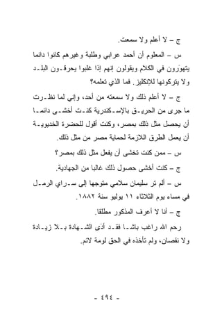 ‫ﺝ – ﻻ ﺃﻋﻠﻡ ﻭﻻ ﺴﻤﻌﺕ.‬
‫ﺱ – ﺍﻟﻤﻌﻠﻭﻡ ﺃﻥ ﺃﺤﻤﺩ ﻋﺭﺍﺒﻲ ﻭﻁﻠﺒﺔ ﻭﻏﻴﺭﻫﻡ ﻜﺎﻨﻭﺍ ﺩﺍﺌ ‪‬ﺎ‬
 ‫ﻤ‬
‫ﻴﺘﻬﻭﺭﻭﻥ ﻓﻲ ﺍﻟﻜﻼﻡ ﻭﻴﻘﻭﻟﻭﻥ ﺇﻨﻬﻡ ﺇﺫﺍ ﻏﻠﺒﻭﺍ ﻴﺤﺭﻗـﻭﻥ ﺍﻟﺒﻠـﺩ‬
                                                  ‫َ‬
                                                  ‫‪‬‬
                   ‫ﻭﻻ ﻴﺘﺭﻜﻭﻨﻬﺎ ﻟﻺﻨﻜﻠﻴﺯ. ﻓﻤﺎ ﺍﻟﺫﻱ ﺘﻌﻠﻤﻪ؟‬
‫ﺝ – ﻻ ﺃﻋﻠﻡ ﺫﻟﻙ ﻭﻻ ﺴﻤﻌﺘﻪ ﻤﻥ ﺃﺤﺩ، ﻭﺇﻨﻲ ﻟﻤﺎ ﻨﻅـﺭﺕ‬
       ‫‪‬‬
‫ﻤﺎ ﺠﺭﻯ ﻤﻥ ﺍﻟﺤﺭﻴـﻕ ﺒﺎﻹﺴـﻜﻨﺩﺭﻴﺔ ﻜﻨـﺕ ﺃﺨﺸـﻰ ﺩﺍﺌ ‪‬ـﺎ‬
  ‫ﻤ‬
‫ﺃﻥ ﻴﺤﺼل ﻤﺜل ﺫﻟﻙ ﺒﻤﺼﺭ، ﻭﻜﻨﺕ ﺃﻗﻭل ﻟﻠﺤﻀﺭﺓ ﺍﻟﺨﺩﻴﻭﻴـﺔ‬
        ‫ﺃﻥ ﻴﻌﻤل ﺍﻟﻁﺭﻕ ﺍﻟﻼﺯﻤﺔ ﻟﺤﻤﺎﻴﺔ ﻤﺼﺭ ﻤﻥ ﻤﺜل ﺫﻟﻙ.‬
       ‫ﺱ – ﻤﻤﻥ ﻜﻨﺕ ﺘﺨﺸﻰ ﺃﻥ ﻴﻔﻌل ﻤﺜل ﺫﻟﻙ ﺒﻤﺼﺭ؟‬
                                      ‫‪‬‬
       ‫ﺝ – ﻜﻨﺕ ﺃﺨﺸﻰ ﺤﺼﻭل ﺫﻟﻙ ﻏﺎﻟ ‪‬ﺎ ﻤﻥ ﺍﻟﺠﻬﺎﺩﻴﺔ.‬
                     ‫ﺒ‬
‫ﺱ – ﺃﻟﻡ ﺘﺭ ﺴﻠﻴﻤﺎﻥ ﺴﻼﻤﻲ ﻤﺘﻭﺠ ‪‬ﺎ ﺇﻟﻰ ﺴـﺭﺍﻱ ﺍﻟﺭﻤـل‬
                  ‫‪‬ﻬ‬
              ‫ﻓﻲ ﻤﺴﺎﺀ ﻴﻭﻡ ﺍﻟﺜﻼﺜﺎﺀ ١١ ﻴﻭﻟﻴﻭ ﺴﻨﺔ ٢٨٨١.‬
                     ‫ﺝ – ﺃﻨﺎ ﻻ ﺃﻋﺭﻑ ﺍﻟﻤﺫﻜﻭﺭ ﻤﻁﻠ ﹰﺎ.‬
                       ‫ﻘ‬
‫ﺭﺤﻡ ﺍﷲ ﺭﺍﻏﺏ ﺒﺎﺸـﺎ ﻓﻘـﺩ ﺃﺩﻯ ﺍﻟﺸـﻬﺎﺩﺓ ﺒـﻼ ﺯﻴـﺎﺩﺓ‬
                     ‫َ‬
                     ‫‪‬‬
                ‫ﻭﻻ ﻨﻘﺼﺎﻥ، ﻭﻟﻡ ﺘﺄﺨﺫﻩ ﻓﻲ ﺍﻟﺤﻕ ﻟﻭﻤﺔ ﻻﺌﻡ.‬




                    ‫- ٤٩٤ -‬
 