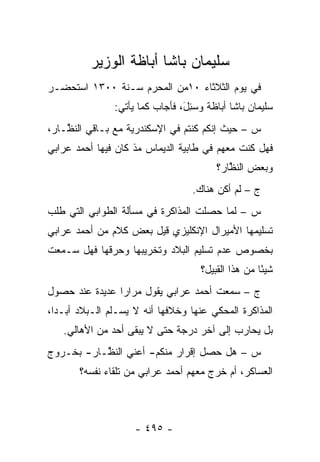 ‫ﺴﻠﻴﻤﺎﻥ ﺒﺎﺸﺎ ﺃﺒﺎﻅﺔ ﺍﻟﻭﺯﻴﺭ‬
‫ﻓﻲ ﻴﻭﻡ ﺍﻟﺜﻼﺜﺎﺀ ٠١ﻤﻥ ﺍﻟﻤﺤﺭﻡ ﺴـﻨﺔ ٠٠٣١ ﺍﺴﺘﺤﻀـﺭ‬
                ‫ﺴﻠﻴﻤﺎﻥ ﺒﺎﺸﺎ ﺃﺒﺎﻅﺔ ﻭﺴ ِلَ، ﻓﺄﺠﺎﺏ ﻜﻤﺎ ﻴﺄﺘﻲ:‬
                                   ‫‪‬ﺌ‬
‫ﺱ – ﺤﻴﺙ ﺇﻨﻜﻡ ﻜﻨﺘﻡ ﻓﻲ ﺍﻹﺴﻜﻨﺩﺭﻴﺔ ﻤﻊ ﺒـﺎﻗﻲ ﺍﻟﻨ ﱠـﺎﺭ،‬
    ‫ﻅ‬
‫ﻓﻬل ﻜﻨﺕ ﻤﻌﻬﻡ ﻓﻲ ﻁﺎﺒﻴﺔ ﺍﻟﺩﻴﻤﺎﺱ ﻤﺫ ﻜﺎﻥ ﻓﻴﻬﺎ ﺃﺤﻤﺩ ﻋﺭﺍﺒﻲ‬
                                          ‫ﻭﺒﻌﺽ ﺍﻟﻨﻅﺎﺭ؟‬
                                             ‫ﱠ‬
                                    ‫ﺝ – ﻟﻡ ﺃﻜﻥ ﻫﻨﺎﻙ.‬
‫ﺱ – ﻟﻤﺎ ﺤﺼﻠﺕ ﺍﻟﻤﺫﺍﻜﺭﺓ ﻓﻲ ﻤﺴﺄﻟﺔ ﺍﻟﻁﻭﺍﺒﻲ ﺍﻟﺘﻲ ﻁﻠﺏ‬
                                         ‫‪‬‬
‫ﺘﺴﻠﻴﻤﻬﺎ ﺍﻷﻤﻴﺭﺍل ﺍﻹﻨﻜﻠﻴﺯﻱ ﻗﻴل ﺒﻌﺽ ﻜﻼﻡ ﻤﻥ ﺃﺤﻤﺩ ﻋﺭﺍﺒﻲ‬
‫ﺒﺨﺼﻭﺹ ﻋﺩﻡ ﺘﺴﻠﻴﻡ ﺍﻟﺒﻼﺩ ﻭﺘﺨﺭﻴﺒﻬﺎ ﻭﺤﺭﻗﻬﺎ ﻓﻬل ﺴـﻤﻌﺕ‬
                                      ‫ﺸﻴ ًﺎ ﻤﻥ ﻫﺫﺍ ﺍﻟﻘﺒﻴل؟‬
                                                      ‫ﺌ‬
‫ﺝ – ﺴﻤﻌﺕ ﺃﺤﻤﺩ ﻋﺭﺍﺒﻲ ﻴﻘﻭل ﻤﺭﺍ ‪‬ﺍ ﻋﺩﻴﺩﺓ ﻋﻨﺩ ﺤﺼﻭل‬
                ‫ﺭ‬
‫ﺍﻟﻤﺫﺍﻜﺭﺓ ﺍﻟﻤﺤﻜﻲ ﻋﻨﻬﺎ ﻭﺨﻼﻓﻬﺎ ﺃﻨﻪ ﻻ ﻴﺴـﻠﻡ ﺍﻟـﺒﻼﺩ ﺃﺒـ ‪‬ﺍ،‬
  ‫ﺩ‬
   ‫ﺒل ﻴﺤﺎﺭﺏ ﺇﻟﻰ ﺁﺨﺭ ﺩﺭﺠﺔ ﺤﺘﻰ ﻻ ﻴﺒﻘﻰ ﺃﺤﺩ ﻤﻥ ﺍﻷﻫﺎﻟﻲ.‬
‫ﺱ – ﻫل ﺤﺼل ﺇﻗﺭﺍﺭ ﻤﻨﻜﻡ- ﺃﻋﻨﻲ ﺍﻟﻨ ﱠـﺎﺭ- ﺒﺨـﺭﻭﺝ‬
           ‫ﻅ‬
       ‫ﺍﻟﻌﺴﺎﻜﺭ، ﺃﻡ ﺨﺭﺝ ﻤﻌﻬﻡ ﺃﺤﻤﺩ ﻋﺭﺍﺒﻲ ﻤﻥ ﺘﻠﻘﺎﺀ ﻨﻔﺴﻪ؟‬



                     ‫- ٥٩٤ -‬
 