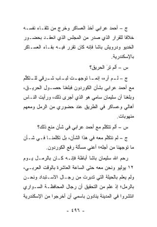 ‫ﺝ – ﺃﺤﻤﺩ ﻋﺭﺍﺒﻲ ﺃﺨﺫ ﺍﻟﻌﺴﺎﻜﺭ ﻭﺨﺭﺝ ﻤﻥ ﺘﻠﻘـﺎﺀ ﻨﻔﺴـﻪ‬
‫ﺨﻼ ﹰﺎ ﻟﻠﻘﺭﺍﺭ ﺍﻟﺫﻱ ﺼﺩﺭ ﻤﻥ ﺍﻟﻤﺠﻠﺱ ﺍﻟﺫﻱ ﺍﻨﻌﻘـﺩ ﺒﺤﻀـﻭﺭ‬
                                              ‫ﻓ‬
‫ﺍﻟﺨﺩﻴﻭ ﻭﺩﺭﻭﻴﺵ ﺒﺎﺸﺎ ﻓﺈﻨﻪ ﻜﺎﻥ ﺘﻘﺭﺭ ﻓﻴـﻪ ﺒﻘـﺎﺀ ﺍﻟﻌﺴـﺎﻜﺭ‬
                                          ‫ﺒﺎﻹﺴﻜﻨﺩﺭﻴﺔ.‬
                                ‫ﺱ – ﺃﻟﻡ ﺘﺭَ ﺍﻟﺤﺭﻴﻕ؟‬
‫ﺝ – ـﻡ ﺃﺭﻩ، ـﺎ ﺘﻭﺠ ـﺕ ـﺎﺏ ـﺭﻗﻲ ـﺘﻜﻠﻡ‬
 ‫ﻟﻠـ ﱡ‬   ‫‪‬ﻬـ ﻟﺒـ ﺸـ‬    ‫ﺇﻨﻤـ‬    ‫ﻟـ‬
‫ﻤﻊ ﺃﺤﻤﺩ ﻋﺭﺍﺒﻲ ﺒﺸﺄﻥ ﺍﻟﻜﻭﺭﺩﻭﻥ ﻓﺒﻠﻐﻨﺎ ﺤﺼـﻭل ﺍﻟﺤﺭﻴـﻕ،‬
‫ﻭﺒﻠﻐﻨﺎ ﺃﻥ ﺴﻠﻴﻤﺎﻥ ﺴﺎﻤﻲ ﻫﻭ ﺍﻟﺫﻱ ﺃﺠﺭﻯ ﺫﻟﻙ، ﻭﺭﺃﻴﺕ ﺍﻟﻨـﺎﺱ‬
‫ﺃﻫﺎﻟﻲ ﻭﻋﺴﺎﻜﺭ ﻓﻲ ﺍﻟﻁﺭﻴﻕ ﻋﻨﺩ ﺤﻀﻭﺭﻱ ﻤﻥ ﺍﻟﺭﻤل ﻭﻤﻌﻬﻡ‬
                                             ‫ﻤﻨﻬﻭﺒﺎﺕ.‬
      ‫ﺱ – ﺃﻟﻡ ﺘﺘﻜﻠﻡ ﻤﻊ ﺃﺤﻤﺩ ﻋﺭﺍﺒﻲ ﻓﻲ ﺸﺄﻥ ﻤﻨﻊ ﺫﻟﻙ؟‬
                                     ‫ﱠ‬
‫ﺝ – ﻟﻡ ﻨﺘﻜﻠﻡ ﻤﻌﻪ ﻓﻲ ﻫﺫﺍ ﺍﻟﺸﺄﻥ، ﺒل ﺘﻜﻠﻤﻨـﺎ ﻓـﻲ ﺸـﺄﻥ‬
             ‫ﱠ‬                         ‫ﱠ‬
           ‫ﻤﺎ ﺘﻭﺠﻬﻨﺎ ﻤﻥ ﺃﺠﻠﻪ؛ ﺃﻋﻨﻲ ﻤﺴﺄﻟﺔ ﺭﻓﻊ ﺍﻟﻜﻭﺭﺩﻭﻥ.‬
                                                ‫‪‬‬
‫ﺭﺤﻡ ﺍﷲ ﺴﻠﻴﻤﺎﻥ ﺒﺎﺸﺎ ﺃﺒﺎﻅﺔ ﻓﺈﻨـﻪ ﻜـﺎﻥ ﺒﺎﻟﺭﻤـل ﻴـﻭﻡ‬
‫٢١ ﻴﻭﻟﻴﻭ ﻭﻨﺤﻥ ﻤﻌﻪ ﺤﺘﻰ ﺍﻟﺴﺎﻋﺔ ﺍﻟﻌﺎﺸﺭﺓ ﺒﺎﻟﻭﻗﺕ ﺍﻟﻌﺭﺒـﻲ،‬
‫ﻭﻟﻡ ﻴﻌﻠﻡ ﺒﺎﻟﺤﻴﻠﺔ ﺍﻟﺘﻲ ﺘﺩﺒﺭﺕ ﻤﻥ ﺭﺠـﺎل ﺍﻻﺴـﺘﺒﺩﺍﺩ ﻭﻨﺤـﻥ‬
                           ‫‪‬‬
‫ﺒﺎﻟﺭﻤل؛ ﺇﺫ ﻋﻠﻡ ﻤﻥ ﺍﻟﺘﺤﻘﻴﻕ ﺃﻥ ﺭﺠﺎل ﺍﻟﻤﺤﺎﻓﻅـﺔ ﺍﻟﺴـﻭﺍﺭﻱ‬
‫ﺍﻨﺘﺸﺭﻭﺍ ﻓﻲ ﺍﻟﻤﺩﻴﻨﺔ ﻴﻨﺎﺩﻭﻥ ﺒﺎﺴﻤﻲ ﺃﻥ ﺃﺨﺭﺠﻭﺍ ﻤﻥ ﺍﻹﺴﻜﻨﺩﺭﻴﺔ‬

                    ‫- ٦٩٤ -‬
 