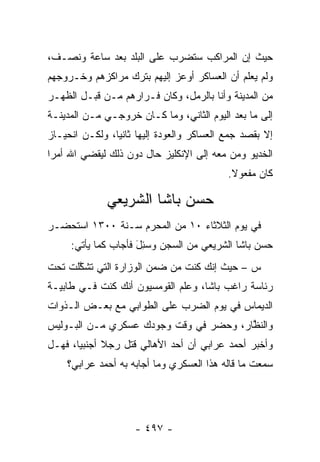 ‫ﺤﻴﺙ ﺇﻥ ﺍﻟﻤﺭﺍﻜﺏ ﺴﺘﻀﺭﺏ ﻋﻠﻰ ﺍﻟﺒﻠﺩ ﺒﻌﺩ ﺴﺎﻋﺔ ﻭﻨﺼـﻑ،‬
‫ﻭﻟﻡ ﻴﻌﻠﻡ ﺃﻥ ﺍﻟﻌﺴﺎﻜﺭ ﺃﻭﻋﺯ ﺇﻟﻴﻬﻡ ﺒﺘﺭﻙ ﻤﺭﺍﻜﺯﻫﻡ ﻭﺨـﺭﻭﺠﻬﻡ‬
‫ﻤﻥ ﺍﻟﻤﺩﻴﻨﺔ ﻭﺃﻨﺎ ﺒﺎﻟﺭﻤل، ﻭﻜﺎﻥ ﻓـﺭﺍﺭﻫﻡ ﻤـﻥ ﻗﺒـل ﺍﻟﻅﻬـﺭ‬
‫ﺇﻟﻰ ﻤﺎ ﺒﻌﺩ ﺍﻟﻴﻭﻡ ﺍﻟﺜﺎﻨﻲ، ﻭﻤﺎ ﻜـﺎﻥ ﺨﺭﻭﺠـﻲ ﻤـﻥ ﺍﻟﻤﺩﻴﻨـﺔ‬
‫ﺇﻻ ﺒﻘﺼﺩ ﺠﻤﻊ ﺍﻟﻌﺴﺎﻜﺭ ﻭﺍﻟﻌﻭﺩﺓ ﺇﻟﻴﻬﺎ ﺜﺎﻨ ‪‬ﺎ، ﻭﻟﻜـﻥ ﺍﻨﺤﻴـﺎﺯ‬
                ‫ﻴ‬
‫ﺍﻟﺨﺩﻴﻭ ﻭﻤﻥ ﻤﻌﻪ ﺇﻟﻰ ﺍﻹﻨﻜﻠﻴﺯ ﺤﺎل ﺩﻭﻥ ﺫﻟﻙ ﻟﻴﻘﻀﻲ ﺍﷲ ﺃﻤ ‪‬ﺍ‬
 ‫ﺭ‬                                         ‫‪‬‬
                                            ‫ﻜﺎﻥ ﻤﻔﻌﻭﻻ.‬
                                             ‫ﹰ‬

              ‫ﺤﺴﻥ ﺒﺎﺸﺎ ﺍﻟﺸﺭﻴﻌﻲ‬
‫ﻓﻲ ﻴﻭﻡ ﺍﻟﺜﻼﺜﺎﺀ ٠١ ﻤﻥ ﺍﻟﻤﺤﺭﻡ ﺴـﻨﺔ ٠٠٣١ ﺍﺴﺘﺤﻀـﺭ‬
     ‫ﺤﺴﻥ ﺒﺎﺸﺎ ﺍﻟﺸﺭﻴﻌﻲ ﻤﻥ ﺍﻟﺴﺠﻥ ﻭﺴ ِلَ ﻓﺄﺠﺎﺏ ﻜﻤﺎ ﻴﺄﺘﻲ:‬
                       ‫‪‬ﺌ‬
‫ﺱ – ﺤﻴﺙ ﺇﻨﻙ ﻜﻨﺕ ﻤﻥ ﻀﻤﻥ ﺍﻟﻭﺯﺍﺭﺓ ﺍﻟﺘﻲ ﺘﺸﻜﻠﺕ ﺘﺤﺕ‬
      ‫ﱠ‬
‫ﺭﺌﺎﺴﺔ ﺭﺍﻏﺏ ﺒﺎﺸﺎ، ﻭﻋﻠﻡ ﺍﻟﻘﻭﻤﺴﻴﻭﻥ ﺃﻨﻙ ﻜﻨﺕ ﻓـﻲ ﻁﺎﺒﻴـﺔ‬
‫ﺍﻟﺩﻴﻤﺎﺱ ﻓﻲ ﻴﻭﻡ ﺍﻟﻀﺭﺏ ﻋﻠﻰ ﺍﻟﻁﻭﺍﺒﻲ ﻤﻊ ﺒﻌـﺽ ﺍﻟـﺫﻭﺍﺕ‬
‫ﻭﺍﻟﻨﻅﺎﺭ، ﻭﺤﻀﺭ ﻓﻲ ﻭﻗﺕ ﻭﺠﻭﺩﻙ ﻋﺴﻜﺭﻱ ﻤـﻥ ﺍﻟﺒـﻭﻟﻴﺱ‬
                                        ‫ﱠ‬
‫ﻭﺃﺨﺒﺭ ﺃﺤﻤﺩ ﻋﺭﺍﺒﻲ ﺃﻥ ﺃﺤﺩ ﺍﻷﻫﺎﻟﻲ ﻗﺘل ﺭﺠﻼ ﺃﺠﻨﺒ ‪‬ﺎ، ﻓﻬـل‬
       ‫ﻴ‬      ‫ﹰ‬
    ‫ﺴﻤﻌﺕ ﻤﺎ ﻗﺎﻟﻪ ﻫﺫﺍ ﺍﻟﻌﺴﻜﺭﻱ ﻭﻤﺎ ﺃﺠﺎﺒﻪ ﺒﻪ ﺃﺤﻤﺩ ﻋﺭﺍﺒﻲ؟‬




                     ‫- ٧٩٤ -‬
 