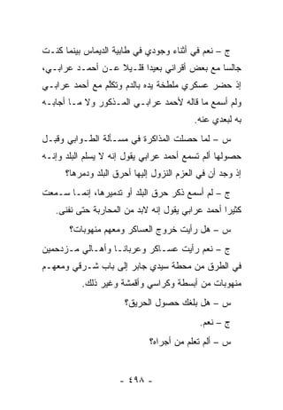 ‫ﺝ – ﻨﻌﻡ ﻓﻲ ﺃﺜﻨﺎﺀ ﻭﺠﻭﺩﻱ ﻓﻲ ﻁﺎﺒﻴﺔ ﺍﻟﺩﻴﻤﺎﺱ ﺒﻴﻨﻤﺎ ﻜﻨـﺕ‬
‫ﺠﺎﻟ ‪‬ﺎ ﻤﻊ ﺒﻌﺽ ﺃﻗﺭﺍﻨﻲ ﺒﻌﻴ ‪‬ﺍ ﻗﻠـﻴﻼ ﻋـﻥ ﺃﺤﻤـﺩ ﻋﺭﺍﺒـﻲ،‬
                  ‫ﹰ‬      ‫ﺩ‬                    ‫ﺴ‬
‫ﺇﺫ ﺤﻀﺭ ﻋﺴﻜﺭﻱ ﻤﻠﻁﺨﺔ ﻴﺩﻩ ﺒﺎﻟﺩﻡ ﻭﺘﻜﻠﻡ ﻤﻊ ﺃﺤﻤﺩ ﻋﺭﺍﺒـﻲ‬
                ‫ﱠ‬
‫ﻭﻟﻡ ﺃﺴﻤﻊ ﻤﺎ ﻗﺎﻟﻪ ﻷﺤﻤﺩ ﻋﺭﺍﺒـﻲ ﺍﻟﻤـﺫﻜﻭﺭ ﻭﻻ ﻤـﺎ ﺃﺠﺎﺒـﻪ‬
                                          ‫ﺒﻪ ﻟﺒﻌﺩﻱ ﻋﻨﻪ.‬
‫ﺱ – ﻟﻤﺎ ﺤﺼﻠﺕ ﺍﻟﻤﺫﺍﻜﺭﺓ ﻓﻲ ﻤﺴـﺄﻟﺔ ﺍﻟﻁـﻭﺍﺒﻲ ﻭﻗﺒـل‬
                                        ‫‪‬‬
‫ﺤﺼﻭﻟﻬﺎ ﺃﻟﻡ ﺘﺴﻤﻊ ﺃﺤﻤﺩ ﻋﺭﺍﺒﻲ ﻴﻘﻭل ﺇﻨﻪ ﻻ ﻴﺴﻠﻡ ﺍﻟﺒﻠﺩ ﻭﺇﻨـﻪ‬
      ‫ﺇﺫ ﻭﺠﺩ ﺃﻥ ﻓﻲ ﺍﻟﻌﺯﻡ ﺍﻟﻨﺯﻭل ﺇﻟﻴﻬﺎ ﺃﺤﺭﻕ ﺍﻟﺒﻠﺩ ﻭﺩﻤﺭﻫﺎ؟‬
          ‫‪‬‬
‫ﺝ – ﻟﻡ ﺃﺴﻤﻊ ﺫﻜﺭ ﺤﺭﻕ ﺍﻟﺒﻠﺩ ﺃﻭ ﺘﺩﻤﻴﺭﻫﺎ، ﺇﻨﻤـﺎ ﺴـﻤﻌﺕ‬
   ‫ﻜﺜﻴ ‪‬ﺍ ﺃﺤﻤﺩ ﻋﺭﺍﺒﻲ ﻴﻘﻭل ﺇﻨﻪ ﻻﺒﺩ ﻤﻥ ﺍﻟﻤﺤﺎﺭﺒﺔ ﺤﺘﻰ ﻨﻔﻨﻰ.‬
                                                  ‫ﺭ‬
       ‫ﺱ – ﻫل ﺭﺃﻴﺕ ﺨﺭﻭﺝ ﺍﻟﻌﺴﺎﻜﺭ ﻭﻤﻌﻬﻡ ﻤﻨﻬﻭﺒﺎﺕ؟‬
‫ﺝ – ﻨﻌﻡ ﺭﺃﻴﺕ ﻋﺴـﺎﻜﺭ ﻭﻋﺭﺒﺎ ﹰـﺎ ﻭﺃﻫـﺎﻟﻲ ﻤـﺯﺩﺤﻤﻴﻥ‬
                   ‫ﻨ‬
‫ﻓﻲ ﺍﻟﻁﺭﻕ ﻤﻥ ﻤﺤﻁﺔ ﺴﻴﺩﻱ ﺠﺎﺒﺭ ﺇﻟﻰ ﺒﺎﺏ ﺸـﺭﻗﻲ ﻭﻤﻌﻬـﻡ‬
          ‫ﻤﻨﻬﻭﺒﺎﺕ ﻤﻥ ﺃﺒﺴﻁﺔ ﻭﻜﺭﺍﺴﻲ ﻭﺃﻗﻤﺸﺔ ﻭﻏﻴﺭ ﺫﻟﻙ.‬
                      ‫ﺱ – ﻫل ﺒﻠﻐﻙ ﺤﺼﻭل ﺍﻟﺤﺭﻴﻕ؟‬
                                            ‫ﺝ – ﻨﻌﻡ.‬
                             ‫ﺱ – ﺃﻟﻡ ﺘﻌﻠﻡ ﻤﻥ ﺃﺠﺭﺍﻩ؟‬
                                    ‫‪‬‬


                     ‫- ٨٩٤ -‬
 