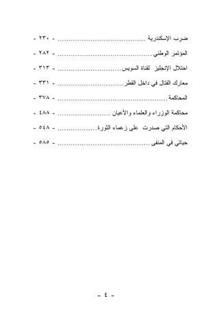 ‫ﻀﺭﺏ ﺍﻹﺴﻜﻨﺩﺭﻴﺔ ........................................ - ٠٣٢ -‬

‫ﺍﻟﻤﺅﺘﻤﺭ ﺍﻟﻭﻁﻨﻲ ........................................... - ٢٨٢ -‬

‫ﺍﺤﺘﻼل ﺍﻹﻨﺠﻠﻴﺯ ﻟﻘﻨﺎﺓ ﺍﻟﺴﻭﻴﺱ ............................. - ٣١٣ -‬

‫ﻤﻌﺎﺭﻙ ﺍﻟﻘﺘﺎل ﻓﻲ ﺩﺍﺨل ﺍﻟﻘﻁﺭ .............................. - ١٣٣ -‬

‫ﺍﻟﻤﺤﺎﻜﻤﺔ .................................................. - ٨٧٣ -‬

‫ﻤﺤﺎﻜﻤﺔ ﺍﻟﻭﺯﺭﺍﺀ ﻭﺍﻟﻌﻠﻤﺎﺀ ﻭﺍﻷﻋﻴﺎﻥ ........................ - ٨٨٤ -‬

‫ﺍﻷﺤﻜﺎﻡ ﺍﻟﺘﻲ ﺼﺩﺭﺕ ﻋﻠﻰ ﺯﻋﻤﺎﺀ ﺍﻟﺜﻭﺭﺓ .................. - ٨٤٥ -‬

‫ﺤﻴﺎﺘﻲ ﻓﻲ ﺍﻟﻤﻨﻔﻰ .......................................... - ٥٨٥ -‬




                           ‫-٤-‬
 