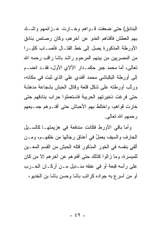 ‫ﺍﻟﺒﻨﺎﺩﻕ( ﺤﺘﻰ ﻀﻌﻔﺕ ﻗـﻭﺍﻫﻡ ﻭﺨـﺎﺭﺕ ﻋـﺯﺍﺌﻤﻬﻡ ﻭﺍﺸـﺘﺩ‬
‫ﺒﻬﻡ ﺍﻟﻌﻁﺵ ﻓﺄﻓﻨﺎﻫﻡ ﺍﻟﻌﺩﻭ ﻋﻥ ﺁﺨﺭﻫﻡ، ﻭﻜﺎﻥ ﺭﺼﺎﺹ ﺒﻨﺎﺩﻕ‬
‫ﺍﻷﻭﺭﻁﺔ ﺍﻟﻤﺫﻜﻭﺭﺓ ﻴﺼل ﺇﻟﻰ ﺨﻁ ﺍﻟﻘﺘـﺎل ﻓﺄﺼـﺎﺏ ﻜﺜﻴـﺭﺍ‬
 ‫‪‬‬
‫ﻤﻥ ﺍﻟﻤﺼﺭﻴﻴﻥ ﻤﻥ ﺒﻴﻨﻬﻡ ﺍﻟﻤﺭﺤﻭﻡ ﺭﺍﺸﺩ ﺒﺎﺸﺎ ﺭﺍﻗﺏ ﺭﺤﻤﻪ ﺍﷲ‬
‫ﺘﻌﺎﻟﻰ، ﺃﻤﺎ ﻤﺤﻤﺩ ﺠﺒﺭ ﺤﻜﻤـﺩﺍﺭ ﺍﻵﻻﻱ ﺍﻷﻭل، ﻓﻘـﺩ ﺍﻨﻀـﻡ‬
                                        ‫‪‬‬
‫ﺇﻟﻰ ﺃﻭﺭﻁﺔ ﺍﻟﺒﻜﺒﺎﺸﻲ ﻤﺤﻤﺩ ﺃﻓﻨﺩﻱ ﻋﻠﻲ ﺍﻟﺫﻱ ﺜﺒﺕ ﻓﻲ ﻤﻜﺎﻨﻪ،‬
‫ﻭﺭﺘﺏ ﺃﻭﺭﻁﺘﻪ ﻋﻠﻰ ﺸﻜل ﻗﻠﻌﺔ ﻭﻗﺎﺘل ﺍﻟﺤﺒﺵ ﺒﺸﺠﺎﻋﺔ ﻤﺩﻫﺸﺔ‬
                                              ‫ﱠ‬
‫ﺤﺘﻰ ﻓﺭﻏﺕ ﺫﺨﻴﺭﺘﻬﻡ ﺍﻟﺤﺭﺒﻴﺔ ﻓﺎﺴﺘﻌﻤﻠﻭﺍ ﺤﺭﺍﺏ ﺒﻨﺎﺩﻗﻬﻡ ﺤﺘﻰ‬
‫ﺨﺎﺭﺕ ﻗﻭﺍﻫﻡ، ﻭﺍﺨﺘﻠﻁ ﺒﻬﻡ ﺍﻷﺤﺒﺎﺵ ﺤﺘﻰ ﺃﻓﻨـﻭﻫﻡ ﺠﻤـﻴﻌﻬﻡ‬
                                       ‫ﺭﺤﻤﻬﻡ ﺍﷲ ﺘﻌﺎﻟﻰ.‬
‫ﻭﺃﻤﺎ ﺒﺎﻗﻲ ﺍﻷﻭﺭﻁ ﻓﻜﺎﻨﺕ ﻤﻨﺩﻓﻌﺔ ﻓﻲ ﻫﺯﻴﻤﺘﻬـﺎ ﻜﺎﻟﺴـﻴل‬
                                             ‫‪‬‬
‫ﺍﻟﺠﺎﺭﻑ ﻭﺍﻟﺴﻴﻑ ﻴﻌﻤل ﻓﻲ ﺃﻋﻨﺎﻕ ﺭﺠﺎﻟﻬﺎ ﻤﻥ ﺨﻠﻔﻬـﻡ، ﻭ ‪‬ـﻥ‬
‫ﻤ ‪‬‬                              ‫‪ُ ِ‬‬
‫ﺃﻟﻘﻲ ﺒﻨﻔﺴﻪ ﻓﻲ ﺍﻟﺨﻭﺭ ﺍﻟﻤﺫﻜﻭﺭ ﻗﺘﻠﻪ ﺍﻟﺤﺒﺵ ﻤﻥ ﺍﻟﻘﺴﻡ ﺍﻟﻤﻌـﻴﻥ‬
‫ﻟﻠﻤﻴﺴﺭﺓ، ﻭﻤﺎ ﺯﺍﻟﻭﺍ ﻜﺫﻟﻙ ﺤﺘﻰ ﺃﻓﻨﻭﻫﻡ ﻋﻥ ﺁﺨﺭﻫﻡ ﺇﻻ ﻤﻥ ﻜﺎﻥ‬
    ‫‪‬‬
‫ﻋﻠﻰ ﺭﺃﺴﻪ ﻗﺒﻌﺔ ﺃﻭ ﻓﻲ ﻋﻨﻘﻪ ﻤﻨـﺩﻴل ﻤـﻥ ﺃﺭﻜـﺎﻥ ﺍﻟﺤـﺭﺏ‬
  ‫ﺃﻭ ﻤﻥ ﺃﺴﺭﻉ ﺒﻪ ﺠﻭﺍﺩﻩ ﻜﺭﺍﺘﺏ ﺒﺎﺸﺎ ﻭﺤﺴﻥ ﺒﺎﺸﺎ ﺒﻥ ﺍﻟﺨﺩﻴﻭ،‬




                      ‫- ٩٤ -‬
 