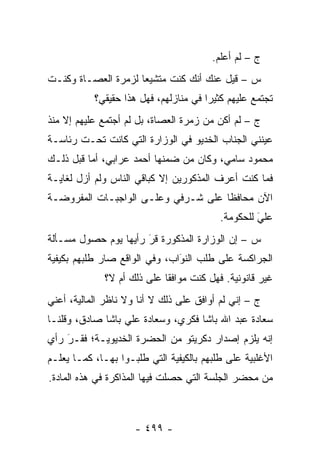 ‫ﺝ – ﻟﻡ ﺃﻋﻠﻡ.‬
‫ﺱ – ﻗﻴل ﻋﻨﻙ ﺃﻨﻙ ﻜﻨﺕ ﻤﺘﺸﻴ ‪‬ﺎ ﻟﺯﻤﺭﺓ ﺍﻟﻌﺼـﺎﺓ ﻭﻜﻨـﺕ‬
                     ‫ﻌ‬
           ‫ﺘﺠﺘﻤﻊ ﻋﻠﻴﻬﻡ ﻜﺜﻴ ‪‬ﺍ ﻓﻲ ﻤﻨﺎﺯﻟﻬﻡ، ﻓﻬل ﻫﺫﺍ ﺤﻘﻴﻘﻲ؟‬
                                       ‫ﺭ‬
‫ﺝ – ﻟﻡ ﺃﻜﻥ ﻤﻥ ﺯﻤﺭﺓ ﺍﻟﻌﺼﺎﺓ، ﺒل ﻟﻡ ﺃﺠﺘﻤﻊ ﻋﻠﻴﻬﻡ ﺇﻻ ﻤﻨﺫ‬
‫ﻋﻴﻨﻨﻲ ﺍﻟﺠﻨﺎﺏ ﺍﻟﺨﺩﻴﻭ ﻓﻲ ﺍﻟﻭﺯﺍﺭﺓ ﺍﻟﺘﻲ ﻜﺎﻨﺕ ﺘﺤـﺕ ﺭﺌﺎﺴـﺔ‬
‫ﻤﺤﻤﻭﺩ ﺴﺎﻤﻲ، ﻭﻜﺎﻥ ﻤﻥ ﻀﻤﻨﻬﺎ ﺃﺤﻤﺩ ﻋﺭﺍﺒﻲ، ﺃﻤﺎ ﻗﺒل ﺫﻟـﻙ‬
          ‫‪‬‬
‫ﻓﻤﺎ ﻜﻨﺕ ﺃﻋﺭﻑ ﺍﻟﻤﺫﻜﻭﺭﻴﻥ ﺇﻻ ﻜﺒﺎﻗﻲ ﺍﻟﻨﺎﺱ ﻭﻟﻡ ﺃﺯل ﻟﻐﺎﻴـﺔ‬
‫ﺍﻵﻥ ﻤﺤﺎﻓ ﹰﺎ ﻋﻠﻰ ﺸـﺭﻓﻲ ﻭﻋﻠـﻰ ﺍﻟﻭﺍﺠﺒـﺎﺕ ﺍﻟﻤﻔﺭﻭﻀـﺔ‬
                                     ‫ﻅ‬
                                          ‫ﻋﻠﻲ ﻟﻠﺤﻜﻭﻤﺔ.‬
                                                   ‫َ‬
                                                   ‫‪‬‬
‫ﺱ – ﺇﻥ ﺍﻟﻭﺯﺍﺭﺓ ﺍﻟﻤﺫﻜﻭﺭﺓ ﻗﺭ ﺭﺃﻴﻬﺎ ﻴﻭﻡ ﺤﺼﻭل ﻤﺴـﺄﻟﺔ‬
                      ‫‪َ‬‬
‫ﺍﻟﺠﺭﺍﻜﺴﺔ ﻋﻠﻰ ﻁﻠﺏ ﺍﻟﻨﻭﺍﺏ، ﻭﻓﻲ ﺍﻟﻭﺍﻗﻊ ﺼﺎﺭ ﻁﻠﺒﻬﻡ ﺒﻜﻴﻔﻴﺔ‬
                               ‫َ‬
                               ‫‪‬‬
             ‫ﻏﻴﺭ ﻗﺎﻨﻭﻨﻴﺔ. ﻓﻬل ﻜﻨﺕ ﻤﻭﺍﻓ ﹰﺎ ﻋﻠﻰ ﺫﻟﻙ ﺃﻡ ﻻ؟‬
                            ‫ﻘ‬
‫ﺝ – ﺇﻨﻲ ﻟﻡ ﺃﻭﺍﻓﻕ ﻋﻠﻰ ﺫﻟﻙ ﻻ ﺃﻨﺎ ﻭﻻ ﻨﺎﻅﺭ ﺍﻟﻤﺎﻟﻴﺔ، ﺃﻋﻨﻲ‬
‫ﺴﻌﺎﺩﺓ ﻋﺒﺩ ﺍﷲ ﺒﺎﺸﺎ ﻓﻜﺭﻱ، ﻭﺴﻌﺎﺩﺓ ﻋﻠﻲ ﺒﺎﺸﺎ ﺼﺎﺩﻕ، ﻭﻗﻠﻨـﺎ‬
‫ﺇﻨﻪ ﻴﻠﺯﻡ ﺇﺼﺩﺍﺭ ﺩﻜﺭﻴﺘﻭ ﻤﻥ ﺍﻟﺤﻀﺭﺓ ﺍﻟﺨﺩﻴﻭﻴـﺔ؛ ﻓﻘـﺭ ﺭﺃﻱ‬
    ‫َ‬
    ‫‪‬‬
‫ﺍﻷﻏﻠﺒﻴﺔ ﻋﻠﻰ ﻁﻠﺒﻬﻡ ﺒﺎﻟﻜﻴﻔﻴﺔ ﺍﻟﺘﻲ ﻁﻠﺒـﻭﺍ ﺒﻬـﺎ، ﻜﻤـﺎ ﻴﻌﻠـﻡ‬
‫ﻤﻥ ﻤﺤﻀﺭ ﺍﻟﺠﻠﺴﺔ ﺍﻟﺘﻲ ﺤﺼﻠﺕ ﻓﻴﻬﺎ ﺍﻟﻤﺫﺍﻜﺭﺓ ﻓﻲ ﻫﺫﻩ ﺍﻟﻤﺎﺩﺓ.‬



                     ‫- ٩٩٤ -‬
 