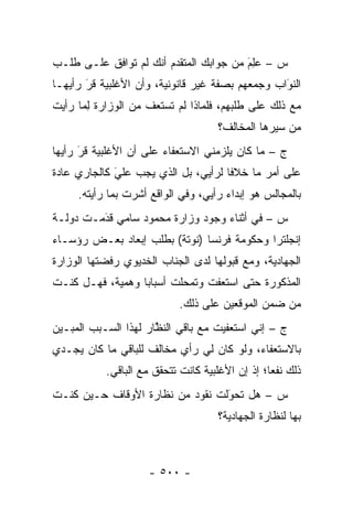 ‫ﺱ – ﻋِﻡ ﻤﻥ ﺠﻭﺍﺒﻙ ﺍﻟﻤﺘﻘ ‪‬ﻡ ﺃﻨﻙ ﻟﻡ ﺘﻭﺍﻓﻕ ﻋﻠـﻰ ﻁﻠـﺏ‬
                        ‫ﺩ‬                ‫‪‬ﻠ َ‬
‫ﺍﻟﻨﻭﺍﺏ ﻭﺠﻤﻌﻬﻡ ﺒﺼﻔﺔ ﻏﻴﺭ ﻗﺎﻨﻭﻨﻴﺔ، ﻭﺃﻥ ﺍﻷﻏﻠﺒﻴﺔ ﻗﺭ ﺭﺃﻴﻬـﺎ‬
       ‫َ‬
       ‫‪‬‬                                         ‫َ‬
                                                 ‫‪‬‬
‫ﻤﻊ ﺫﻟﻙ ﻋﻠﻰ ﻁﻠﺒﻬﻡ، ﻓﻠﻤﺎﺫﺍ ﻟﻡ ﺘﺴﺘﻌﻑ ﻤﻥ ﺍﻟﻭﺯﺍﺭﺓ ﻟ ‪‬ﺎ ﺭﺃﻴﺕ‬
      ‫ِﻤ‬
                                     ‫ﻤﻥ ﺴﻴﺭﻫﺎ ﺍﻟﻤﺨﺎﻟﻑ؟‬
‫ﺝ – ﻤﺎ ﻜﺎﻥ ﻴﻠﺯﻤﻨﻲ ﺍﻻﺴﺘﻌﻔﺎﺀ ﻋﻠﻰ ﺃﻥ ﺍﻷﻏﻠﺒﻴﺔ ﻗﺭ ﺭﺃﻴﻬﺎ‬
      ‫‪‬‬
      ‫َ‬
‫ﻋﻠﻰ ﺃﻤﺭ ﻤﺎ ﺨﻼ ﹰﺎ ﻟﺭﺃﻴﻲ، ﺒل ﺍﻟﺫﻱ ﻴﺠﺏ ﻋﻠﻲ ﻜﺎﻟﺠﺎﺭﻱ ﻋﺎﺩﺓ‬
             ‫َ‬
             ‫‪‬‬                       ‫ﻓ‬
     ‫ﺒﺎﻟﻤﺠﺎﻟﺱ ﻫﻭ ﺇﺒﺩﺍﺀ ﺭﺃﻴﻲ، ﻭﻓﻲ ﺍﻟﻭﺍﻗﻊ ﺃﺸﺭﺕ ﺒﻤﺎ ﺭﺃﻴﺘﻪ.‬
‫ﺱ – ﻓﻲ ﺃﺜﻨﺎﺀ ﻭﺠﻭﺩ ﻭﺯﺍﺭﺓ ﻤﺤﻤﻭﺩ ﺴﺎﻤﻲ ﻗﺩﻤـﺕ ﺩﻭﻟـﺔ‬
         ‫‪َ‬‬
‫ﺇﻨﺠﻠﺘﺭﺍ ﻭﺤﻜﻭﻤﺔ ﻓﺭﻨﺴﺎ )ﻨﻭﺘﺔ( ﺒﻁﻠﺏ ﺇﺒﻌﺎﺩ ﺒﻌـﺽ ﺭﺅﺴـﺎﺀ‬
‫ﺍﻟﺠﻬﺎﺩﻴﺔ، ﻭﻤﻊ ﻗﺒﻭﻟﻬﺎ ﻟﺩﻯ ﺍﻟﺠﻨﺎﺏ ﺍﻟﺨﺩﻴﻭﻱ ﺭﻓﻀﺘﻬﺎ ﺍﻟﻭﺯﺍﺭﺓ‬
‫ﺍﻟﻤﺫﻜﻭﺭﺓ ﺤﺘﻰ ﺍﺴﺘﻌﻔﺕ ﻭﺘﻤﺤﻠﺕ ﺃﺴﺒﺎ ‪‬ﺎ ﻭﻫﻤﻴﺔ، ﻓﻬـل ﻜﻨـﺕ‬
                  ‫ﺒ‬        ‫‪‬‬
                            ‫ﻤﻥ ﻀﻤﻥ ﺍﻟﻤﻭﻗﻌﻴﻥ ﻋﻠﻰ ﺫﻟﻙ.‬
‫ﺝ – ﺇﻨﻲ ﺍﺴﺘﻌﻔﻴﺕ ﻤﻊ ﺒﺎﻗﻲ ﺍﻟﻨﻅﺎﺭ ﻟﻬﺫﺍ ﺍﻟﺴـﺒﺏ ﺍﻟﻤﺒـﻴﻥ‬
 ‫‪‬‬                    ‫ﱠ‬
‫ﺒﺎﻻﺴﺘﻌﻔﺎﺀ، ﻭﻟﻭ ﻜﺎﻥ ﻟﻲ ﺭﺃﻱ ﻤﺨﺎﻟﻑ ﻟﻠﺒﺎﻗﻲ ﻤﺎ ﻜﺎﻥ ﻴﺠـﺩﻱ‬
           ‫ﺫﻟﻙ ﻨﻔ ‪‬ﺎ؛ ﺇﺫ ﺇﻥ ﺍﻷﻏﻠﺒﻴﺔ ﻜﺎﻨﺕ ﺘﺘﺤﻘﻕ ﻤﻊ ﺍﻟﺒﺎﻗﻲ.‬
                                                 ‫ﻌ‬
‫ﺱ – ﻫل ﺘﺤﻭﻟﺕ ﻨﻘﻭﺩ ﻤﻥ ﻨﻅﺎﺭﺓ ﺍﻷﻭﻗﺎﻑ ﺤـﻴﻥ ﻜﻨـﺕ‬
                                 ‫َ‬
                                 ‫‪‬‬
                                     ‫ﺒﻬﺎ ﻟﻨﻅﺎﺭﺓ ﺍﻟﺠﻬﺎﺩﻴﺔ؟‬



                     ‫- ٠٠٥ -‬
 