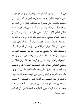 ‫ﻓﻲ ﺍﻟﻤﺤﻀﺭ، ﻭﺃﻅﻥ ﺃﻨﻬﺎ ﺃﺩﺭﺠﺕ، ﻭﻟﻜﻥ ﻗـﺭ ﺭﺃﻱ ﺍﻷﻏﻠﺒﻴـﺔ‬
             ‫َ‬
             ‫‪‬‬
‫ﻋﻠﻰ ﻁﻠﺒﻬﻡ؛ ﻓﻁﻠ ‪‬ﻭﺍ، ﻭﻋﻨﺩ ﺤﻀﻭﺭﻫﻡ ﺃﺨﺒﺭﻫﻡ ﺍﻟﺨـﺩﻴﻭ ﺒـﺄﻥ‬
                                   ‫ﹸﺒ‬‫ِ‬
‫ﺠﻤﻌﻬﻡ ﺒﺎﻟﻜﻴﻔﻴﺔ ﺍﻟﺘﻲ ﺠﻤ ‪‬ﻭﺍ ﺒﻬﺎ ﻤﺨﺎﻟﻑ، ﻓﻜﺎﻥ ﺭﺃﻱ ﺍﻟﺨـﺩﻴﻭ‬
                              ‫‪ِ ‬ﻌ‬
‫ﻤﻭﺍﻓ ﹰﺎ ﻟﺭﺃﻴﻲ؛ ﻭﻟﺫﻟﻙ ﺯﺍﺩ ﺨﻭﻓﻲ، ﺃﻤﺎ ﺘﻭﺠﻬﻲ ﻟﻁﺭﻓﻬﻡ، ﻓﻜـﺎﻥ‬
                ‫‪‬‬    ‫‪‬‬                          ‫ﻘ‬
‫ﻜﺒﺎﻗﻲ ﺍﻟﻨﺎﺱ ﻷﺠل ﺍﻟﻭﻗﻭﻑ ﻋﻠﻰ ﺤﻘﻴﻘﺔ ﻤـﺎ ﻴﻘـﻊ، ﻭﺍﻨﺘﻬـﺎﺯ‬
‫ﻓﺭﺼﺔ ﻹﺒﺩﺍﺀ ﻨﺼﺎﺌﺢ، ﻭﻤﻤﺎ ﻴﺅﻴﺩ ﺫﻟﻙ ﺃﻨﻪ ﻓـﻲ ﻴـﻭﻡ ﺍﻨﻌﻘـﺎﺩ‬
‫ﺍﻟﺠﻤﻌﻴﺔ ﺒﺎﻟﺩﺍﺨﻠﻴﺔ ﺨﻁﺏ ﻜﺜﻴﺭﻭﻥ، ﻭﻟﻡ ﺃﻓﻪ ﺒﻜﻠﻤﺔ، ﻭﻓﻲ ﻟﻴﻠـﺔ‬
‫ﺤﻀﺭ ﻋﻠﻲ ﺒﺎﺸﺎ ﻤﺒﺎﺭﻙ ﺭﺍﻓﻘﺘﻪ ﻤﻥ ﻤﻨﺯﻟﻪ ﺇﻟﻰ ﻗﺼﺭ ﺍﻟﻨﻴـل،‬
‫ﻭﺃﻟﺤﺤﺕ ﻋﻠﻴﻪ ﺒﺄﻥ ﻴﻨﺼﺢ ﻟﻌﺭﺍﺒﻲ، ﻭﻴﻌﺭﺽ ﻟﻠﺠﻨﺎﺏ ﺍﻟﺨـﺩﻴﻭ‬
‫ﻭﺠﻭﺏ ﺤل ﻫﺫﻩ ﺍﻟﻤﺴﺄﻟﺔ ﺒﺎﻟﺴﻠﻡ، ﻭﻗﺩ ﺘﻭﻗﻔﺕ ﻋﻥ ﺨﺘﻡ ﻗﺭﺍﺭ ﺘﻠﻙ‬
                                              ‫ﱢ‬
‫ﺍﻟﺠﻤﻌﻴﺔ، ﻭﺘﻌﻠﻠﺕ ﺒﻔﻘﺩ ﺨﺘﻤﻲ، ﻭﺃﻟﺯﻤﺕ ﺒﻌﺩ ﺘﻜـﺭﺍﺭ ﺍﻟﻁﻠـﺏ‬
‫ﺒﻭﻀﻊ ﺇﻤﻀﺎﺌﻲ ﻋﻠﻴﻪ، ﻭﻓﻲ ﺍﻟﺠﻤﻌﻴـﺔ ﺍﻟﺜﺎﻨﻴـﺔ ﻟـﻡ ﺃﺘﻭ ‪‬ـﻪ‬
  ‫ﺠ‬
‫ﻭﻟﻡ ﺃﺤﻀﺭ ﺇﻨﻤﺎ ﺘﻜﺭﺭ ﻁﻠﺒﻲ ﺒﻌﺩ ﺫﻟﻙ ﻟﻠﺨﺘﻡ ﻋﻠـﻰ ﺍﻟﻘـﺭﺍﺭ؛‬
                                  ‫‪‬‬
                                  ‫َ‬
‫ﻓﺄﻟﺯﻤ‪‬ﺕ ﺒﺎﻟﺘﻭﺠﻪ ﻭﺍﻟﺨﺘﻡ ﻭﺒﻠﻐﻨﻲ ﺃﻨﻲ ﺍﺘﻬﻤﺕ ﺒﻌﺩﻡ ﺍﻟﺤﻀـﻭﺭ،‬
                                       ‫‪‬‬         ‫ُﹾ ِ‬
‫ﻭﻜﺫﻟﻙ ﻓﻲ ﻤﺩﺓ ﺍﻟﻌﺼﻴﺎﻥ ﻟﻡ ﺃﺘﻭﺠﻪ ﻟﺩﻴﻭﺍﻥ ﺍﻟﺠﻬﺎﺩﻴﺔ ﺇﻻ ﺩﻓﻌـﺔ‬
                          ‫‪‬‬                ‫‪َ‬‬
‫ﺃﻭ ﺩﻓﻌﺘﻴﻥ ﻟﺘﻘﺩﻴﻡ ﺍﻟﺭﺠﺎﺀ ﻓﻲ ﺸﺄﻥ ﺇﺒﺭﺍﻫﻴﻡ ﺒﺎﺸﺎ ﺃﺩﻫﻡ، ﻭﻟﻭ ﻜﻨﺕ‬
‫ﻤﺘﺤﺩﺍ ﻤﻌﻬﻡ ﻟﺩﺍﻭﻤﺕ ﻋﻠﻰ ﺍﻟﺫﻫﺎﺏ ﻫﺫﺍ ﻓﻀﻼ ﻋﻥ ﺃﻨﻲ ﻟﻡ ﺃﺩﻓﻊ‬
               ‫ﹰ‬                                 ‫ﱠ‬
                                            ‫ﺇﻋﺎﻨﺔ ﺤﺭﺒﻴﺔ.‬


                      ‫- ٢٠٥ -‬
 