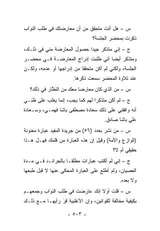 ‫ﺱ – ﻫل ﺃﻨﺕ ﻤﺘﺤﻘﻕ ﻤﻥ ﺃﻥ ﻤﻌﺎﺭﻀﺘﻙ ﻓﻲ ﻁﻠﺏ ﺍﻟﻨﻭﺍﺏ‬
  ‫‪َ‬‬
                                 ‫ﺫ ِﺭﺕ ﺒﻤﺤﻀﺭ ﺍﻟﺠﻠﺴﺔ؟‬
                                                ‫ﹸﻜ َ‬
‫ﺝ – ﺇﻨﻲ ﻤﺘﺫﻜﺭ ﺠﻴ ‪‬ﺍ ﺤﺼﻭل ﺍﻟﻤﻌﺎﺭﻀﺔ ﻤﻨﻲ ﻓﻲ ﺫﻟـﻙ،‬
                            ‫ﺩ‬
‫ﻭﻤﺘﺫﻜﺭ ﺃﻴ ‪‬ﺎ ﺃﻨﻲ ﻁﻠﺒﺕ ﺇﺩﺭﺍﺝ ﺍﻟﻤﻌﺎﺭﻀـﺔ ﻓـﻲ ﻤﺤﻀـﺭ‬
                                    ‫ﻀ‬
‫ﺍﻟﺠﻠﺴﺔ، ﻭﻟﻜﻨﻲ ﻟﻡ ﺃﻜﻥ ﻤﺘﺤﻘ ﹰﺎ ﻤﻥ ﺇﺩﺭﺍﺠﻬﺎ ﺃﻭ ﻋﺩﻤﻪ، ﻭﻟﻜـﻥ‬
                           ‫ﻘ‬
                       ‫ﻋﻨﺩ ﺘﻼﻭﺓ ﺍﻟﻤﺤﻀﺭ ﺴﻤﻌﺕ ﺫﻜﺭﻫﺎ.‬
   ‫ﺱ – ﻤﻥ ﺍﻟﺫﻱ ﻜﺎﻥ ﻤﻌﺎﺭ ‪‬ﺎ ﻤﻌﻙ ﻤﻥ ﺍﻟﻨﻅﺎﺭ ﻓﻲ ﺫﻟﻙ؟‬
             ‫ﱠ‬            ‫ﻀ‬               ‫‪‬‬
‫ﺝ – ﻟﻡ ﺃﻜﻥ ﻤﺘﺫﻜ ‪‬ﺍ ﻟﻬﻡ ﻜﻤﺎ ﻴﺠﺏ، ﺇﻨﻤﺎ ﻴﻐﻠﺏ ﻋﻠﻰ ﻅﻨـﻲ‬
                                 ‫ﺭ‬
‫ﺃﻨﻪ ﻭﺍﻓﻘﻨﻲ ﻋﻠﻰ ﺫﻟﻙ ﺴﻌﺎﺩﺓ ﻤﺼﻁﻔﻰ ﺒﺎﺸﺎ ﻓﻬﻤـﻲ، ﻭﺴـﻌﺎﺩﺓ‬
                                      ‫ﻋﻠﻲ ﺒﺎﺸﺎ ﺼﺎﺩﻕ.‬
‫ﺱ – ﻤﻥ ﻨﺸﺭ ﺒﻌﺩﺩ )٦٥( ﻤﻥ ﺠﺭﻴﺩﺓ ﺍﻟﻤﻔﻴﺩ ﻋﺒﺎﺭﺓ ﻤﻌﻨﻭﻨﺔ‬
                                           ‫‪‬‬
‫)ﺍﻟﻭﺍﺯﻉ ﻭﺍﻷﻤﺔ( ﻭﻗﻴل ﺇﻥ ﻫﺫﻩ ﺍﻟﻌﺒﺎﺭﺓ ﻤﻥ ﻗﻠﻤﻙ ﻓﻬـل ﻫـﺫﺍ‬
                                          ‫ﺤﻘﻴﻘﻲ ﺃﻡ ﻻ؟‬
‫ﺝ – ﺇﻨﻲ ﻟﻡ ﺃﻜﺘﺏ ﻋﺒﺎﺭﺍﺕ ﻤﻁﻠ ﹰـﺎ ﺒﺎﻟﺠﺭﺍﺌـﺩ ﻓـﻲ ﻤـﺩﺓ‬
                     ‫ﻘ‬
‫ﺍﻟﻌﺼﻴﺎﻥ، ﻭﻟﻡ ﺃﻁﻠﻊ ﻋﻠﻰ ﺍﻟﻌﺒﺎﺭﺓ ﺍﻟﻤﺤﻜﻲ ﻋﻨﻬﺎ ﻻ ﻗﺒل ﻁﺒﻌﻬﺎ‬
                                             ‫ﻭﻻ ﺒﻌﺩﻩ.‬
‫ﺱ – ﻗﻠﺕ ﺃﻭﻻ ﺇﻨﻙ ﻋﺎﺭﻀﺕ ﻓﻲ ﻁﻠﺏ ﺍﻟﻨﻭﺍﺏ ﻭﺠﻤﻌﻬـﻡ‬
          ‫‪َ‬‬
‫ﺒﻜﻴﻔﻴﺔ ﻤﺨﺎﻟﻔﺔ ﻟﻠﻘﻭﺍﻨﻴﻥ، ﻭﺇﻥ ﺍﻷﻏﻠﺒﻴﺔ ﻗﺭ ﺭﺃﻴﻬـﺎ ﻤـﻊ ﺫﻟـﻙ‬
                ‫‪‬‬
                ‫َ‬

                    ‫- ٣٠٥ -‬
 