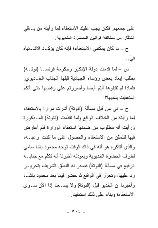 ‫ﻋﻠﻰ ﺠﻤﻌﻬﻡ. ﻓﻜﺎﻥ ﻴﺠﺏ ﻋﻠﻴﻙ ﺍﻻﺴﺘﻌﻔﺎﺀ ﻟ ‪‬ﺎ ﺭﺃﻴﺘﻪ ﻤﻥ ﺒـﺎﻗﻲ‬
                ‫ِﻤ‬
               ‫ﺍﻟﻨﻅﺎﺭ ﻤﻥ ﻤﺨﺎﻟﻔﺔ ﻗﻭﺍﻨﻴﻥ ﺍﻟﺤﻀﺭﺓ ﺍﻟﺨﺩﻴﻭﻴﺔ.‬
                                                   ‫ﱠ‬
‫ﺝ – ﻤﺎ ﻜﺎﻥ ﻴﻤﻜﻨﻨﻲ ﺍﻻﺴﺘﻌﻔﺎﺀ؛ ﻓﺈﻨﻪ ﻜﺎﻥ ﻴﺅﻜـﺩ ﺍﻻﺸـﺘﺒﺎﻩ‬
                                                   ‫ﻓﻲ..‬
                                                     ‫َ‬
                                                     ‫‪‬‬
‫ﺱ – ﻟﻤﺎ ﻗﺩﻤﺕ ﺩﻭﻟﺔ ﺍﻹﻨﻜﻠﻴﺯ ﻭﺤﻜﻭﻤﺔ ﻓﺭﻨﺴـﺎ )ﻨﻭﺘـﺔ(‬
                                         ‫‪‬‬
‫ﺒﻁﻠﺏ ﺇﺒﻌﺎﺩ ﺒﻌﺽ ﺭﺅﺴﺎﺀ ﺍﻟﺠﻬﺎﺩﻴﺔ ﻗﺒﻠﻬﺎ ﺍﻟﺠﻨﺎﺏ ﺍﻟﺨـﺩﻴﻭﻱ.‬
‫ﻓﻠﻤﺎﺫﺍ ﻟﻡ ﺘﻘﺒﻠﻭﻫﺎ ﺃﻨﺘﻡ ﺃﻴ ‪‬ﺎ ﻭﺃﺼﺭﺭﺘﻡ ﻋﻠﻰ ﺭﻓﻀﻬﺎ ﺤﺘﻰ ﺃﻨﻜﻡ‬
                            ‫ﻀ‬
                                         ‫ﺍﺴﺘﻌﻔﻴﺕ ﺒﺴﺒﺒﻬﺎ؟‬
‫ﺝ – ﺇﻨﻲ ﻤﻥ ﻗﺒل ﻤﺴﺄﻟﺔ )ﺍﻟﻨﻭﺘﺔ( ﺃﺸﺭﺕ ﻤﺭﺍ ‪‬ﺍ ﺒﺎﻻﺴﺘﻌﻔﺎﺀ‬
           ‫ﺭ‬
‫ﻟ ‪‬ﺎ ﺭﺃﻴﺘﻪ ﻤﻥ ﺍﻟﺨﻼﻑ ﺍﻟﻭﺍﻗﻊ ﻭﻟﻤﺎ ﺘﻘﺩﻤﺕ )ﺍﻟﻨﻭﺘﺔ( ﺍﻟﻤـﺫﻜﻭﺭﺓ‬
                     ‫‪َ ‬‬                            ‫ِﻤ‬
‫ﻭﺭﺃﻴﺕ ﺃﻨﻪ ﻤﻁﻠﻭﺏ ﻤﻥ ﻀﻤﻨﻬﺎ ﺍﺴﺘﻌﻔﺎﺀ ﺍﻟﻭﺯﺍﺭﺓ ﻓﻠﻡ ﺃﻋﺎﺭﺽ‬
‫ﻓﻴﻬﺎ ﻟﻠﺘﻤﻜﻥ ﻤﻥ ﺍﻻﺴﺘﻌﻔﺎﺀ ﻭﺍﻟﺤﺼﻭل ﻋﻠﻰ ﻤﺎ ﻜﻨﺕ ﺃﺭﻏﺒـﻪ،‬
                                        ‫ﱡ‬
‫ﻭﺍﻟﺫﻱ ﺃﺘﺫﻜﺭﻩ ﻫﻭ ﺃﻨﻪ ﻓﻲ ﺫﺍﻙ ﺍﻟﻭﻗﺕ ﺘﻭﺠﻪ ﻤﺤﻤﻭﺩ ﺒﺎﺸﺎ ﺴﺎﻤﻲ‬
                 ‫‪‬‬
‫ﻟﻁﺭﻑ ﺍﻟﺤﻀﺭﺓ ﺍﻟﺨﺩﻴﻭﻴﺔ ﻭﺒﻌﻭﺩﺘﻪ ﺃﺨﺒﺭﻨﺎ ﺃﻨﻪ ﺘﻜﻠﻡ ﻤﻊ ﺠﻨﺎﺒـﻪ‬
           ‫ﱠ‬
‫ﺍﻟﺭﻓﻴﻊ ﻓﻲ ﻤﺴﺄﻟﺔ )ﺍﻟﻨﻭﺘﺔ( ﻓﺼﺩﺭ ﻟﻪ ﺍﻟﻨﻁﻕ ﺍﻟﺸﺭﻴﻑ ﺒﺘﺤﺭﻴـﺭ‬
‫ﺭﺩ ﻋﻠﻴﻬﺎ، ﻭﺘﺤﺭﺭ ﻓﻲ ﺍﻟﻭﺍﻗﻊ ﺜﻡ ﺤﻀﺭ ﻓﻴﻤﺎ ﺒﻌﺩ ﻤﺤﻤﻭﺩ ﺒﺎﺸـﺎ‬
                                       ‫َ‬
                                       ‫‪‬‬           ‫‪‬‬
‫ﻭﺃﺨﺒﺭﻨﺎ ﺃﻥ ﺍﻟﺨﺩﻴﻭ ﻗﺒل )ﺍﻟﻨﻭﺘﺔ( ﻭﻻ ﻴﺴـﻌﻨﺎ ﺇ ﹰﺍ ﺍﻵﻥ ﺴـﻭﻯ‬
          ‫ﺫ‬
                       ‫ﺍﻻﺴﺘﻌﻔﺎﺀ؛ ﻭﺒﻨﺎﺀ ﻋﻠﻰ ﺫﻟﻙ ﺍﺴﺘﻌﻔﻴﻨﺎ.‬
                                         ‫‪‬‬

                     ‫- ٤٠٥ -‬
 