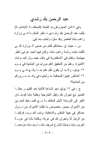 ‫ﻋﺒﺩ ﺍﻟﺭﺤﻤﻥ ﺒﻙ ﺭﺸﺩﻱ‬
‫ﻭﻓﻲ ٨٢ﻤﻥ ﺍﻟﻤﺤﺭﻡ ﻗﺭﺭﺕ ﺍﻟﻠﺠﻨﺔ )ﺍﻟﻤﺤﻜﻤـﺔ ﺍﻻﺒﺘﺩﺍﺌﻴـﺔ(‬
                               ‫َ‬
                               ‫‪‬‬
‫ﻁﻠﺏ ﻋﺒﺩ ﺍﻟﺭﺤﻤﻥ ﺒﻙ ﺭﺸـﺩﻱ ﻨـﺎﻅﺭ ﺍﻟﻤﺎﻟﻴـﺔ ﻓـﻲ ﻭﺯﺍﺭﺓ‬
             ‫ﺭﺍﻏﺏ ﺒﺎﺸﺎ ﻓﺤﻀﺭ ﻭﻗﺩ ﺴ ِل، ﻭﺃﺠﺎﺏ ﺒﻤﺎ ﻴﻠﻲ:‬
                             ‫‪‬ﺌ َ‬
‫ﺱ – ﺤﻴﺙ ﺇﻥ ﺴﻌﺎﺩﺘﻜﻡ ﻜﻨﺘﻡ ﻤﻥ ﻀﻤﻥ ﺍﻟـﻭﺯﺍﺭﺓ ﺍﻟﺘـﻲ‬
‫ﺘﺄﻟﻔﺕ ﺘﺤﺕ ﺭﺌﺎﺴﺔ ﺭﺍﻏﺏ ﺒﺎﺸﺎ، ﻭﻜﺎﻥ ﻓﻴﻬﺎ ﺃﺤﻤﺩ ﻋﺭﺍﺒﻲ ﻨﺎﻅﺭ‬
‫ﺠﻬﺎﺩﻴﺔ، ﻭﻜﻨﺘﻡ ﻓﻲ ﺍﻹﺴﻜﻨﺩﺭﻴﺔ ﻓﻲ ﻭﻗﺕ ﺤﺼـﻭل ﺍﻟﺤـﻭﺍﺩﺙ‬
‫ﺍﻷﺨﻴﺭﺓ، ﻭﻋِﻡ ﻤﻥ ﺍﻟﺘﺤﻘﻴﻕ ﺃﻨﻜﻡ ﻤﺭﺭﺘﻡ ﻤﻥ ﺍﻟﻤﻨﺸﻴﺔ ﻓﻲ ﻴـﻭﻡ‬
                                         ‫‪‬ﻠ َ‬
‫٢١ ﻴﻭﻟﻴﻭ، ﻭﻻ ﺒﺩ ﺃﻥ ﻴﻜﻭﻥ ﻟﻜﻡ ﻋﻠﻡ ﺒﻤـﺎ ﻭﻗـﻊ ﻓـﻲ ﻴـﻭﻡ‬
‫٢١ ﺍﻟﻤﺫﻜﻭﺭ ﻓﺒﻴﻨﻭﺍ ﻟﻠﻤﺤﻜﻤﺔ ﻤﺎ ﺭﺃﻴﺘﻤﻭﻩ ﻓﻲ ﻭﻗـﺕ ﻤـﺭﻭﺭﻜﻡ‬
                                            ‫ﻤﻥ ﺍﻟﻤﻨﺸﻴﺔ؟‬
‫ﺝ – ﻓﻲ ٢١ ﻴﻭﻟﻴﻭ ﻨﺤﻭ ﺍﻟﺴﺎﻋﺔ ﺍﻟﺜﺎﻨﻴﺔ ﺒﻌﺩ ﺍﻟﻅﻬـﺭ ﺒﻌﺜﻨـﺎ‬
‫ﺍﻟﺨﺩﻴﻭ ﻤﻊ ﺘﺠﺭﺍﻥ ﺒﻙ ﻭﻜﻴل ﺍﻟﺨﺎﺭﺠﻴﺔ ﻭﻁﻠﺒﺔ ﺒﺎﺸﺎ ﻗﻭﻤﻨـﺩﺍﻥ‬
‫ﺍﻟﺜﻐﺭ ﺇﻟﻰ ﺍﻟﺘﺭﺴﺎﻨﺔ ﻷﺠل ﺍﻟﻤﻜﺎﻟﻤـﺔ ﻤـﻊ ﺍﻟﻀـﺎﺒﻁ ﺍﻟﻤﻌـﻴﻥ‬
 ‫‪‬‬
‫ﻤﻥ ﺍﻷﻤﻴﺭﺍل ﺴﻴﻤﻭﺭ ﺒﺨﺼﻭﺹ ﻤﺎ ﻁﻠﺒﻪ ﺍﻷﻤﻴﺭﺍل ﻤﻥ ﻨـﺯﻭل‬
‫ﻋﺴﺎﻜﺭ ﻓﻲ ﺠﻬﺔ ﺍﻟﻤﻜﺱ ﻭﺍﻟﺩﺍﺨﻠﻴﺔ، ﻭﺒﺎﺏ ﺍﻟﻌـﺭﺏ، ﻓﺭﻜﺒﻨـﺎ‬
‫ﻤﻥ ﺍﻟﺭﻤل ﺃﻨﺎ ﻭﺘﺠﺭﺍﻥ ﺒﻙ ﻓﻲ ﻋﺭﺒﺔ، ﻭﻁﻠﺒﺔ ﺒﺎﺸﺎ ﻓﻲ ﻋﺭﺒـﺔ‬
‫ﺃﺨﺭﻯ، ﻭﻟﻤﺎ ﻭﺼﻠﻨﺎ ﻟﺸﺎﺭﻉ ﺸﺭﻴﻑ ﺒﺎﺸـﺎ ﻭﺠـﺩﻨﺎﻩ ﻤﺯﺩﺤ ‪‬ـﺎ‬
  ‫ﻤ‬                                      ‫‪‬‬

                     ‫- ٥٠٥ -‬
 