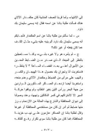 ‫ﺇﻟﻰ ﺍﻻﻨﺘﻬﺎﺀ، ﻭﻟﻤﺎ ﻗﺭﺒﻨﺎ ﻟﻨﺼﻑ ﺍﻟﻤﻨﺸﻴﺔ ﻜﺎﻥ ﺤﻜﻤـﺩﺍﺭ ﺍﻵﻻﻱ‬
                                     ‫‪‬‬
‫ﻫﻨﺎﻙ ﻓﺴﺄﻟﺕ ﻁﻠﺒﺔ ﺒﺎﺸﺎ ﻋﻥ ﺍﺴﻤﻪ ﻓﻘﺎل ﺇﻨﻪ ‪‬ﺴﻤﻰ ﺴﻠﻴﻤﺎﻥ ﺒﻙ‬
           ‫ﻴ ‪‬‬
                                                 ‫ﺩﺍﻭﺩ.‬
‫ﺱ – ﻟﻤﺎ ﺴﺄﻟﺘﻡ ﻤﻥ ﻁﻠﺒﺔ ﺒﺎﺸﺎ ﻋﻥ ﺍﺴﻡ ﺍﻟﺤﻜﻤﺩﺍﺭ ﻓﺄﺠـﺎﺒﻜﻡ‬
                                             ‫‪‬‬
‫ﺃﻨﻪ ‪‬ﺴﻤﻰ ﺴﻠﻴﻤﺎﻥ ﺒﻙ ﺩﺍﻭﺩ ﺃﻟﻡ ﻴﻨﺒﻪ ﻋﻠﻴﻪ ﺒﺸﻲﺀ ﻤﺜـل ﺍﻟﻜـﻑ‬
                                              ‫ﻴ ‪‬‬
                             ‫ﻋﻤﺎ ﻜﺎﻥ ﻴﻔﻌﻠﻪ ﺃﻭ ﻏﻴﺭ ﺫﻟﻙ؟‬
‫ﺝ – ﻟﻡ ﻴﺄﻤﺭﻩ ﻫﻭ ﻭﻻ ﻏﻴﺭﻩ ﺒﺸـﻲﺀ، ﻭﻜﻨـﺎ ﻤﺴـﺘﻌﺠﻠﻴﻥ‬
‫ﺒﺎﻟﻨﻅﺭ ﺇﻟﻰ ﺍﻟﻤﻴﻌﺎﺩ ﺍﻟـﺫﻱ ﺼـﺩﺭ ﻤـﻥ ﺍﻟﻀـﺎﺒﻁ ﺍﻟﻤﻌـﻴﻥ‬
 ‫‪‬‬
‫ﻤﻥ ﺍﻷﻤﻴﺭﺍل ﺃﻋﻨـﻲ ﺒﻌـﺩ ﺍﻨﻘﻀـﺎﺀ ﺍﻟﺴـﺎﻋﺔ ٣ ﻻ ﻴﻨﺘﻅـﺭ؛‬
‫ﻓﺎﺴﺘﻐﺭﺒﺕ ﺃﻨﺎ ﻭﺘﺠﺭﺍﻥ ﺒﻙ ﺤﺼﻭل ﻫـﺫﺍ ﺍﻟﻬﻴﺠـﺎﻥ ﻭﺍﻟﻜﺴـﺭ‬
‫ﻭﺍﻟﻨﻬﺏ ﻋﻠﻰ ﻤﺭﺃﻯ ﻤﻥ ﺍﻟﻀﺒﺎﻁ ﻭﺤﻜﻤﺩﺍﺭ ﺍﻵﻻﻱ ﻭﻋﺩﻡ ﻤﻨﻌﻪ،‬
                          ‫‪‬‬
‫ﻭﺍﺴﺘﻐﺭﺒﻨﺎ ﺃﻴ ‪‬ﺎ ﺍﺯﺩﺤـﺎﻡ ﺍﻟﻌﺴـﺎﻜﺭ ﺍﻟﻤـﺫﻜﻭﺭﻴﻥ ﺍﻟـﻭﺍﺭﺩﻴﻥ‬
                                       ‫ﻀ‬
‫ﻤﻥ ﺠﻬﺔ ﺍﻟﺒﺤﺭ ﻭﺭﺃﺱ ﺍﻟﺘﻴﻥ ﺒﻐﻴﺭ ﺍﻨﺘﻅﺎﻡ، ﻭﻟﻡ ﻴﻭﻗﻔﻭﺍ ﺤﺭﻜـﺔ‬
‫ﺍﻟﺴﻴﺭ ﺇﻻ ﻻﺸﺘﺭﺍﻜﻬﻡ ﻓﻲ ﻜﺴﺭ ﺍﻟﺩﻜﺎﻜﻴﻥ ﻭﻨﻬﺒﻬﺎ، ﻭﻋﻨﺩ ﻭﺼﻭﻟﻨﺎ‬
‫ﺇﻟﻰ ﺩﻴﻭﺍﻥ ﺍﻟﻤﺤﺎﻓﻅﺔ ﻭﺍﻟﺸﺎﺭﻉ ﺒﻬﺫﻩ ﺍﻟﺤﺎﻟﺔ ﻤﻥ ﺍﻻﺯﺩﺤﺎﻡ ﺒـﺭﺯ‬
‫ﻤﻨﻬﺎ ﻀﺎﺒﻁ ﻟﻡ ﺃﺩﺭ ﺇﻥ ﻜﺎﻥ ﻤﻥ ﻤﺴﺘﺨﺩﻤﻲ ﺍﻟﻤﺤﺎﻓﻅﺔ ﺃﻭ ﻏﻴﺭﻫﺎ‬
                                    ‫ِ‬
‫ﻭﻗﺎل ﻟﻁﻠﺒﺔ ﺒﺎﺸﺎ ﺇﻥ ﺍﻟﻌﺴﺎﻜﺭ ﻋﺎﺯﻤﻭﻥ ﻋﻠـﻰ ﻨﻬـﺏ ﺨﺯﻴﻨـﺔ‬
‫ﺍﻟﻤﺤﺎﻓﻅﺔ، ﻓﻤﺎ ﻜﺎﻥ ﻤﻥ ﻁﻠﺒﺔ ﺒﺎﺸﺎ ﺴﻭﻯ ﺘﻜﺭﺍﺭ ﺭﻓـﻊ ﺃﻜﺘﺎﻓـﻪ‬


                    ‫- ٧٠٥ -‬
 