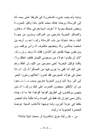 ‫ﻭﻴﺩﻴﻪ ﻭﻟﻡ ﻴﺠﺏ ﺒﺸﻲﺀ، ﻓﺎﺴﺘﻤﺭﺭﻨﺎ ﻓﻲ ﻁﺭﻴﻘﻨﺎ ﺤﺘﻰ ﻭﺼـﻠﻨﺎ‬
‫ﺇﻟﻰ ﺍﻟﺘﺭﺴﺎﻨﺔ ﻭﻭﺠﺩﻨﺎ ﻫﻨﺎﻙ ﻤﺤﻤﺩ ﻜﺎﻤل ﺒﺎﺸﺎ ﻭﻜﻴل ﺍﻟﺒﺤﺭﻴـﺔ‬
‫ﻭﺒﻌﺽ ﻀﺒﺎﻁ ﺒﺤﺭﻴﺔ ﻻ ﺃﻋﺭﻑ ﺃﺴﻤﺎﺀﻫﻡ ﻓﻲ ﺤﺎﻟﺔ ﺍﻨـﺩﻫﺎﺵ،‬
                                        ‫‪‬‬
‫ﻭﺍﻟﻌﺴﺎﻜﺭ ﺍﻟﺒﺤﺭﻴﺔ ﺨﺎﺭﺠﻴﻥ ﻤﻥ ﺍﻟﻤﺭﺍﻜﺏ ﻭﻤﺎﺭﻴﻥ ﻤﻥ ﺠﻬـﺔ‬
‫ﺍﻟﺒﻠﺩ، ﻭﻋﻨﺩ ﺩﺨﻭﻟﻨﺎ ﻤﻥ ﺒﺎﺏ ﺍﻟﺘﺭﺴﺎﻨﺔ ﺭﺃﻴﻨـﺎ ﻨﺤـﻭ ﺃﺭﺒﻌـﻴﻥ‬
‫ﺸﺨ ‪‬ﺎ ﺒﻤﻼﺒﺱ ﺭﺜﺔ ﻭﺒﻌﻀﻬﻡ ﻤﻜﺸﻭﻑ ﺍﻟـﺭﺃﺱ ﻴﺭﻜﻀـﻭﻥ‬
                                       ‫ﺼ‬
‫ﻭﻴﺯﻋﻘﻭﻥ ﺒﻬﻴﺌﺔ ﺘﻘﺸﻌﺭ ﻟﻬﺎ ﺍﻷﺒﺩﺍﻥ، ﻓﻘﻠﺕ ﺃﻨﺎ ﻭﺘﺠـﺭﺍﻥ ﺒـﻙ:‬
‫"ﻻﺒﺩ ﺃﻥ ﻴﻜﻭﻨﻭﺍ ﻫﺅﻻﺀ ﻤﻥ ﻤﺴﺠﻭﻨﻲ ﺍﻟﻠﻴﻤﺎﻥ ﻓﻜﻴﻑ ﺍﻨﻁﻠﻘـﻭﺍ"،‬
‫ﻭﻗﻠﺕ ﻟﻭﻜﻴل ﺍﻟﺒﺤﺭﻴﺔ "ﺤﺘﻰ ﻤﺠﺭﻤﻴﻥ ﻤﻥ ﺍﻟﻠﻴﻤـﺎﻥ ﺃﻁﻠﻘـﻭﻫﻡ‬
‫ﻋﻠﻰ ﺍﻟﺒﻠﺩ ﺃﻤﺎ ﻜﻔﻰ ﻤﺎ ﺠﺭﻯ ﻓﻴﻬﺎ ﻤﻥ ﺍﻟﻌﺴﺎﻜﺭ" ﻗـﺎل: "ﻤـﺎﺫﺍ‬
‫ﻨﻌﻤل ﻓﻲ ﻫﺅﻻﺀ ﺍﻟﻤﺠﺭﻤﻴﻥ ﻓﻘﺩ ﻜﺴﺭﻭﺍ ﺃﻏﻼﻟﻬﻡ ﻭﻋﺒﺭﻭﺍ ﺍﻟﺒﺤﺭ‬
‫ﺇﻟﻰ ﺍﻟﺒﺭ ﻭﻫﺎ ﺃﻨﺘﻡ ﺘﺭﻭﻥ ﺍﻟﺒﺤﺭﻴﺔ ﻫﺎﺭﺒﻴﻥ ﺒﺴﺒﺏ ﻤـﺎ ﺴـﻤﻌﻭﺍ‬
‫ﻤﻥ ﺃﻥ ﺍﻹﻨﻜﻠﻴﺯ ﺴﻴﻌﻴﺩﻭﻥ ﺍﻟﻀﺭﺏ ﻋﻠﻰ ﺍﻟﺒﻠﺩ ﻭﺭﺃﻴﻨـﺎ ﺍﻟـﺫﻴﻥ‬
‫ﻴﻨﻬﺒﻭﻥ ﻴﺭﻜﻀﻭﻥ ﻓﻲ ﺍﻟﻁﺭﻴﻕ ﺃﻓﻭﺍ ‪‬ﺎ ﺃﻓﻭﺍ ‪‬ﺎ؛ ﻫﺫﺍ ﻤﺎ ﺸـﻬﺩﻨﺎﻩ‬
                 ‫ﺠ‬       ‫ﺠ‬
‫ﻭﻜﺎﻥ ﻤﻌﻲ ﺘﺠﺭﺍﻥ ﺒﻙ ﻓﻘﻁ ﻓﻲ ﺍﻟﻌﻭﺩﺓ، ﻭﺃﻤﺎ ﻁﻠﺒﺔ ﺒﺎﺸﺎ ﻓﺤﻀﺭ‬
                ‫‪‬‬
‫ﺨﻠﻔﻨﺎ ﻓﻲ ﻋﺭﺒﺔ ﺃﺨﺭﻯ، ﻭﻟﻤﺎ ﺘﻭﺠﻬﻨﺎ ﻟﻸﻋﺘﺎﺏ ﺍﻟﺴﻨﻴﺔ ﻋﺭﻀﻨﺎ‬
                       ‫‪‬‬    ‫‪‬‬
                              ‫ﻟﻠﺤﻀﺭﺓ ﺍﻟﺨﺩﻴﻭﻴﺔ ﻤﺎ ﺭﺃﻴﻨﺎﻩ.‬
   ‫ﺱ – ﻫل ﺭﺃﻴﺘﻪ ﺤﺭﻕ ﺇﺴﻜﻨﺩﺭﻴﺔ ﺃﻭ ﺴﻤﻌﺕ ﺸﻴ ًﺎ ﺒﺸﺄﻨﻪ؟‬
           ‫ﺌ‬


                     ‫- ٨٠٥ -‬
 