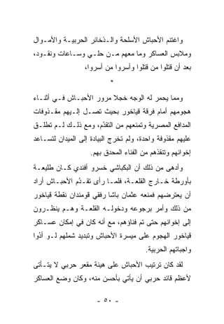 ‫ﻭﺍﻏﺘﻨﻡ ﺍﻷﺤﺒﺎﺵ ﺍﻷﺴﻠﺤﺔ ﻭﺍﻟـﺫﺨﺎﺌﺭ ﺍﻟﺤﺭﺒﻴـﺔ ﻭﺍﻷﻤـﻭﺍل‬
‫ﻭﻤﻼﺒﺱ ﺍﻟﻌﺴﺎﻜﺭ ﻭﻤﺎ ﻤﻌﻬﻡ ﻤـﻥ ﺤﻠـﻲ ﻭﺴـﺎﻋﺎﺕ ﻭﻨﻘـﻭﺩ،‬
                  ‫ﺒﻌﺩ ﺃﻥ ﻗﺘﻠﻭﺍ ﻤﻥ ﻗﺘﻠﻭﺍ ﻭﺃﺴﺭﻭﺍ ﻤﻥ ﺃﺴﺭﻭﺍ،‬
                         ‫‪‬‬              ‫‪‬‬
                           ‫*‬
‫ﻭﻤﻤﺎ ﻴﺤﻤﺭ ﻟﻪ ﺍﻟﻭﺠﻪ ﺨﺠﻼ ﻤﺭﻭﺭ ﺍﻷﺤﺒـﺎﺵ ﻓـﻲ ﺃﺜﻨـﺎﺀ‬
                        ‫ﹰ‬             ‫‪‬‬
‫ﻫﺠﻭﻤﻬﻡ ﺃﻤﺎﻡ ﻓﺭﻗﺔ ﻗﻴﺎﺨﻭﺭ ﺒﺤﻴﺙ ﺘﺼـل ﺇﻟـﻴﻬﻡ ﻤﻘـﺫﻭﻓﺎﺕ‬
‫ﺍﻟﻤﺩﺍﻓﻊ ﺍﻟﻤﺼﺭﻴﺔ ﻭﺘﻤﻨﻌﻬﻡ ﻤﻥ ﺍﻟﺘﻘﺩﻡ، ﻭﻤﻊ ﺫﻟـﻙ ﻟـﻡ ﺘﻁﻠـﻕ‬
                     ‫‪‬‬
                     ‫ُ‬
‫ﻋﻠﻴﻬﻡ ﻤﻘﺫﻭﻓﺔ ﻭﺍﺤﺩﺓ، ﻭﻟﻡ ﺘﺨﺭﺝ ﺍﻟﺒﻴﺎﺩﺓ ﺇﻟﻰ ﺍﻟﻤﻴﺩﺍﻥ ﻟﺘﺴـﺎﻋﺩ‬
                    ‫ﺇﺨﻭﺍﻨﻬﻡ ﻭﺘﻨﻘﺫﻫﻡ ﻤﻥ ﺍﻟﻔﻨﺎﺀ ﺍﻟﻤﺤﺩﻕ ﺒﻬﻡ.‬
‫ﻭﺃﺩﻫﻰ ﻤﻥ ﺫﻟﻙ ﺃﻥ ﺍﻟﺒﻜﺒﺎﺸﻲ ﺨﺴﺭﻭ ﺃﻓﻨﺩﻱ ﻜـﺎﻥ ﻁﻠﻴﻌـﺔ‬
‫ﺒﺄﻭﺭﻁﺔ ﺨـﺎﺭﺝ ﺍﻟﻘﻠﻌـﺔ، ﻓﻠ ‪‬ـﺎ ﺭﺃﻯ ﺘﻘـﺩﻡ ﺍﻷﺤﺒـﺎﺵ ﺃﺭﺍﺩ‬
              ‫ُ‬
              ‫‪‬‬          ‫ﻤ‬
‫ﺃﻥ ﻴﻌﺘﺭﻀﻬﻡ ﻓﻤﻨﻌﻪ ﻋﺜﻤﺎﻥ ﺒﺎﺸﺎ ﺭﻓﻘﻲ ﻗﻭﻤﻨﺩﺍﻥ ﻨﻘﻁﺔ ﻗﻴﺎﺨﻭﺭ‬
‫ﻤﻥ ﺫﻟﻙ ﻭﺃﻤﺭ ﺒﺭﺠﻭﻋﻪ ﻭﺩﺨﻭﻟـﻪ ﺍﻟﻘﻠﻌـﺔ ﻭﻫـﻡ ﻴﻨﻅـﺭﻭﻥ‬
‫ﺇﻟﻰ ﺇﺨﻭﺍﻨﻬﻡ ﺤﺘﻰ ﺘﻡ ﻓﻨﺎﺅﻫﻡ، ﻤﻊ ﺃﻨﻪ ﻜﺎﻥ ﻓﻲ ﺇﻤﻜﺎﻥ ﻋﺴـﺎﻜﺭ‬
‫ﻗﻴﺎﺨﻭﺭ ﺍﻟﻬﺠﻭﻡ ﻋﻠﻰ ﻤﻴﺴﺭﺓ ﺍﻷﺤﺒﺎﺵ ﻭﺘﺒﺩﻴﺩ ﺸﻤﻠﻬﻡ ﻟـﻭ ﺃﺩﻭﺍ‬
  ‫ُ‬
  ‫‪‬‬
                                        ‫ﻭﺍﺠﺒﺎﺘﻬﻡ ﺍﻟﺤﺭﺒﻴﺔ.‬
‫ﻟﻘﺩ ﻜﺎﻥ ﺘﺭﺘﻴﺏ ﺍﻷﺤﺒﺎﺵ ﻋﻠﻰ ﻫﻴﺌﺔ ﻤﻘﻌﺭ ﺤﺭﺒﻲ ﻻ ﻴﺘـﺄﺘﻰ‬
‫ﻷﻋﻅﻡ ﻗﺎﺌﺩ ﺤﺭﺒﻲ ﺃﻥ ﻴﺄﺘﻲ ﺒﺄﺤﺴﻥ ﻤﻨﻪ، ﻭﻜﺎﻥ ﻭﻀﻊ ﺍﻟﻌﺴﺎﻜﺭ‬

                      ‫- ٠٥ -‬
 