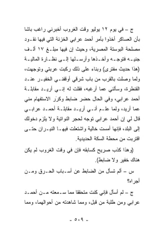 ‫ﺝ – ﻓﻲ ﻴﻭﻡ ٢١ ﻴﻭﻟﻴﻭ ﻭﻗﺕ ﺍﻟﻐﺭﻭﺏ ﺃﺨﺒﺭﻨﻲ ﺭﺍﻏﺏ ﺒﺎﺸﺎ‬
‫ﺒﺄﻥ ﺍﻟﻌﺴﺎﻜﺭ ﺃﺨﺫﻭﺍ ﺒﺄﻤﺭ ﺃﺤﻤﺩ ﻋﺭﺍﺒﻲ ﺍﻟﺨﺯﻨﺔ ﺍﻟﺘﻲ ﻓﻴﻬﺎ ﻨﻘـﻭﺩ‬
‫ﻤﺼﻠﺤﺔ ﺍﻟﺒﻭﺴﺘﺔ ﺍﻟﻤﺼﺭﻴﺔ، ﻭﺤﻴﺙ ﺇﻥ ﻓﻴﻬﺎ ﻤﺒﻠـﻎ ٧١ ﺃﻟـﻑ‬
‫ﺠﻨﻴ ـﻪ ﻓﺘﻭﺠ ـﻪ ﻭﺃﺨ ـﺫﻫﺎ ﻭﺃﺭﺴ ـﻠﻬﺎ ﺇﻟ ـﻰ ﻨﻅ ـﺎﺭﺓ ﺍﻟﻤﺎﻟﻴ ـﺔ‬
 ‫ـ‬           ‫ـ‬     ‫ـ‬       ‫ـ‬         ‫ـ‬        ‫‪‬‬     ‫ـ‬
‫)ﻫﺫﺍ ﺤﺩﻴﺙ ﻤﻔﺘﺭﻯ( ﻭﺒﻨﺎﺀ ﻋﻠﻰ ﺫﻟﻙ ﺭﻜﺒﺕ ﻋﺭﺒﺘﻲ ﻭﺘﻭﺠﻬﺕ،‬
   ‫‪‬‬                       ‫‪‬‬
‫ﻭﻟﻤﺎ ﻭﺼﻠﺕ ﺒﺎﻟﻘﺭﺏ ﻤﻥ ﺒﺎﺏ ﺸﺭﻗﻲ ﺃﻭﻗﻔﻨـﻲ ﺍﻟﺨﻔﻴـﺭ ﻋﻨـﺩ‬
                                              ‫‪‬‬
‫ﺍﻟﻘﻨﻁﺭﺓ، ﻭﺴﺄﻟﻨﻲ ﻋﻤﺎ ﺃﺭﻏﺒﻪ، ﻓﻘﻠﺕ ﻟﻪ ﺇﻨـﻲ ﺃﺭﻴـﺩ ﻤﻘﺎﺒﻠـﺔ‬
‫ﺃﺤﻤﺩ ﻋﺭﺍﺒﻲ، ﻭﻓﻲ ﺍﻟﺤﺎل ﺤﻀﺭ ﻀﺎﺒﻁ ﻭﻜﺭﺭ ﺍﻻﺴﺘﻔﻬﺎﻡ ﻤﻨﻲ‬
              ‫‪َ‬‬
‫ﻋﻤﺎ ﺃﺭﻴﺩ، ﻭﻟﻤﺎ ﻋﻠـﻡ ﺃﻨـﻲ ﺃﺭﻴـﺩ ﻤﻘﺎﺒﻠـﺔ ﺃﺤﻤـﺩ ﻋﺭﺍﺒـﻲ‬
                                      ‫‪‬‬
‫ﻗﺎل ﻟﻲ ﺇﻥ ﺃﺤﻤﺩ ﻋﺭﺍﺒﻲ ﺘﻭﺠﻪ ﻟﺤﺠﺭ ﺍﻟﻨﻭﺍﺘﻴﺔ ﻭﻻ ﻴﻠﺯﻡ ﺩﺨﻭﻟﻙ‬
                             ‫‪‬‬
‫ﺇﻟﻰ ﺍﻟﺒﻠﺩ، ﻓﺈﻨﻬﺎ ﺃﻤﺴﺕ ﺨﺎﻟﻴﺔ ﻭﺍﺸﺘﻌﻠﺕ ﻓﻴﻬـﺎ ﺍﻟﻨﻴـﺭﺍﻥ ﺤﺘـﻰ‬
                         ‫ﺍﻗﺘﺭﺒﺕ ﻤﻥ ﻤﺤﻁﺔ ﺍﻟﺴﻜﺔ ﺍﻟﺤﺩﻴﺩﻴﺔ.‬
‫)ﻭﻫﺫﺍ ﻜﺫﺏ ﺼﺭﻴﺢ ﻜﺴﺎﺒﻘﻪ ﻓﺈﻥ ﻓﻲ ﻭﻗﺕ ﺍﻟﻐﺭﻭﺏ ﻟﻡ ﻴﻜﻥ‬
                                  ‫ﻫﻨﺎﻙ ﺨﻔﻴﺭ ﻭﻻ ﻀﺎﺒﻁ(.‬
‫ﺱ – ﺃﻟﻡ ﺘﺴﺄل ﻤﻥ ﺍﻟﻀﺎﺒﻁ ﻋﻥ ﺃﺴـﺒﺎﺏ ﺍﻟﺤـﺭﻕ ﻭ ‪‬ـﻥ‬
‫ﻤ ‪‬‬
                                                  ‫ﺃﺠﺭﺍﻩ؟‬
‫ﺝ – ﻟﻡ ﺃﺴﺄل ﻓﺈﻨﻲ ﻜﻨﺕ ﻤﺘﺤﻘ ﹰﺎ ﻤﻤﺎ ﺴـﻤﻌﺘﻪ ﻤـﻥ ﺃﺤﻤـﺩ‬
                      ‫ﻘ‬
‫ﻋﺭﺍﺒﻲ ﻭﻤﻥ ﻁﻠﺒﺔ ﻤﻥ ﻗﺒل، ﻭﻤﻤﺎ ﺸﺎﻫﺩﺘﻪ ﻤﻥ ﺃﺤﻭﺍﻟﻬﻤﺎ، ﻭﻤﻤﺎ‬

                      ‫- ٩٠٥ -‬
 