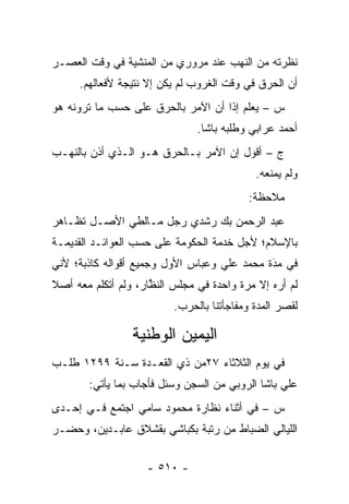 ‫ﻨﻅﺭﺘﻪ ﻤﻥ ﺍﻟﻨﻬﺏ ﻋﻨﺩ ﻤﺭﻭﺭﻱ ﻤﻥ ﺍﻟﻤﻨﺸﻴﺔ ﻓﻲ ﻭﻗﺕ ﺍﻟﻌﺼـﺭ‬
     ‫ﺃﻥ ﺍﻟﺤﺭﻕ ﻓﻲ ﻭﻗﺕ ﺍﻟﻐﺭﻭﺏ ﻟﻡ ﻴﻜﻥ ﺇﻻ ﻨﺘﻴﺠﺔ ﻷﻓﻌﺎﻟﻬﻡ.‬
‫ﺱ – ﻴﻌﻠﻡ ﺇ ﹰﺍ ﺃﻥ ﺍﻵﻤﺭ ﺒﺎﻟﺤﺭﻕ ﻋﻠﻰ ﺤﺴﺏ ﻤﺎ ﺘﺭﻭﻨﻪ ﻫﻭ‬
                                    ‫ﺫ‬
                               ‫ﺃﺤﻤﺩ ﻋﺭﺍﺒﻲ ﻭﻁﻠﺒﻪ ﺒﺎﺸﺎ.‬
‫ﺝ – ﺃﻗﻭل ﺇﻥ ﺍﻵﻤﺭ ﺒـﺎﻟﺤﺭﻕ ﻫـﻭ ﺍﻟـﺫﻱ ﺃﺫﻥ ﺒﺎﻟﻨﻬـﺏ‬
                                            ‫ﻭﻟﻡ ﻴﻤﻨﻌﻪ.‬
                                          ‫ﻤﻼﺤﻅﺔ:‬
‫ﻋﺒﺩ ﺍﻟﺭﺤﻤﻥ ﺒﻙ ﺭﺸﺩﻱ ﺭﺠل ﻤـﺎﻟﻁﻲ ﺍﻷﺼـل ﺘﻅـﺎﻫﺭ‬
‫ﺒﺎﻹﺴﻼﻡ؛ ﻷﺠل ﺨﺩﻤﺔ ﺍﻟﺤﻜﻭﻤﺔ ﻋﻠﻰ ﺤﺴﺏ ﺍﻟﻌﻭﺍﺌـﺩ ﺍﻟﻘﺩﻴﻤـﺔ‬
‫ﻓﻲ ﻤﺩﺓ ﻤﺤﻤﺩ ﻋﻠﻲ ﻭﻋﺒﺎﺱ ﺍﻷﻭل ﻭﺠﻤﻴﻊ ﺃﻗﻭﺍﻟﻪ ﻜﺎﺫﺒﺔ؛ ﻷﻨﻲ‬
                                             ‫َ‬
                                             ‫‪‬‬
‫ﻟﻡ ﺃﺭﻩ ﺇﻻ ﻤﺭﺓ ﻭﺍﺤﺩﺓ ﻓﻲ ﻤﺠﻠﺱ ﺍﻟﻨﻅﺎﺭ، ﻭﻟﻡ ﺃﺘﻜﻠﻡ ﻤﻌﻪ ﺃﺼﻼ‬
‫ﹰ‬                    ‫ﱠ‬
                          ‫ﻟﻘﺼﺭ ﺍﻟﻤﺩﺓ ﻭﻤﻔﺎﺠﺄﺘﻨﺎ ﺒﺎﻟﺤﺭﺏ.‬

                 ‫ﺍﻟﻴﻤﻴﻥ ﺍﻟﻭﻁﻨﻴﺔ‬
‫ﻓﻲ ﻴﻭﻡ ﺍﻟﺜﻼﺜﺎﺀ ٧٢ﻤﻥ ﺫﻱ ﺍﻟﻘﻌـﺩﺓ ﺴـﻨﺔ ٩٩٢١ ﻁﻠـﺏ‬
        ‫ﻋﻠﻲ ﺒﺎﺸﺎ ﺍﻟﺭﻭﺒﻲ ﻤﻥ ﺍﻟﺴﺠﻥ ﻭﺴﺌل ﻓﺄﺠﺎﺏ ﺒﻤﺎ ﻴﺄﺘﻲ:‬
‫ﺱ – ﻓﻲ ﺃﺜﻨﺎﺀ ﻨﻅﺎﺭﺓ ﻤﺤﻤﻭﺩ ﺴﺎﻤﻲ ﺍﺠﺘﻤﻊ ﻓـﻲ ﺇﺤـﺩﻯ‬
‫ﺍﻟﻠﻴﺎﻟﻲ ﺍﻟﻀﺒﺎﻁ ﻤﻥ ﺭﺘﺒﺔ ﺒﻜﺒﺎﺸﻲ ﺒﻘﺸﻼﻕ ﻋﺎﺒـﺩﻴﻥ، ﻭﺤﻀـﺭ‬


                    ‫- ٠١٥ -‬
 