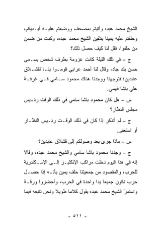 ‫ﺍﻟﺸﻴﺦ ﻤﺤﻤﺩ ﻋﺒﺩﻩ ﻭﺃﺘﻴﺘﻡ ﺒﻤﺼﺤﻑ ﻭﻭﻀﻌﺘﻡ ﻋﻠﻴـﻪ ﺃﻴـﺩﻴﻜﻡ،‬
‫ﻭﺤﻠﻔﺘﻡ ﻋﻠﻴﻪ ﻴﻤﻴ ﹰﺎ ﺒﺘﻠﻘﻴﻥ ﺍﻟﺸﻴﺦ ﻤﺤﻤﺩ ﻋﺒﺩﻩ، ﻭﻜﻨﺕ ﻤﻥ ﻀﻤﻥ‬
                                     ‫ﻨ‬
                      ‫ﻤﻥ ﺤﻠﻔﻭﺍ، ﻓﻘل ﻟﻨﺎ ﻜﻴﻑ ﺤﺼل ﺫﻟﻙ؟‬
                                                  ‫‪‬‬
‫ﺝ – ﻓﻲ ﺘﻠﻙ ﺍﻟﻠﻴﻠﺔ ﻜﺎﻨﺕ ﻋﺯﻭﻤﺔ ﺒﻁﺭﻑ ﺸﺨﺹ ‪‬ﺴـ ‪‬ﻰ‬
 ‫ﻴ ﻤ‬
‫ﺤﺴﻥ ﺒﻙ ﺠﺎﺩ، ﻭﻗﺎل ﻟﻨﺎ ﺃﺤﻤﺩ ﻋﺭﺍﺒﻲ ﻗﻭﻤـﻭﺍ ﺒﻨـﺎ ﻟﻘﺸـﻼﻕ‬
‫ﻋﺎﺒﺩﻴﻥ؛ ﻓﺘﻭﺠﻬﻨﺎ ﻭﻭﺠﺩﻨﺎ ﻫﻨﺎﻙ ﻤﺤﻤﻭﺩ ﺴـﺎﻤﻲ ﻓـﻲ ﻏﺭﻓـﺔ‬
                                     ‫‪‬‬
                                       ‫ﻋﻠﻲ ﺒﺎﺸﺎ ﻓﻬﻤﻲ.‬
‫ﺱ – ﻫل ﻜﺎﻥ ﻤﺤﻤﻭﺩ ﺒﺎﺸﺎ ﺴﺎﻤﻲ ﻓﻲ ﺫﻟﻙ ﺍﻟﻭﻗﺕ ﺭﺌـﻴﺱ‬
                                         ‫ﻤﺠﻠﺱ ﺍﻟﻨﻅﺎﺭ؟‬
                                            ‫ﱠ‬
‫ﺝ – ﻟﻡ ﺃﺘﺫﻜﺭ ﺇﺫﺍ ﻜﺎﻥ ﻓﻲ ﺫﻟﻙ ﺍﻟﻭﻗـﺕ ﺭﺌـﻴﺱ ﺍﻟﻨ ﱠـﺎﺭ‬
   ‫ﻅ‬
                                            ‫ﺃﻭ ﺍﺴﺘﻌﻔﻰ.‬
      ‫ﺱ – ﻤﺎﺫﺍ ﺠﺭﻯ ﺒﻌﺩ ﻭﺼﻭﻟﻜﻡ ﺇﻟﻰ ﻗﺸﻼﻕ ﻋﺎﺒﺩﻴﻥ؟‬
‫ﺝ – ﻭﺠﺩﻨﺎ ﻤﺤﻤﻭﺩ ﺒﺎﺸﺎ ﺴﺎﻤﻲ ﻭﺍﻟﺸﻴﺦ ﻤﺤﻤﺩ ﻋﺒﺩﻩ، ﻭﻗﺎﻻ‬
‫ﺇﻨﻪ ﻓﻲ ﻫﺫﺍ ﺍﻟﻴﻭﻡ ﺩﺨﻠﺕ ﻤﺭﺍﻜﺏ ﺍﻹﻨﻜﻠﻴـﺯ ﺇﻟـﻰ ﺍﻹﺴـﻜﻨﺩﺭﻴﺔ‬
‫ﻟﻠﺤﺭﺏ، ﻭﺍﻟﻤﻘﺼﻭﺩ ﻤﻥ ﺠﻤﻌﻴﺘﻨﺎ ﺤﻠﻑ ﻴﻤﻴﻥ ﺒﺄﻨـﻪ ﺇﺫﺍ ﺤﺼـل‬
‫ﺤﺭﺏ ﻨﻜﻭﻥ ﺠﻤﻴﻌﺎ ﻴ ‪‬ﺍ ﻭﺍﺤﺩﺓ ﻓﻲ ﺍﻟﺤﺭﺏ، ﻭﺃﺤﻀﺭﻭﺍ ﻭﺭﻗـﺔ‬
                               ‫‪ ‬ﺩ‬
‫ﻭﺍﺴﺘﻤﺭ ﺍﻟﺸﻴﺦ ﻤﺤﻤﺩ ﻋﺒﺩﻩ ﻴﻘﻭل ﻜﻼ ‪‬ﺎ ﻁﻭﻴﻼ ﻭﻨﺤﻥ ﻨﺘﺒﻌﻪ ﻓﻴﻤﺎ‬
                ‫ﹰ‬     ‫ﻤ‬                         ‫َ‬
                                                ‫‪‬‬



                    ‫- ١١٥ -‬
 