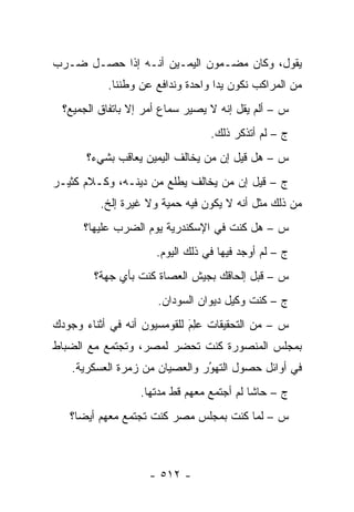 ‫ﻴﻘﻭل، ﻭﻜﺎﻥ ﻤﻀـﻤﻭﻥ ﺍﻟﻴﻤـﻴﻥ ﺃﻨـﻪ ﺇﺫﺍ ﺤﺼـل ﻀـﺭﺏ‬
           ‫ﻤﻥ ﺍﻟﻤﺭﺍﻜﺏ ﻨﻜﻭﻥ ﻴ ‪‬ﺍ ﻭﺍﺤﺩﺓ ﻭﻨﺩﺍﻓﻊ ﻋﻥ ﻭﻁﻨﻨﺎ.‬
                                   ‫ﺩ‬
  ‫ﺱ – ﺃﻟﻡ ﻴﻘل ﺇﻨﻪ ﻻ ﻴﺼﻴﺭ ﺴﻤﺎﻉ ﺃﻤﺭ ﺇﻻ ﺒﺎﺘﻔﺎﻕ ﺍﻟﺠﻤﻴﻊ؟‬
                                  ‫ﺝ – ﻟﻡ ﺃﺘﺫﻜﺭ ﺫﻟﻙ.‬
       ‫ﺱ – ﻫل ﻗﻴل ﺇﻥ ﻤﻥ ﻴﺨﺎﻟﻑ ﺍﻟﻴﻤﻴﻥ ﻴﻌﺎﻗﺏ ﺒﺸﻲﺀ؟‬
                                ‫‪‬‬
‫ﺝ – ﻗﻴل ﺇﻥ ﻤﻥ ﻴﺨﺎﻟﻑ ﻴﻁﻠﻊ ﻤﻥ ﺩﻴﻨـﻪ، ﻭﻜـﻼﻡ ﻜﺜﻴـﺭ‬
                                 ‫‪‬‬
          ‫ﻤﻥ ﺫﻟﻙ ﻤﺜل ﺃﻨﻪ ﻻ ﻴﻜﻭﻥ ﻓﻴﻪ ﺤﻤﻴﺔ ﻭﻻ ﻏﻴﺭﺓ ﺇﻟﺦ.‬
                        ‫‪‬‬
      ‫ﺱ – ﻫل ﻜﻨﺕ ﻓﻲ ﺍﻹﺴﻜﻨﺩﺭﻴﺔ ﻴﻭﻡ ﺍﻟﻀﺭﺏ ﻋﻠﻴﻬﺎ؟‬
                      ‫ﺝ – ﻟﻡ ﺃﻭﺠﺩ ﻓﻴﻬﺎ ﻓﻲ ﺫﻟﻙ ﺍﻟﻴﻭﻡ.‬
        ‫ﺱ – ﻗﺒل ﺇﻟﺤﺎﻗﻙ ﺒﺠﻴﺵ ﺍﻟﻌﺼﺎﺓ ﻜﻨﺕ ﺒﺄﻱ ﺠﻬﺔ؟‬
                      ‫ﺝ – ﻜﻨﺕ ﻭﻜﻴل ﺩﻴﻭﺍﻥ ﺍﻟﺴﻭﺩﺍﻥ.‬
‫ﺱ – ﻤﻥ ﺍﻟﺘﺤﻘﻴﻘﺎﺕ ﻋِﻡ ﻟﻠﻘﻭﻤﺴﻴﻭﻥ ﺃﻨﻪ ﻓﻲ ﺃﺜﻨﺎﺀ ﻭﺠﻭﺩﻙ‬
                             ‫‪‬ﻠ َ‬
‫ﺒﻤﺠﻠﺱ ﺍﻟﻤﻨﺼﻭﺭﺓ ﻜﻨﺕ ﺘﺤﻀﺭ ﻟﻤﺼﺭ، ﻭﺘﺠﺘﻤﻊ ﻤﻊ ﺍﻟﻀﺒﺎﻁ‬
  ‫‪‬‬
    ‫ﻓﻲ ﺃﻭﺍﺌل ﺤﺼﻭل ﺍﻟﺘﻬﻭﺭ ﻭﺍﻟﻌﺼﻴﺎﻥ ﻤﻥ ﺯﻤﺭﺓ ﺍﻟﻌﺴﻜﺭﻴﺔ.‬
                                ‫ُ‬
                                ‫‪‬‬
                  ‫ﺝ – ﺤﺎﺸﺎ ﻟﻡ ﺃﺠﺘﻤﻊ ﻤﻌﻬﻡ ﻗﻁ ﻤﺩﺘﻬﺎ.‬
   ‫ﺱ – ﻟﻤﺎ ﻜﻨﺕ ﺒﻤﺠﻠﺱ ﻤﺼﺭ ﻜﻨﺕ ﺘﺠﺘﻤﻊ ﻤﻌﻬﻡ ﺃﻴﻀﺎ؟‬
                                       ‫‪‬‬



                    ‫- ٢١٥ -‬
 