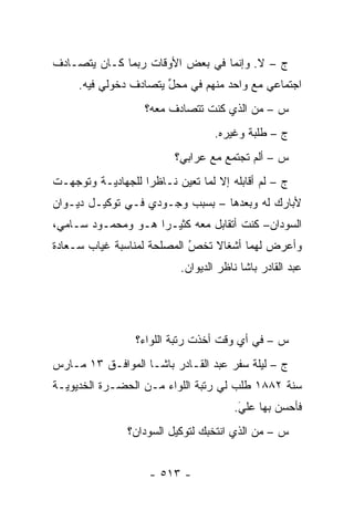 ‫ﺝ – ﻻ. ﻭﺇﻨﻤﺎ ﻓﻲ ﺒﻌﺽ ﺍﻷﻭﻗﺎﺕ ﺭﺒﻤﺎ ﻜـﺎﻥ ﻴﺘﺼـﺎﺩﻑ‬
     ‫ﺍﺠﺘﻤﺎﻋﻲ ﻤﻊ ﻭﺍﺤﺩ ﻤﻨﻬﻡ ﻓﻲ ﻤﺤل ﻴﺘﺼﺎﺩﻑ ﺩﺨﻭﻟﻲ ﻓﻴﻪ.‬
                       ‫ﱢ‬
                   ‫ﺱ – ﻤﻥ ﺍﻟﺫﻱ ﻜﻨﺕ ﺘﺘﺼﺎﺩﻑ ﻤﻌﻪ؟‬
                                        ‫‪‬‬
                                   ‫ﺝ – ﻁﻠﺒﺔ ﻭﻏﻴﺭﻩ.‬
                          ‫ﺱ – ﺃﻟﻡ ﺘﺠﺘﻤﻊ ﻤﻊ ﻋﺭﺍﺒﻲ؟‬
‫ﺝ – ﻟﻡ ﺃﻗﺎﺒﻠﻪ ﺇﻻ ﻟﻤﺎ ﺘﻌﻴﻥ ﻨـﺎﻅ ‪‬ﺍ ﻟﻠﺠﻬﺎﺩﻴـﺔ ﻭﺘﻭﺠﻬـﺕ‬
   ‫‪‬‬               ‫ﺭ‬       ‫‪ ‬‬
‫ﻷﺒﺎﺭﻙ ﻟﻪ ﻭﺒﻌﺩﻫﺎ – ﺒﺴﺒﺏ ﻭﺠـﻭﺩﻱ ﻓـﻲ ﺘﻭﻜﻴـل ﺩﻴـﻭﺍﻥ‬
‫ﺍﻟﺴﻭﺩﺍﻥ– ﻜﻨﺕ ﺃﺘﻘﺎﺒل ﻤﻌﻪ ﻜﺜﻴـ ‪‬ﺍ ﻫـﻭ ﻭﻤﺤﻤـﻭﺩ ﺴـﺎﻤﻲ،‬
                    ‫ﺭ‬
‫ﻭﺃﻋﺭﺽ ﻟﻬﻤﺎ ﺃﺸﻐﺎﻻ ﺘﺨﺹ ﺍﻟﻤﺼﻠﺤﺔ ﻟﻤﻨﺎﺴﺒﺔ ﻏﻴﺎﺏ ﺴـﻌﺎﺩﺓ‬
                            ‫ُ‬
                            ‫‪‬‬   ‫ﹰ‬
                           ‫ﻋﺒﺩ ﺍﻟﻘﺎﺩﺭ ﺒﺎﺸﺎ ﻨﺎﻅﺭ ﺍﻟﺩﻴﻭﺍﻥ.‬




                 ‫ﺱ – ﻓﻲ ﺃﻱ ﻭﻗﺕ ﺃﺨﺫﺕ ﺭﺘﺒﺔ ﺍﻟﻠﻭﺍﺀ؟‬
‫ﺝ – ﻟﻴﻠﺔ ﺴﻔﺭ ﻋﺒﺩ ﺍﻟﻘـﺎﺩﺭ ﺒﺎﺸـﺎ ﺍﻟﻤﻭﺍﻓـﻕ ٣١ ﻤـﺎﺭﺱ‬
‫ﺴﻨﺔ ٢٨٨١ ﻁﻠﺏ ﻟﻲ ﺭﺘﺒﺔ ﺍﻟﻠﻭﺍﺀ ﻤـﻥ ﺍﻟﺤﻀـﺭﺓ ﺍﻟﺨﺩﻴﻭﻴـﺔ‬
                                       ‫ﻓﺄﺤﺴﻥ ﺒﻬﺎ ﻋﻠﻲ.‬
                                        ‫َ‬
                                        ‫‪‬‬       ‫‪‬‬
                ‫ﺱ – ﻤﻥ ﺍﻟﺫﻱ ﺍﻨﺘﺨﺒﻙ ﻟﺘﻭﻜﻴل ﺍﻟﺴﻭﺩﺍﻥ؟‬
                                            ‫‪‬‬


                    ‫- ٣١٥ -‬
 