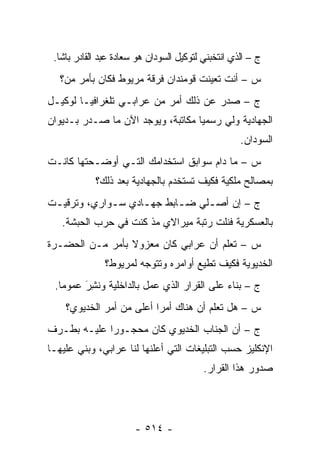 ‫ﺝ – ﺍﻟﺫﻱ ﺍﻨﺘﺨﺒﻨﻲ ﻟﺘﻭﻜﻴل ﺍﻟﺴﻭﺩﺍﻥ ﻫﻭ ﺴﻌﺎﺩﺓ ﻋﺒﺩ ﺍﻟﻘﺎﺩﺭ ﺒﺎﺸﺎ.‬
   ‫ﺱ – ﺃﻨﺕ ﺘﻌﻴﻨﺕ ﻗﻭﻤﻨﺩﺍﻥ ﻓﺭﻗﺔ ﻤﺭﻴﻭﻁ ﻓﻜﺎﻥ ﺒﺄﻤﺭ ﻤﻥ‪‬؟‬
      ‫‪‬‬                                ‫‪‬‬
‫ﺝ – ﺼﺩﺭ ﻋﻥ ﺫﻟﻙ ﺃﻤﺭ ﻤﻥ ﻋﺭﺍﺒـﻲ ﺘﻠﻐﺭﺍﻓ ‪‬ـﺎ ﻟﻭﻜﻴـل‬
         ‫ﻴ‬
‫ﺍﻟﺠﻬﺎﺩﻴﺔ ﻭﻟﻲ ﺭﺴﻤ ‪‬ﺎ ﻤﻜﺎﺘﺒﺔ، ﻭﻴﻭﺠﺩ ﺍﻵﻥ ﻤﺎ ﺼـﺩﺭ ﺒـﺩﻴﻭﺍﻥ‬
                                   ‫ﻴ‬
                                                    ‫ﺍﻟﺴﻭﺩﺍﻥ.‬
‫ﺱ – ﻤﺎ ﺩﺍﻡ ﺴﻭﺍﺒﻕ ﺍﺴﺘﺨﺩﺍﻤﻙ ﺍﻟﺘـﻲ ﺃﻭﻀـﺤﺘﻬﺎ ﻜﺎﻨـﺕ‬
            ‫ﺒﻤﺼﺎﻟﺢ ﻤﻠﻜﻴﺔ ﻓﻜﻴﻑ ﺘﺴﺘﺨﺩﻡ ﺒﺎﻟﺠﻬﺎﺩﻴﺔ ﺒﻌﺩ ﺫﻟﻙ؟‬
‫ﺝ – ﺇﻥ ﺃﺼ ـﻠﻲ ﻀ ـﺎﺒﻁ ﺠﻬ ـﺎﺩﻱ ﺴ ـﻭﺍﺭﻱ، ﻭﺘﺭﻗﻴ ـﺕ‬
 ‫ـ‬            ‫ـ‬      ‫ـ‬       ‫ـ‬     ‫ـ‬
   ‫ﺒﺎﻟﻌﺴﻜﺭﻴﺔ ﻓﻨﻠﺕ ﺭﺘﺒﺔ ﻤﻴﺭﺍﻻﻱ ﻤﺫ ﻜﻨﺕ ﻓﻲ ﺤﺭﺏ ﺍﻟﺤﺒﺸﺔ.‬
‫ﺱ – ﺘﻌﻠﻡ ﺃﻥ ﻋﺭﺍﺒﻲ ﻜﺎﻥ ﻤﻌﺯﻭﻻ ﺒﺄﻤﺭ ﻤـﻥ ﺍﻟﺤﻀـﺭﺓ‬
                 ‫ﹰ‬
               ‫ﺍﻟﺨﺩﻴﻭﻴﺔ ﻓﻜﻴﻑ ﺘﻁﻴﻊ ﺃﻭﺍﻤﺭﻩ ﻭﺘﺘﻭﺠﻪ ﻟﻤﺭﻴﻭﻁ؟‬
                        ‫‪‬‬
 ‫ﺝ – ﺒﻨﺎﺀ ﻋﻠﻰ ﺍﻟﻘﺭﺍﺭ ﺍﻟﺫﻱ ﻋﻤل ﺒﺎﻟﺩﺍﺨﻠﻴﺔ ﻭﻨ ِﺭَ ﻋﻤﻭ ‪‬ﺎ.‬
   ‫ﻤ‬       ‫ﹸﺸ‬                                 ‫‪‬‬
    ‫ﺱ – ﻫل ﺘﻌﻠﻡ ﺃﻥ ﻫﻨﺎﻙ ﺃﻤ ‪‬ﺍ ﺃﻋﻠﻰ ﻤﻥ ﺃﻤﺭ ﺍﻟﺨﺩﻴﻭﻱ؟‬
                          ‫ﺭ‬
‫ﺝ – ﺃﻥ ﺍﻟﺠﻨﺎﺏ ﺍﻟﺨﺩﻴﻭﻱ ﻜﺎﻥ ﻤﺤﺠـﻭ ‪‬ﺍ ﻋﻠﻴـﻪ ﺒﻁـﺭﻑ‬
             ‫ﺭ‬
‫ﺍﻹﻨﻜﻠﻴﺯ ﺤﺴﺏ ﺍﻟﺘﺒﻠﻴﻐﺎﺕ ﺍﻟﺘﻲ ﺃﻋﻠﻨﻬﺎ ﻟﻨﺎ ﻋﺭﺍﺒﻲ، ﻭﺒﻨﻲ ﻋﻠﻴﻬـﺎ‬
                                          ‫ﺼﺩﻭﺭ ﻫﺫﺍ ﺍﻟﻘﺭﺍﺭ.‬




                       ‫- ٤١٥ -‬
 