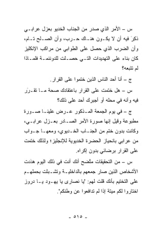 ‫ﺱ – ﺍﻷﻤﺭ ﺍﻟﺫﻱ ﺼﺩﺭ ﻤﻥ ﺍﻟﺠﻨﺎﺏ ﺍﻟﺨﺩﻴﻭ ﺒﻌﺯل ﻋﺭﺍﺒـﻲ‬
‫ﺫ ِﺭ ﻓﻴﻪ ﺃﻥ ﻻ ﻴﻜـﻭﻥ ﻫﻨـﺎﻙ ﺤـﺭﺏ، ﻭﺃﻥ ﺍﻟﺼـﻠﺢ ﺘـﺎﻡ،‬
                                            ‫ﹸﻜ َ‬
‫ﻭﺃﻥ ﺍﻟﻀﺭﺏ ﺍﻟﺫﻱ ﺤﺼل ﻋﻠﻰ ﺍﻟﻁﻭﺍﺒﻲ ﻤﻥ ﻤﺭﺍﻜﺏ ﺍﻹﻨﻜﻠﻴﺯ‬
‫ﻜﺎﻥ ﺒﻨﺎﺀ ﻋﻠﻰ ﺍﻟﺘﻬﺩﻴﺩﺍﺕ ﺍﻟﺘـﻲ ﺤﺼـﻠﺕ ﻟﻠﺩﻭﻨﻨﻤـﺔ ﻓﻠﻤـﺎﺫﺍ‬
                                            ‫‪‬‬
                                                ‫ﻟﻡ ﺘﺘﺒﻌﻪ؟‬
           ‫ﺝ – ﺃﻨﺎ ﺃﺤﺩ ﺍﻟﻨﺎﺱ ﺍﻟﺫﻴﻥ ﺨﺘﻤﻭﺍ ﻋﻠﻰ ﺍﻟﻘﺭﺍﺭ.‬
‫ﺱ – ﻫل ﺨﺘﻤﺕ ﻋﻠﻰ ﺍﻟﻘﺭﺍﺭ ﺒﺎﻋﺘﻘﺎﺩﻙ ﺼﺤﺔ ﻤـﺎ ﺘﻘـﺭﺭ‬
 ‫‪‬‬
 ‫َ‬
               ‫ﻓﻴﻪ ﻭﺃﻨﻪ ﻓﻲ ﻤﺤﻠﻪ ﺃﻭ ﺃﺠﺒﺭﻙ ﺃﺤﺩ ﻋﻠﻰ ﺫﻟﻙ؟‬
‫ﺝ – ﻓﻲ ﻴﻭﻡ ﺍﻟﺠﻤﻌﺔ ﺍﻟﻤـﺫﻜﻭﺭ ﻋـﺭﺽ ﻋﻠﻴﻨـﺎ ﺼـﻭﺭﺓ‬
‫ﻤﻁﺒﻭﻋﺔ ﻭﻗﻴل ﺇﻨﻬﺎ ﺼﻭﺭﺓ ﺍﻷﻤﺭ ﺍﻟﺼـﺎﺩﺭ ﺒﻌـﺯل ﻋﺭﺍﺒـﻲ،‬
‫ﻭﻜﺎﻨﺕ ﺒﺩﻭﻥ ﺨﺘﻡ ﻤﻥ ﺍﻟﺠﻨـﺎﺏ ﺍﻟﺨـﺩﻴﻭﻱ، ﻭﻤﻌﻬـﺎ ﺠـﻭﺍﺏ‬
‫ﻤﻥ ﻋﺭﺍﺒﻲ ﺒﺎﻨﺤﻴﺎﺯ ﺍﻟﺤﻀﺭﺓ ﺍﻟﺨﺩﻴﻭﻴﺔ ﻟﻺﻨﺠﻠﻴﺯ؛ ﻭﻟﺫﻟﻙ ﺨﺘﻤﺕ‬
                        ‫ﻋﻠﻰ ﺍﻟﻘﺭﺍﺭ ﺒﺭﻀﺎﺌﻲ ﺒﺩﻭﻥ ﺇﻜﺭﺍﻩ.‬
‫ﺱ – ﻤﻥ ﺍﻟﺘﺤﻘﻴﻘﺎﺕ ﻤﺘﻀﺢ ﺃﻨﻙ ﺃﻨﺕ ﻓﻲ ﺫﻟﻙ ﺍﻟﻴﻭﻡ ﻫﺩﺩﺕ‬
  ‫‪َ‬‬                        ‫ﱠ‬
‫ﺍﻷﺸﺨﺎﺹ ﺍﻟﺫﻴﻥ ﺼﺎﺭ ﺠﻤﻌﻬﻡ ﺒﺎﻟﺩﺍﺨﻠﻴـﺔ ﻭﺘﺸـﺒﺜﺕ ﺒﺤﻤﻠﻬـﻡ‬
          ‫‪‬‬
‫ﻋﻠﻰ ﺍﻟﺘﺨﺘﻴﻡ ﺒﺄﻨﻙ ﻗﻠﺕ ﻟﻬﻡ: "ﻴﺎ ﻨﺼﺎﺭﻯ ﻴﺎ ﻴﻬـﻭﺩ ﻴـﺎ ﺩﺭﻭﺯ‬
               ‫ﺍﺨﺘﺎﺭﻭﺍ ﻟﻜﻡ ﻤﻴﺘﺔ ﺇﺫﺍ ﻟﻡ ﺘﺩﺍﻓﻌﻭﺍ ﻋﻥ ﻭﻁﻨﻜﻡ".‬



                    ‫- ٥١٥ -‬
 