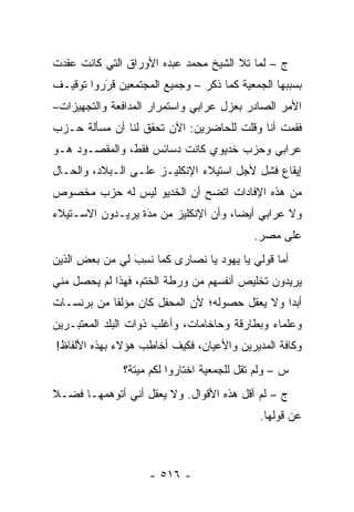 ‫ﺝ – ﻟﻤﺎ ﺘﻼ ﺍﻟﺸﻴﺦ ﻤﺤﻤﺩ ﻋﺒﺩﻩ ﺍﻷﻭﺭﺍﻕ ﺍﻟﺘﻲ ﻜﺎﻨﺕ ﻋﻘﺩﺕ‬
                                          ‫‪‬‬
‫ﺒﺴﺒﺒﻬﺎ ﺍﻟﺠﻤﻌﻴﺔ ﻜﻤﺎ ﺫﻜﺭ – ﻭﺠﻤﻴﻊ ﺍﻟﻤﺠﺘﻤﻌﻴﻥ ﻗﺭﺭﻭﺍ ﺘﻭﻗﻴـﻑ‬
          ‫‪َ‬‬
‫ﺍﻷﻤﺭ ﺍﻟﺼﺎﺩﺭ ﺒﻌﺯل ﻋﺭﺍﺒﻲ ﻭﺍﺴﺘﻤﺭﺍﺭ ﺍﻟﻤﺩﺍﻓﻌﺔ ﻭﺍﻟﺘﺠﻬﻴﺯﺍﺕ–‬
‫ﻓﻘﻤﺕ ﺃﻨﺎ ﻭﻗﻠﺕ ﻟﻠﺤﺎﻀﺭﻴﻥ: ﺍﻵﻥ ﺘﺤﻘﻕ ﻟﻨﺎ ﺃﻥ ﻤﺴﺄﻟﺔ ﺤـﺯﺏ‬
‫ﻋﺭﺍﺒﻲ ﻭﺤﺯﺏ ﺨﺩﻴﻭﻱ ﻜﺎﻨﺕ ﺩﺴﺎﺌﺱ ﻓﻘﻁ، ﻭﺍﻟﻤﻘﺼـﻭﺩ ﻫـﻭ‬
‫ﺇﻴﻘﺎﻉ ﻓﺸل ﻷﺠل ﺍﺴﺘﻴﻼﺀ ﺍﻹﻨﻜﻠﻴـﺯ ﻋﻠـﻰ ﺍﻟـﺒﻼﺩ، ﻭﺍﻟﺤـﺎل‬
‫ﻤﻥ ﻫﺫﻩ ﺍﻹﻓﺎﺩﺍﺕ ﺍﺘﻀﺢ ﺃﻥ ﺍﻟﺨﺩﻴﻭ ﻟﻴﺱ ﻟﻪ ﺤﺯﺏ ﻤﺨﺼﻭﺹ‬
‫ﻭﻻ ﻋﺭﺍﺒﻲ ﺃﻴ ‪‬ﺎ، ﻭﺃﻥ ﺍﻹﻨﻜﻠﻴﺯ ﻤﻥ ﻤﺩﺓ ﻴﺭﻴـﺩﻭﻥ ﺍﻻﺴـﺘﻴﻼﺀ‬
                  ‫‪َ‬‬                  ‫ﻀ‬
                                            ‫ﻋﻠﻰ ﻤﺼﺭ.‬
‫ﺃﻤﺎ ﻗﻭﻟﻲ ﻴﺎ ﻴﻬﻭﺩ ﻴﺎ ﻨﺼﺎﺭﻯ ﻜﻤﺎ ﻨ ِﺏ ﻟﻲ ﻤﻥ ﺒﻌﺽ ﺍﻟﺫﻴﻥ‬
                ‫ﹸﺴ َ‬                            ‫‪‬‬
‫ﻴﺭﻴﺩﻭﻥ ﺘﺨﻠﻴﺹ ﺃﻨﻔﺴﻬﻡ ﻤﻥ ﻭﺭﻁﺔ ﺍﻟﺨﺘﻡ، ﻓﻬﺫﺍ ﻟﻡ ﻴﺤﺼل ﻤﻨﻲ‬
‫ﺃﺒ ‪‬ﺍ ﻭﻻ ﻴﻌﻘل ﺤﺼﻭﻟﻪ؛ ﻷﻥ ﺍﻟﻤﺤﻔل ﻜﺎﻥ ﻤﺅﻟ ﹰﺎ ﻤﻥ ﺒﺭﻨﺴـﺎﺕ‬
            ‫ﻔ‬                                   ‫ﺩ‬
‫ﻭﻋﻠﻤﺎﺀ ﻭﺒﻁﺎﺭﻗﺔ ﻭﺤﺎﺨﺎﻤﺎﺕ، ﻭﺃﻏﻠﺏ ﺫﻭﺍﺕ ﺍﻟﺒﻠﺩ ﺍﻟﻤﻌﺘﺒـﺭﻴﻥ‬
‫ﻭﻜﺎﻓﺔ ﺍﻟﻤﺩﻴﺭﻴﻥ ﻭﺍﻷﻋﻴﺎﻥ، ﻓﻜﻴﻑ ﺃﺨﺎﻁﺏ ﻫﺅﻻﺀ ﺒﻬﺫﻩ ﺍﻷﻟﻔﺎﻅ!‬
               ‫ﺱ – ﻭﻟﻡ ﺘﻘل ﻟﻠﺠﻤﻌﻴﺔ ﺍﺨﺘﺎﺭﻭﺍ ﻟﻜﻡ ﻤﻴﺘﺔ؟‬
‫ﺝ – ﻟﻡ ﺃﻗل ﻫﺫﻩ ﺍﻷﻗﻭﺍل. ﻭﻻ ﻴﻌﻘل ﺃﻨﻲ ﺃﺘﻭﻫﻤﻬـﺎ ﻓﻀـﻼ‬
‫ﹰ‬
                                             ‫ﻋﻥ ﻗﻭﻟﻬﺎ.‬



                    ‫- ٦١٥ -‬
 