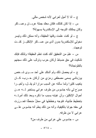 ‫ﺝ – ﺃﻨﺎ ﻻ ﺃﻤﻴل ﻟﻌﺭﺍﺒﻲ ﻷﻨﻪ ﺸﺨﺹ ﻤﺜﻠﻲ.‬
‫ﺱ – ﺇﺫﺍ ﻜﺎﻥ ﻜﺫﻟﻙ، ﻓﻜﺎﻥ ﻤﻌﻙ ﺠﻤﻠﺔ ﻋﺭﺒـﺎﻥ ﻭﻋﺴـﺎﻜﺭ‬
               ‫ﻭﻜﺎﻥ ﻴﻤﻜﻨﻙ ﺍﻟﺘﻭﺠﻪ ﺇﻟﻰ ﺍﻹﺴﻜﻨﺩﺭﻴﺔ ﺒﺴﻬﻭﻟﺔ؟‬
                                      ‫‪‬‬
‫ﺝ – ﻟﻭ ﻜﻨﺕ ﻋﻠﻤﺕ ﻭﻗﺘﻬﺎ ﺍﻟﺤﻘﻴﻘﺔ، ﻭﺃﻨﻪ ﻤﻤﻜﻥ ﺫﻟﻙ ﻭﺘﻴﺴﺭ‬
‫ﺩﺨﻭﻟﻲ ﻟﻺﺴﻜﻨﺩﺭﻴﺔ ﺒﺩﻭﻥ ﺃﺫﻯ ﻤﻥ ﻋﺴـﺎﻜﺭ ﺍﻹﻨﻜﻠﻴـﺯ ﻜﻨـﺕ‬
                                                 ‫ﺘﻭﺠﻬﺕ.‬
                                                    ‫‪‬‬
‫ﺱ – ﻋِﻡ ﻤﻥ ﺍﻟﺘﺤﻘﻴﻕ ﺃﻨﻙ ﻜﻨﺕ ﺘﻌﻠﻡ ﺍﻟﺤﻘﻴﻘﺔ؛ ﻭﻟﺫﻟﻙ ﻓﺈﻨﻙ‬
                                            ‫‪‬ﻠ َ‬
‫ﺘﺸﻜﻴﺕ ﻓﻲ ﺤﻕ ﻀﺒﺎﻁ ﺃﺭﻜﺎﻥ ﺤﺭﺏ ﻭﺘﺭﺘﺏ ﻋﻠﻰ ﺫﻟﻙ ﺴﺠﻨﻬﻡ‬
               ‫ﱠ‬
                                              ‫ﺒﺎﻟﻁﻭﻨﺠﺎﻨﺔ؟‬
‫ﺝ – ﻟﻡ ﻴﺤﺼل ﺫﻟﻙ ﻭﻟﻡ ﺃﺸﺘﻙ ﻋﻠﻰ ﺃﺤﺩ ﺴـﻭﻯ ﺸـﺨﺹ‬
                  ‫ِ‬
‫ﻴﻭﺯﺒﺎﺸﻲ ‪‬ﺴﻤﻰ ﻤﺼﻁﻔﻰ ﺭﻤﺯﻱ ﻤﻥ ﺃﺭﻜﺎﻥ ﺤـﺭﺏ، ﻜـﺎﻥ‬
                                ‫ﻴ ‪‬‬
‫ﻴﺘﻐﻴﺏ ﻜﺜﻴ ‪‬ﺍ ﻭﻟﻤﺎ ﺴﺄﻟﺘﻪ ﻋﻥ ﺍﻟﺴﺒﺏ ﻤﺭﺍ ‪‬ﺍ ﻟﻡ ﻴﻘـل، ﻭﺃﺨﻴـ ‪‬ﺍ‬
 ‫ﺭ‬                 ‫ﺭ‬                     ‫ﺭ ‪‬‬
‫ﺼﺭﺡ ﻟﻲ ﺒﺄﻨﻪ ﺠﺎﺴﻭﺱ ﻤﻥ ﻁﺭﻑ ﻋﺭﺍﺒﻲ ﻴﺴﺘﺨﺒﺭ ﻟـﻪ ﻋـﻥ‬
                                           ‫َ‬
                                           ‫‪‬‬
‫ﺃﺤﻭﺍل ﺍﻹﻨﻜﻠﻴﺯ، ﻭﺃﻥ ﻏﻴﺎﺒﻪ ﺒﺴﺒﺏ ﻤﺎ ﺫﻜﺭﻩ ﻭﺒﻌﺩ ﺫﻟﻙ ﺃﻤﺭﺘـﻪ‬
‫ﺒﺘﺨﻁﻴﻁ ﻁﺎﺒﻴﺔ، ﻓﺘﻭﺠﻪ ﻭﺨﻁﻁﻬﺎ ﻓﻲ ﻤﺤل ﻤﻨﺤﻁ؛ ﻓﺤـﺭﺭﺕ‬
  ‫َ‬
  ‫‪‬‬     ‫ﱟ‬    ‫ﱢ‬              ‫‪‬‬
‫ﻓﻲ ﺤﻘﻪ ﺠﻭﺍ ‪‬ﺎ ﺒﺎﻟﻜﻴﻔﻴﺔ، ﻭﺃﻨﻪ ﻤﻥ ﺫﻟﻙ ﻴﻌﻠﻡ ﺃﻨﻪ ﺠﺎﺴﻭﺱ ﻋﻠـﻰ‬
                                           ‫ﺒ‬
                                     ‫ﻋﺭﺍﺒﻲ ﻻ ﻤﻥ ﻁﺭﻓﻪ.‬
             ‫ﺱ – ﺠﺎﺴﻭﺱ ﻋﻠﻲ ﻋﺭﺍﺒﻲ ﻤﻥ ﻁﺭﻑ ﻤﻥ‪‬؟‬
                ‫‪‬‬

                      ‫- ٨١٥ -‬
 