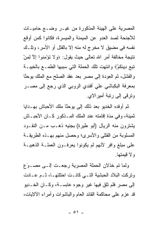 ‫ﺍﻟﻤﺼﺭﻴﺔ ﻋﻠﻰ ﺍﻟﻬﻴﺌﺔ ﺍﻟﻤﺫﻜﻭﺭﺓ ﻤﻥ ﻏﻴـﺭ ﻭﻀـﻊ ﺤﺎﻤﻴـﺎﺕ‬
‫ﻟﻸﺠﻨﺤﺔ ﻟﺼﺩ ﺍﻟﻌﺩﻭ ﻋﻥ ﺍﻟﻤﻴﻤﻨﺔ ﻭﺍﻟﻤﻴﺴﺭﺓ، ﻓﻜﺎﻨﻭﺍ ﻜﻤﻥ ﺃﻭﻗﻊ‬
     ‫‪‬‬                              ‫‪‬‬     ‫‪‬‬
‫ﻨﻔﺴﻪ ﻓﻲ ﻤﻀﻴﻕ ﻻ ﻤﺨﺭﺝ ﻟﻪ ﻤﻨﻪ ﺇﻻ ﺒﺎﻟﻘﺘل ﺃﻭ ﺍﻷﺴﺭ، ﻭﺘﻠـﻙ‬
‫ﻨﺘﻴﺠﺔ ﻤﺨﺎﻟﻔﺔ ﺃﻤﺭ ﺍﷲ ﺘﻌﺎﻟﻰ ﺤﻴﺙ ﻴﻘﻭل: ‪ ‬ﻻ ﺘﺅﻤ ﹸﻭﺍ ﺇﻻ ﻟﻤﻥ‬
‫ﻭ ﹶ ﹸ ْ ِﻨ ِ ﱠ ِ ‪ْ ‬‬
‫ﺘ ِ ‪ِ ‬ﻴﻨﻜﻡ‪ ‬ﻭﺍﻨﺘﻬﺕ ﺘﻠﻙ ﺍﻟﺤﻤﻠﺔ ﺍﻟﺘﻲ ﺴﺒﺒﻬﺎ ﺍﻟﻁﻤـﻊ ﺒﺎﻟﺨﻴﺒـﺔ‬
                                              ‫ﹶﺒﻊ ﺩ ﹶ ﹸ ْ‬
‫ﻭﺍﻟﻔﺸل، ﺜﻡ ﺍﻟﻌﻭﺩﺓ ﺇﻟﻰ ﻤﺼﺭ ﺒﻌﺩ ﻋﻘﺩ ﺍﻟﺼﻠﺢ ﻤﻊ ﺍﻟﻤﻠﻙ ﻴﻭﺤﻨﺎ‬
 ‫ﱠ‬
‫ﺒﻤﻌﺭﻓﺔ ﺍﻟﺒﻜﺒﺎﺸﻲ ﻋﻠﻲ ﺃﻓﻨﺩﻱ ﺍﻟﺭﻭﺒﻲ ﺍﻟﺫﻱ ﺭﺠﻊ ﺇﻟﻰ ﻤﺼـﺭ‬
                                ‫ﻭﺘﺭﻗﻰ ﺇﻟﻰ ﺭﺘﺒﺔ ﺃﻤﻴﺭﺍﻻﻱ.‬
‫ﺜﻡ ﺃﻭﻓﺩﻩ ﺍﻟﺨﺩﻴﻭ ﺒﻌﺩ ﺫﻟﻙ ﺇﻟﻰ ﻴﻭﺤﻨﺎ ﻤﻠﻙ ﺍﻷﺤﺒﺎﺵ ﺒﻬـﺩﺍﻴﺎ‬
                    ‫ﱠ‬
‫ﺜﻤﻴﻨﺔ، ﻭﻓﻲ ﻤﺩﺓ ﺇﻗﺎﻤﺘﻪ ﻋﻨﺩ ﺍﻟﻤﻠﻙ ﺍﻟﻤـﺫﻜﻭﺭ ﻜـﺎﻥ ﺍﻷﺤﺒـﺎﺵ‬
                                        ‫‪َ‬‬
‫ﻴﺸﺘﺭﻭﻥ ﻤﻨﻪ ﺍﻟﺭﻴﺎل )ﺃﺒﻭ ﻁﻴﺭﺓ( ﺒﺠﻨﻴﻪ ﺫﻫـﺏ ﻤـﻥ ﺍﻟﻨﻘـﻭﺩ‬
‫ﺍﻟﻤﺴﻠﻭﺒﺔ ﻤﻥ ﺍﻟﻘﺘﻠﻰ ﻭﺍﻷﺴﺭﻯ؛ ﻭﺤﺼل ﻤﻨﻬﻡ ﺒﻬـﺫﻩ ﺍﻟﻁﺭﻴﻘـﺔ‬
‫ﻋﻠﻰ ﻤﺒﻠﻎ ﻭﺍﻓﺭ ﻷﻨﻬﻡ ﻟﻡ ﻴﻜﻭﻨﻭﺍ ﻴﻌﺭﻓـﻭﻥ ﺍﻟﻌﻤﻠـﺔ ﺍﻟﺫﻫﺒﻴـﺔ‬
                                              ‫ﻭﻻ ﻗﻴﻤﺘﻬﺎ.‬
‫ﻭﻟﻤﺎ ﺘﻡ ﺨﺫﻻﻥ ﺍﻟﺤﻤﻠﺔ ﺍﻟﻤﺼﺭﻴﺔ ﺭﺠﻌـﺕ ﺇﻟـﻰ ﻤﺼـﻭﻉ‬
 ‫‪َ‬‬                                      ‫‪‬‬
‫ﻭﺘﺭﻜﺕ ﺍﻟﺒﻼﺩ ﺍﻟﺤﺒﺸﻴﺔ ﺍﻟﺘـﻲ ﻜﺎﻨـﺕ ﺍﺤﺘﻠﺘﻬـﺎ، ﺜـﻡ ﻋـﺎﺩﺕ‬
‫ﺇﻟﻰ ﻤﺼﺭ ﻓﻠﻡ ﺘﻠﻕ ﻓﻴﻬﺎ ﻏﻴﺭ ﻭﺠﻭﻩ ﻋﺎﺒﺴـﺔ، ﻭﻜـﺎﻥ ﺍﻟﺨـﺩﻴﻭ‬
                                    ‫ﹶ‬
‫ﻗﺩ ﻋﺯﻡ ﻋﻠﻰ ﻤﺤﺎﻜﻤﺔ ﺍﻟﻘﺎﺌﺩ ﺍﻟﻌﺎﻡ ﻭﺍﻟﺒﺎﺸﻭﺍﺕ ﻭﺃﻤﺭﺍﺀ ﺍﻵﻻﻴﺎﺕ،‬


                      ‫- ١٥ -‬
 