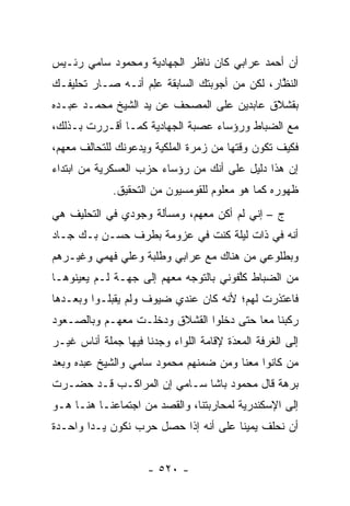 ‫ﺃﻥ ﺃﺤﻤﺩ ﻋﺭﺍﺒﻲ ﻜﺎﻥ ﻨﺎﻅﺭ ﺍﻟﺠﻬﺎﺩﻴﺔ ﻭﻤﺤﻤﻭﺩ ﺴﺎﻤﻲ ﺭﺌـﻴﺱ‬
‫ﺍﻟﻨﻅﺎﺭ، ﻟﻜﻥ ﻤﻥ ﺃﺠﻭﺒﺘﻙ ﺍﻟﺴﺎﺒﻘﺔ ﻋﻠﻡ ﺃﻨـﻪ ﺼـﺎﺭ ﺘﺤﻠﻴﻔـﻙ‬
                  ‫‪ ِ‬‬                         ‫ﱠ‬
‫ﺒﻘﺸﻼﻕ ﻋﺎﺒﺩﻴﻥ ﻋﻠﻰ ﺍﻟﻤﺼﺤﻑ ﻋﻥ ﻴﺩ ﺍﻟﺸﻴﺦ ﻤﺤﻤـﺩ ﻋﺒـﺩﻩ‬
‫ﻤﻊ ﺍﻟﻀﺒﺎﻁ ﻭﺭﺅﺴﺎﺀ ﻋﺼﺒﺔ ﺍﻟﺠﻬﺎﺩﻴﺔ ﻜﻤـﺎ ﺃﻗـﺭﺭﺕ ﺒـﺫﻟﻙ،‬
‫ﻓﻜﻴﻑ ﺘﻜﻭﻥ ﻭﻗﺘﻬﺎ ﻤﻥ ﺯﻤﺭﺓ ﺍﻟﻤﻠﻜﻴﺔ ﻭﻴﺩﻋﻭﻨﻙ ﻟﻠﺘﺤﺎﻟﻑ ﻤﻌﻬﻡ،‬
‫ﺇﻥ ﻫﺫﺍ ﺩﻟﻴل ﻋﻠﻰ ﺃﻨﻙ ﻤﻥ ﺭﺅﺴﺎﺀ ﺤﺯﺏ ﺍﻟﻌﺴﻜﺭﻴﺔ ﻤﻥ ﺍﺒﺘﺩﺍﺀ‬
             ‫ﻅﻬﻭﺭﻩ ﻜﻤﺎ ﻫﻭ ﻤﻌﻠﻭﻡ ﻟﻠﻘﻭﻤﺴﻴﻭﻥ ﻤﻥ ﺍﻟﺘﺤﻘﻴﻕ.‬
‫ﺝ – ﺇﻨﻲ ﻟﻡ ﺃﻜﻥ ﻤﻌﻬﻡ، ﻭﻤﺴﺄﻟﺔ ﻭﺠﻭﺩﻱ ﻓﻲ ﺍﻟﺘﺤﻠﻴﻑ ﻫﻲ‬
‫ﺃﻨﻪ ﻓﻲ ﺫﺍﺕ ﻟﻴﻠﺔ ﻜﻨﺕ ﻓﻲ ﻋﺯﻭﻤﺔ ﺒﻁﺭﻑ ﺤﺴـﻥ ﺒـﻙ ﺠـﺎﺩ‬
‫ﻭﺒﻁﻠﻭﻋﻲ ﻤﻥ ﻫﻨﺎﻙ ﻤﻊ ﻋﺭﺍﺒﻲ ﻭﻁﻠﺒﺔ ﻭﻋﻠﻲ ﻓﻬﻤﻲ ﻭﻏﻴـﺭﻫﻡ‬
‫ﻤﻥ ﺍﻟﻀﺒﺎﻁ ﻜﻠﻔﻭﻨﻲ ﺒﺎﻟﺘﻭﺠﻪ ﻤﻌﻬﻡ ﺇﻟﻰ ﺠﻬـﺔ ﻟـﻡ ﻴﻌﻴﻨﻭﻫـﺎ‬
                            ‫‪‬‬          ‫ﱠ‬    ‫‪‬‬
‫ﻓﺎﻋﺘﺫﺭﺕ ﻟﻬﻡ؛ ﻷﻨﻪ ﻜﺎﻥ ﻋﻨﺩﻱ ﻀﻴﻭﻑ ﻭﻟﻡ ﻴﻘﺒﻠـﻭﺍ ﻭﺒﻌـﺩﻫﺎ‬
‫ﺭﻜﺒﻨﺎ ﻤﻌﺎ ﺤﺘﻰ ﺩﺨﻠﻭﺍ ﺍﻟﻘﺸﻼﻕ ﻭﺩﺨﻠـﺕ ﻤﻌﻬـﻡ ﻭﺒﺎﻟﺼـﻌﻭﺩ‬
‫ﺇﻟﻰ ﺍﻟﻐﺭﻓﺔ ﺍﻟﻤﻌﺩﺓ ﻹﻗﺎﻤﺔ ﺍﻟﻠﻭﺍﺀ ﻭﺠﺩﻨﺎ ﻓﻴﻬﺎ ﺠﻤﻠﺔ ﺃﻨﺎﺱ ﻏﻴـﺭ‬
                                        ‫َ‬
                                        ‫‪‬‬
‫ﻤﻥ ﻜﺎﻨﻭﺍ ﻤﻌﻨﺎ ﻭﻤﻥ ﻀﻤﻨﻬﻡ ﻤﺤﻤﻭﺩ ﺴﺎﻤﻲ ﻭﺍﻟﺸﻴﺦ ﻋﺒﺩﻩ ﻭﺒﻌﺩ‬
                                                 ‫‪‬‬
‫ﺒﺭﻫﺔ ﻗﺎل ﻤﺤﻤﻭﺩ ﺒﺎﺸﺎ ﺴـﺎﻤﻲ ﺇﻥ ﺍﻟﻤﺭﺍﻜـﺏ ﻗـﺩ ﺤﻀـﺭﺕ‬
‫ﺇﻟﻰ ﺍﻹﺴﻜﻨﺩﺭﻴﺔ ﻟﻤﺤﺎﺭﺒﺘﻨﺎ، ﻭﺍﻟﻘﺼﺩ ﻤﻥ ﺍﺠﺘﻤﺎﻋﻨـﺎ ﻫﻨـﺎ ﻫـﻭ‬
‫ﺃﻥ ﻨﺤﻠﻑ ﻴﻤﻴ ﹰﺎ ﻋﻠﻰ ﺃﻨﻪ ﺇﺫﺍ ﺤﺼل ﺤﺭﺏ ﻨﻜﻭﻥ ﻴـ ‪‬ﺍ ﻭﺍﺤـﺩﺓ‬
        ‫ﺩ‬                              ‫ﻨ‬


                     ‫- ٠٢٥ -‬
 