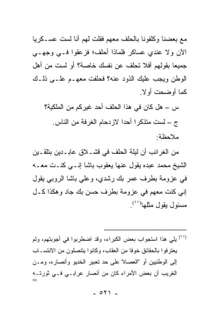 ‫ﻤﻊ ﺒﻌﻀﻨﺎ ﻭﻜﻠﻔﻭﻨﺎ ﺒﺎﻟﺤﻠﻑ ﻤﻌﻬﻡ ﻓﻘﻠﺕ ﻟﻬﻡ ﺃﻨﺎ ﻟﺴﺕ ﻋﺴـﻜﺭ ‪‬ﺎ‬
 ‫ﻴ‬
‫ﺍﻵﻥ ﻭﻻ ﻋﻨﺩﻱ ﻋﺴﺎﻜﺭ ﻓﻠﻤﺎﺫﺍ ﺃﺤﻠﻑ؛ ﻓﺯﻋﻘﻭﺍ ﻓـﻲ ﻭﺠﻬـﻲ‬
‫ﺠﻤﻴ ‪‬ﺎ ﺒﻘﻭﻟﻬﻡ ﺃﻓﻼ ﺘﺤﻠﻑ ﻋﻥ ﻨﻔﺴﻙ ﺨﺎﺼﺔ؟ ﺃﻭ ﻟﺴﺕ ﻤﻥ ﺃﻫل‬
                                             ‫ﻌ‬
‫ﺍﻟﻭﻁﻥ ﻭﻴﺠﺏ ﻋﻠﻴﻙ ﺍﻟﺫﻭﺩ ﻋﻨﻪ؟ ﻓﺤﻠﻔﺕ ﻤﻌﻬـﻡ ﻋﻠـﻰ ﺫﻟـﻙ‬
                                            ‫ﻜﻤﺎ ﺃﻭﻀﺤﺕ ﺃﻭﻻ.‬
                                             ‫ﹰ‬
    ‫ﺱ – ﻫل ﻜﺎﻥ ﻓﻲ ﻫﺫﺍ ﺍﻟﺤﻠﻑ ﺃﺤﺩ ﻏﻴﺭﻜﻡ ﻤﻥ ﺍﻟﻤﻠﻜﻴﺔ؟‬
        ‫ﺝ – ﻟﺴﺕ ﻤﺘﺫﻜ ‪‬ﺍ ﺃﺤ ‪‬ﺍ ﻻﺯﺩﺤﺎﻡ ﺍﻟﻐﺭﻓﺔ ﻤﻥ ﺍﻟﻨﺎﺱ.‬
                                 ‫ﺭ ﺩ‬
                                                   ‫ﻤﻼﺤﻅﺔ:‬
‫ﻤﻥ ﺍﻟﻐﺭﺍﺌﺏ ﺃﻥ ﻟﻴﻠﺔ ﺍﻟﺤﻠﻑ ﻓﻲ ﻗﺸـﻼﻕ ﻋﺎﺒـﺩﻴﻥ ﺒﺘﻠﻘـﻴﻥ‬
‫ﺍﻟﺸﻴﺦ ﻤﺤﻤﺩ ﻋﺒﺩﻩ ﻴﻘﻭل ﻋﻨﻬﺎ ﻴﻌﻘﻭﺏ ﺒﺎﺸﺎ ﺇﻨـﻲ ﻜﻨـﺕ ﻤﻌـﻪ‬
‫ﻓﻲ ﻋﺯﻭﻤﺔ ﺒﻁﺭﻑ ﻋﻤﺭ ﺒﻙ ﺭﺸﺩﻱ، ﻭﻋﻠﻲ ﺒﺎﺸﺎ ﺍﻟﺭﻭﺒﻲ ﻴﻘﻭل‬
‫ﺇﻨﻲ ﻜﻨﺕ ﻤﻌﻬﻡ ﻓﻲ ﻋﺯﻭﻤﺔ ﺒﻁﺭﻑ ﺤﺴﻥ ﺒﻙ ﺠﺎﺩ ﻭﻫﻜﺫﺍ ﻜـل‬
                                        ‫ﻤﺴﺌﻭل ﻴﻘﻭل ﻤﺜﻠﻬﺎ)١١(.‬


                                                               ‫)١١(‬
‫ﻴﻠﻲ ﻫﺫﺍ ﺍﺴﺘﺠﻭﺍﺏ ﺒﻌﺽ ﺍﻟﻜﺒﺭﺍﺀ، ﻭﻗﺩ ﺍﻀﻁﺭﺒﻭﺍ ﻓﻲ ﺃﺠﻭﺒﺘﻬﻡ، ﻭﻟﻡ‬
‫ﻴﻌﺘﺭﻓﻭﺍ ﺒﺎﻟﺤﻘﺎﺌﻕ ﺨﻭ ﹰﺎ ﻤﻥ ﺍﻟﻌﻘﺎﺏ، ﻭﻜﺎﻨﻭﺍ ﻴﺘﻨﺼﻠﻭﻥ ﻤﻥ ﺍﻻﻨﺘﺴـﺎﺏ‬
                                       ‫ﻓ‬
‫ﺇﻟﻰ ﺍﻟﻭﻁﻨﻴﻴﻥ ﺃﻭ "ﺍﻟﻌﺼﺎﺓ" ﻋﻠﻰ ﺤﺩ ﺘﻌﺒﻴﺭ ﺍﻟﺨﺩﻴﻭ ﻭﺃﻨﺼﺎﺭﻩ، ﻭﻤـﻥ‬
‫ﺍﻟﻐﺭﻴﺏ ﺃﻥ ﺒﻌﺽ ﺍﻷﻤﺭﺍﺀ ﻜﺎﻥ ﻤﻥ ﺃﻨﺼﺎﺭ ﻋﺭﺍﺒـﻲ ﻓـﻲ ﺜﻭﺭﺘـﻪ‬
‫=‬
                        ‫- ١٢٥ -‬
 