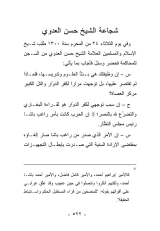 ‫ﺸﺠﺎﻋﺔ ﺍﻟﺸﻴﺦ ﺤﺴﻥ ﺍﻟﻌﺩﻭﻱ‬
‫ﻭﻓﻲ ﻴﻭﻡ ﺍﻟﺜﻼﺜﺎﺀ ٤٢ ﻤﻥ ﺍﻟﻤﺤﺭﻡ ﺴﻨﺔ ٠٠٣١ ﻁﻠﺏ ﺸـﻴﺦ‬
     ‫ﹸِ ‪‬‬
‫ﺍﻹﺴﻼﻡ ﻭﺍﻟﻤﺴﻠﻤﻴﻥ ﺍﻟﻌﻼﻤﺔ ﺍﻟﺸﻴﺦ ﺤﺴﻥ ﺍﻟﻌﺩﻭﻱ ﻤﻥ ﺍﻟﺴـﺠﻥ‬
                             ‫ﱠ‬
                       ‫ﻟﻠﻤﺤﺎﻜﻤﺔ ﻓﺤﻀﺭ ﻭﺴ ِل ﻓﺄﺠﺎﺏ ﺒﻤﺎ ﻴﺄﺘﻲ:‬
                                       ‫‪‬ﺌ َ‬
‫ﺱ – ﺇﻥ ﻭﻅﻴﻔﺘﻙ ﻫﻲ ﺒـﺙ ﺍﻟﻌﻠـﻭﻡ ﻭﺘﺩﺭﻴﺴـﻬﺎ، ﻓﻠﻤـﺎﺫﺍ‬
                           ‫ﱡ‬
‫ﻟﻡ ﺘﻘﺘﺼﺭ ﻋﻠﻴﻬﺎ، ﺒل ﺘﻭﺠﻬﺕ ﻤﺭﺍ ‪‬ﺍ ﻟﻜﻔﺭ ﺍﻟﺩﻭﺍﺭ ﻭﺍﻟﺘل ﺍﻟﻜﺒﻴﺭ‬
               ‫‪َ‬‬         ‫ﺭ‬       ‫‪‬‬
                                                   ‫ﻤﺭﻜﺯ ﺍﻟﻌﺼﺎﺓ؟‬
‫ﺝ – ﺇﻥ ﺴﺒﺏ ﺘﻭﺠﻬﻲ ﻟﻜﻔﺭ ﺍﻟﺩﻭﺍﺭ ﻫﻭ ﻟﻘـﺭﺍﺀﺓ ﺍﻟﺒﺨـﺎﺭﻱ‬
                      ‫‪‬‬
                      ‫َ‬           ‫‪‬‬
‫ﻭﺍﻟﺘﻀﺭﻉ ﷲ ﺒﺎﻟﻨﺼﺭ؛ ﺇﺫ ﺇﻥ ﺍﻟﺤﺭﺏ ﻜﺎﻨﺕ ﺒﺄﻤﺭ ﺭﺍﻏﺏ ﺒﺎﺸـﺎ‬
                                            ‫ُ‬
                                            ‫‪‬‬
                                            ‫ﺭﺌﻴﺱ ﻤﺠﻠﺱ ﺍﻟﻨﻅﺎﺭ.‬
                                               ‫ﱠ‬
‫ﺱ – ﺇﻥ ﺍﻷﻤﺭ ﺍﻟﺫﻱ ﺼﺩﺭ ﻤﻥ ﺭﺍﻏﺏ ﺒﺎﺸﺎ ﺼﺎﺭ ﺇﻟﻐـﺎﺅﻩ‬
‫ﺒﻤﻘﺘﻀﻰ ﺍﻹﺭﺍﺩﺓ ﺍﻟﺴﻨﻴﺔ ﺍﻟﺘﻲ ﺼـﺩﺭﺕ ﺒﺈﺒﻁـﺎل ﺍﻟﺘﺠﻬﻴـﺯﺍﺕ‬



                                                                   ‫=‬
‫ﻜﺎﻷﻤﻴﺭ ﺇﺒﺭﺍﻫﻴﻡ ﺃﺤﻤﺩ، ﻭﺍﻷﻤﻴﺭ ﻜﺎﻤل ﻓﺎﻀل، ﻭﺍﻷﻤﻴﺭ ﺃﺤﻤﺩ ﺒﺎﺸـﺎ‬
‫ﺃﺤﻤﺩ، ﻭﻟﻜﻨﻬﻡ ﺃﻨﻜﺭﻭﺍ ﻭﺘﻨﺼﻠﻭﺍ ﻓﻲ ﺠﺒﻥ ﻋﺠﻴﺏ ﻭﻗﺩ ﻋﻠﻕ ﻋﺭﺍﺒـﻲ‬
        ‫ﱠ‬
‫ﻋﻠﻰ ﺃﻗﻭﺍﻟﻬﻡ ﺒﻘﻭﻟﻪ: "ﻟﻠﻤﻨﺼﻔﻴﻥ ﻤﻥ ﻗ ‪َ‬ﺍﺀ ﺍﻟﻤﺴﺘﻘﺒل ﺍﻟﺤﻜﻡ ﻭﺍﺴـﺘﻨﺒﺎﻁ‬
                            ‫ﹸﺭ‬
                                                       ‫ﺍﻟﺤﻘﻴﻘﺔ".‬

                          ‫- ٢٢٥ -‬
 