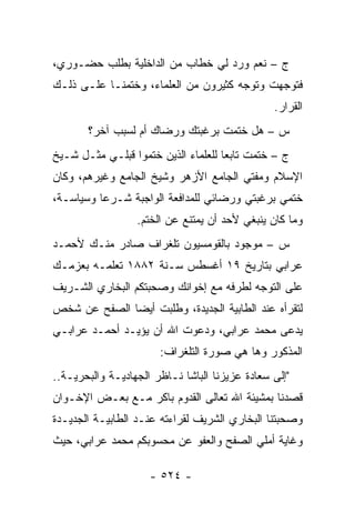 ‫ﺝ – ﻨﻌﻡ ﻭﺭﺩ ﻟﻲ ﺨﻁﺎﺏ ﻤﻥ ﺍﻟﺩﺍﺨﻠﻴﺔ ﺒﻁﻠﺏ ﺤﻀـﻭﺭﻱ،‬
‫ﻓﺘﻭﺠﻬﺕ ﻭﺘﻭﺠﻪ ﻜﺜﻴﺭﻭﻥ ﻤﻥ ﺍﻟﻌﻠﻤﺎﺀ، ﻭﺨﺘﻤﻨـﺎ ﻋﻠـﻰ ﺫﻟـﻙ‬
                                      ‫‪‬‬      ‫‪‬‬
                                                ‫ﺍﻟﻘﺭﺍﺭ.‬
       ‫ﺱ – ﻫل ﺨﺘﻤﺕ ﺒﺭﻏﺒﺘﻙ ﻭﺭﻀﺎﻙ ﺃﻡ ﻟﺴﺒﺏ ﺁﺨﺭ؟‬
‫ﺝ – ﺨﺘﻤﺕ ﺘﺎﺒ ‪‬ﺎ ﻟﻠﻌﻠﻤﺎﺀ ﺍﻟﺫﻴﻥ ﺨﺘﻤﻭﺍ ﻗﺒﻠـﻲ ﻤﺜـل ﺸـﻴﺦ‬
                                     ‫ﻌ‬
‫ﺍﻹﺴﻼﻡ ﻭﻤﻔﺘﻲ ﺍﻟﺠﺎﻤﻊ ﺍﻷﺯﻫﺭ ﻭﺸﻴﺦ ﺍﻟﺠﺎﻤﻊ ﻭﻏﻴﺭﻫﻡ، ﻭﻜﺎﻥ‬
‫ﺨﺘﻤﻲ ﺒﺭﻏﺒﺘﻲ ﻭﺭﻀﺎﺌﻲ ﻟﻠﻤﺩﺍﻓﻌﺔ ﺍﻟﻭﺍﺠﺒﺔ ﺸـﺭ ‪‬ﺎ ﻭﺴﻴﺎﺴـﺔ،‬
          ‫ﻋ‬
                  ‫ﻭﻤﺎ ﻜﺎﻥ ﻴﻨﺒﻐﻲ ﻷﺤﺩ ﺃﻥ ﻴﻤﺘﻨﻊ ﻋﻥ ﺍﻟﺨﺘﻡ.‬
‫ﺱ – ﻤﻭﺠﻭﺩ ﺒﺎﻟﻘﻭﻤﺴﻴﻭﻥ ﺘﻠﻐﺭﺍﻑ ﺼﺎﺩﺭ ﻤﻨـﻙ ﻷﺤﻤـﺩ‬
‫ﻋﺭﺍﺒﻲ ﺒﺘﺎﺭﻴﺦ ٩١ ﺃﻏﺴﻁﺱ ﺴـﻨﺔ ٢٨٨١ ﺘﻌﻠﻤـﻪ ﺒﻌﺯﻤـﻙ‬
‫ﻋﻠﻰ ﺍﻟﺘﻭﺠﻪ ﻟﻁﺭﻓﻪ ﻤﻊ ﺇﺨﻭﺍﻨﻙ ﻭﺼﺤﺒﺘﻜﻡ ﺍﻟﺒﺨﺎﺭﻱ ﺍﻟﺸـﺭﻴﻑ‬
                                         ‫‪‬‬
‫ﻟﺘﻘﺭﺃﻩ ﻋﻨﺩ ﺍﻟﻁﺎﺒﻴﺔ ﺍﻟﺠﺩﻴﺩﺓ، ﻭﻁﻠﺒﺕ ﺃﻴ ‪‬ﺎ ﺍﻟﺼﻔﺢ ﻋﻥ ﺸﺨﺹ‬
              ‫ﻀ‬
‫ﻴﺩﻋﻰ ﻤﺤﻤﺩ ﻋﺭﺍﺒﻲ، ﻭﺩﻋﻭﺕ ﺍﷲ ﺃﻥ ﻴﺅﻴـﺩ ﺃﺤﻤـﺩ ﻋﺭﺍﺒـﻲ‬
                       ‫ﺍﻟﻤﺫﻜﻭﺭ ﻭﻫﺎ ﻫﻲ ﺼﻭﺭﺓ ﺍﻟﺘﻠﻐﺭﺍﻑ:‬
‫"ﺇﻟﻰ ﺴﻌﺎﺩﺓ ﻋﺯﻴﺯﻨﺎ ﺍﻟﺒﺎﺸﺎ ﻨـﺎﻅﺭ ﺍﻟﺠﻬﺎﺩﻴـﺔ ﻭﺍﻟﺒﺤﺭﻴـﺔ..‬
‫ﻗﺼﺩﻨﺎ ﺒﻤﺸﻴﺌﺔ ﺍﷲ ﺘﻌﺎﻟﻰ ﺍﻟﻘﺩﻭﻡ ﺒﺎﻜﺭ ﻤـﻊ ﺒﻌـﺽ ﺍﻹﺨـﻭﺍﻥ‬
‫ﻭﺼﺤﺒﺘﻨﺎ ﺍﻟﺒﺨﺎﺭﻱ ﺍﻟﺸﺭﻴﻑ ﻟﻘﺭﺍﺀﺘﻪ ﻋﻨـﺩ ﺍﻟﻁﺎﺒﻴـﺔ ﺍﻟﺠﺩﻴـﺩﺓ‬
‫ﻭﻏﺎﻴﺔ ﺃﻤﻠﻲ ﺍﻟﺼﻔﺢ ﻭﺍﻟﻌﻔﻭ ﻋﻥ ﻤﺤﺴﻭﺒﻜﻡ ﻤﺤﻤﺩ ﻋﺭﺍﺒﻲ، ﺤﻴﺙ‬

                     ‫- ٤٢٥ -‬
 