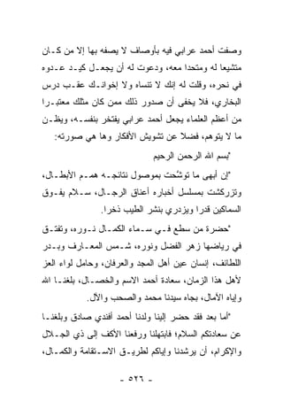 ‫ﻭﺼﻔﺕ ﺃﺤﻤﺩ ﻋﺭﺍﺒﻲ ﻓﻴﻪ ﺒﺄﻭﺼﺎﻑ ﻻ ﻴﺼﻔﻪ ﺒﻬﺎ ﺇﻻ ﻤﻥ ﻜـﺎﻥ‬
     ‫‪‬‬
‫ﻤﺘﺸﻴ ‪‬ﺎ ﻟﻪ ﻭﻤﺘﺤ ‪‬ﺍ ﻤﻌﻪ، ﻭﺩﻋﻭﺕ ﻟﻪ ﺃﻥ ﻴﺠﻌـل ﻜﻴـﺩ ﻋـﺩﻭﻩ‬
                                   ‫ﺩ‬          ‫ﻌ‬
‫ﻓﻲ ﻨﺤﺭﻩ، ﻭﻗﻠﺕ ﻟﻪ ﺇﻨﻙ ﻻ ﺘﻨﺴﺎﻩ ﻭﻻ ﺇﺨﻭﺍﻨـﻙ ﻋﻘـﺏ ﺩﺭﺱ‬
‫ﺍﻟﺒﺨﺎﺭﻱ، ﻓﻼ ﻴﺨﻔﻰ ﺃﻥ ﺼﺩﻭﺭ ﺫﻟﻙ ﻤﻤﻥ ﻜﺎﻥ ﻤﺜﻠﻙ ﻤﻌﺘﺒـ ‪‬ﺍ‬
 ‫ﺭ‬                ‫‪‬‬
‫ﻤﻥ ﺃﻋﻅﻡ ﺍﻟﻌﻠﻤﺎﺀ ﻴﺠﻌل ﺃﺤﻤﺩ ﻋﺭﺍﺒﻲ ﻴﻔﺘﺨﺭ ﺒﻨﻔﺴـﻪ، ﻭﻴﻅـﻥ‬
   ‫ﻤﺎ ﻻ ﻴﺘﻭﻫﻡ، ﻓﻀﻼ ﻋﻥ ﺘﺸﻭﻴﺵ ﺍﻷﻓﻜﺎﺭ ﻭﻫﺎ ﻫﻲ ﺼﻭﺭﺘﻪ:‬
                                 ‫ﹰ‬
                               ‫"ﺒﺴﻡ ﺍﷲ ﺍﻟﺭﺤﻤﻥ ﺍﻟﺭﺤﻴﻡ‬
‫"ﺇﻥ ﺃﺒﻬﻰ ﻤﺎ ﺘﻭﺸﺤﺕ ﺒﻤﻭﺼﻭل ﻨﺘﺎﺌﺠـﻪ ﻫﻤـﻡ ﺍﻷﺒﻁـﺎل،‬
                               ‫ﱠ‬
‫ﻭﺘﺯﺭﻜﺸﺕ ﺒﻤﺴﻠﺴل ﺃﺨﺒﺎﺭﻩ ﺃﻋﻨﺎﻕ ﺍﻟﺭﺠـﺎل، ﺴـﻼﻡ ﻴﻔـﻭﻕ‬
                ‫ﺍﻟﺴﻤﺎﻜﻴﻥ ﻗﺩ ‪‬ﺍ ﻭﻴﺯﺩﺭﻱ ﺒﻨﺸﺭ ﺍﻟﻁﻴﺏ ﺫﺨ ‪‬ﺍ.‬
                  ‫ﺭ‬                       ‫ﺭ‬
‫"ﺤﻀﺭﺓ ﻤﻥ ﺴﻁﻊ ﻓـﻲ ﺴـﻤﺎﺀ ﺍﻟﻜﻤـﺎل ﻨـﻭﺭﻩ، ﻭﺘﻔﺘـﻕ‬
                                    ‫‪‬‬
‫ﻓﻲ ﺭﻴﺎﻀﻬﺎ ﺯﻫﺭ ﺍﻟﻔﻀل ﻭﻨﻭﺭﻩ، ﺸـﻤﺱ ﺍﻟﻤﻌـﺎﺭﻑ ﻭﺒـﺩﺭ‬
‫ﺍﻟﻠﻁﺎﺌﻑ، ﺇﻨﺴﺎﻥ ﻋﻴﻥ ﺃﻫل ﺍﻟﻤﺠﺩ ﻭﺍﻟﻌﺭﻓﺎﻥ، ﻭﺤﺎﻤل ﻟﻭﺍﺀ ﺍﻟﻌﺯ‬
‫‪‬‬
‫ﻷﻫل ﻫﺫﺍ ﺍﻟﺯﻤﺎﻥ، ﺴﻌﺎﺩﺓ ﺃﺤﻤﺩ ﺍﻻﺴﻡ ﻭﺍﻟﺨﺼـﺎل، ﺒﻠﻐﻨـﺎ ﺍﷲ‬
            ‫ﻭﺇﻴﺎﻩ ﺍﻵﻤﺎل، ﺒﺠﺎﻩ ﺴﻴﺩﻨﺎ ﻤﺤﻤﺩ ﻭﺍﻟﺼﺤﺏ ﻭﺍﻵل.‬
‫"ﺃﻤﺎ ﺒﻌﺩ ﻓﻘﺩ ﺤﻀﺭ ﺇﻟﻴﻨﺎ ﻭﻟﺩﻨﺎ ﺃﺤﻤﺩ ﺃﻓﻨﺩﻱ ﺼﺎﺩﻕ ﻭﺒﻠﻐﻨـﺎ‬
                                                 ‫‪‬‬
‫ﻋﻥ ﺴﻌﺎﺩﺘﻜﻡ ﺍﻟﺴﻼﻡ؛ ﻓﺎﺒﺘﻬﻠﻨﺎ ﻭﺭﻓﻌﻨﺎ ﺍﻷﻜﻑ ﺇﻟﻰ ﺫﻱ ﺍﻟﺠـﻼل‬
‫ﻭﺍﻹﻜﺭﺍﻡ، ﺃﻥ ﻴﺭﺸﺩﻨﺎ ﻭﺇﻴﺎﻜﻡ ﻟﻁﺭﻴـﻕ ﺍﻻﺴـﺘﻘﺎﻤﺔ ﻭﺍﻟﻜﻤـﺎل،‬

                     ‫- ٦٢٥ -‬
 