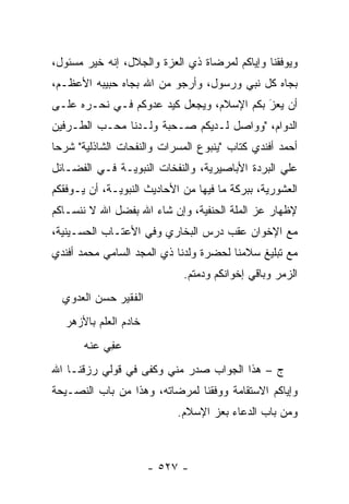 ‫ﻭﻴﻭﻓﻘﻨﺎ ﻭﺇﻴﺎﻜﻡ ﻟﻤﺭﻀﺎﺓ ﺫﻱ ﺍﻟﻌﺯﺓ ﻭﺍﻟﺠﻼل، ﺇﻨﻪ ﺨﻴﺭ ﻤﺴﺌﻭل،‬
‫ﺒﺠﺎﻩ ﻜل ﻨﺒﻲ ﻭﺭﺴﻭل، ﻭﺃﺭﺠﻭ ﻤﻥ ﺍﷲ ﺒﺠﺎﻩ ﺤﺒﻴﺒﻪ ﺍﻷﻋﻅـﻡ،‬
‫ﺃﻥ ﻴﻌﺯ ﺒﻜﻡ ﺍﻹﺴﻼﻡ، ﻭﻴﺠﻌل ﻜﻴﺩ ﻋﺩﻭﻜﻡ ﻓـﻲ ﻨﺤـﺭﻩ ﻋﻠـﻰ‬
                                          ‫َ‬
                                          ‫‪‬‬
‫ﺍﻟﺩﻭﺍﻡ، "ﻭﻭﺍﺼل ﻟـﺩﻴﻜﻡ ﺼـﺤﺒﺔ ﻭﻟـﺩﻨﺎ ﻤﺤـﺏ ﺍﻟﻁـﺭﻓﻴﻥ‬
‫ﺃﺤﻤﺩ ﺃﻓﻨﺩﻱ ﻜﺘﺎﺏ "ﻴﻨﺒﻭﻉ ﺍﻟﻤﺴﺭﺍﺕ ﻭﺍﻟﻨﻔﺤﺎﺕ ﺍﻟﺸﺎﺫﻟﻴﺔ" ﺸﺭ ‪‬ﺎ‬
 ‫ﺤ‬
‫ﻋﻠﻲ ﺍﻟﺒﺭﺩﺓ ﺍﻷﺒﺎﺼﻴﺭﻴﺔ، ﻭﺍﻟﻨﻔﺨﺎﺕ ﺍﻟﻨﺒﻭﻴـﺔ ﻓـﻲ ﺍﻟﻔﻀـﺎﺌل‬
‫ﺍﻟﻌﺸﻭﺭﻴﺔ، ﺒﺒﺭﻜﺔ ﻤﺎ ﻓﻴﻬﺎ ﻤﻥ ﺍﻷﺤﺎﺩﻴﺙ ﺍﻟﻨﺒﻭﻴـﺔ، ﺃﻥ ﻴـﻭﻓﻘﻜﻡ‬
‫ﻹﻅﻬﺎﺭ ﻋﺯ ﺍﻟﻤﻠﺔ ﺍﻟﺤﻨﻔﻴﺔ، ﻭﺇﻥ ﺸﺎﺀ ﺍﷲ ﺒﻔﻀل ﺍﷲ ﻻ ﻨﻨﺴـﺎﻜﻡ‬
                                            ‫‪‬‬
‫ﻤﻊ ﺍﻹﺨﻭﺍﻥ ﻋﻘﺏ ﺩﺭﺱ ﺍﻟﺒﺨﺎﺭﻱ ﻭﻓﻲ ﺍﻷﻋﺘـﺎﺏ ﺍﻟﺤﺴـﻴﻨﻴﺔ،‬
‫ﻤﻊ ﺘﺒﻠﻴﻎ ﺴﻼﻤﻨﺎ ﻟﺤﻀﺭﺓ ﻭﻟﺩﻨﺎ ﺫﻱ ﺍﻟﻤﺠﺩ ﺍﻟﺴﺎﻤﻲ ﻤﺤﻤﺩ ﺃﻓﻨﺩﻱ‬
                             ‫ﺍﻟﺯﻤﺭ ﻭﺒﺎﻗﻲ ﺇﺨﻭﺍﻨﻜﻡ ﻭﺩﻤﺘﻡ.‬
  ‫ﺍﻟﻔﻘﻴﺭ ﺤﺴﻥ ﺍﻟﻌﺩﻭﻱ‬
   ‫ﺨﺎﺩﻡ ﺍﻟﻌﻠﻡ ﺒﺎﻷﺯﻫﺭ‬
       ‫ﻋ ِﻲ ﻋﻨﻪ‬
            ‫‪‬ﻔ‬
‫ﺝ – ﻫﺫﺍ ﺍﻟﺠﻭﺍﺏ ﺼﺩﺭ ﻤﻨﻲ ﻭﻜﻔﻰ ﻓﻲ ﻗﻭﻟﻲ ﺭﺯﻗﻨـﺎ ﺍﷲ‬
‫ﻭﺇﻴﺎﻜﻡ ﺍﻻﺴﺘﻘﺎﻤﺔ ﻭﻭﻓﻘﻨﺎ ﻟﻤﺭﻀﺎﺘﻪ، ﻭﻫﺫﺍ ﻤﻥ ﺒﺎﺏ ﺍﻟﻨﺼـﻴﺤﺔ‬
                            ‫ﻭﻤﻥ ﺒﺎﺏ ﺍﻟﺩﻋﺎﺀ ﺒﻌﺯ ﺍﻹﺴﻼﻡ.‬



                       ‫- ٧٢٥ -‬
 