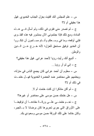 ‫ﺱ – ﻋﻠﻡ ﺍﻟﻤﺠﻠﺱ ﺃﻨﻙ ﺃﻓﺘﻴﺕ ﺒﻌﺯل ﺍﻟﺠﻨﺎﺏ ﺍﻟﺨﺩﻴﻭﻱ. ﻓﻬل‬
                                       ‫ﻫﺫﺍ ﺤﻘﻴﻘﻲ ﺃﻡ ﻻ؟‬
‫ﺝ – ﻟﻡ ﺘﺼﺩﺭ ﻤﻨﻲ ﻓﺘﻭﻯ ﻓﻲ ﺫﻟﻙ، ﻭﻟﻡ ﺃﺴﺄل ﻓـﻲ ﻫـﺫﻩ‬
‫ﺍﻟﻤﺎﺩﺓ، ﻭﻤﻊ ﺫﻟﻙ ﻓﺈﺫﺍ ﺠﺌﺘﻤﻭﻨﻲ ﺍﻵﻥ ﺒﻤﻨﺸﻭﺭ ﻓﻴﻪ ﻫﺫﻩ ﺍﻟﻔﺘـﻭﻯ‬
‫ﻓﺈﻨﻲ ﺃﻭﻗﻌﻪ، ﻭﻤﺎ ﻓﻲ ﻭﺴـﻌﻜﻡ ﻭﺃﻨـﺘﻡ ﻤﺴـﻠﻤﻭﻥ ﺃﻥ ﺘﻨﻜـﺭﻭﺍ‬
‫ﺃﻥ ﺍﻟﺨﺩﻴﻭ ﺘﻭﻓﻴﻕ ﻤﺴﺘﺤﻕ ﻟﻠﻌﺯل؛ ﻷﻨﻪ ﺨـﺭﺝ ﻋـﻥ ﺍﻟـﺩﻴﻥ‬
                                               ‫ﻭﺍﻟﻭﻁﻥ.‬
  ‫- ﺃﺸﻴﻊ ﺃﻨﻙ ﺭﺃﻴﺕ ﺭﺅﻴﺎ ﻷﺤﻤﺩ ﻋﺭﺍﺒﻲ. ﻓﻬل ﻫﺫﺍ ﺤﻘﻴﻘﻲ؟‬
                               ‫ﺝ – ﺇﻨﻲ ﻟﻡ ﺃﺭ ﺭﺅﻴﺎ...‬
                                       ‫ِ‬
‫ﺱ – ﻤﻌﻠﻭﻡ ﺃﻥ ﺃﺤﻤﺩ ﻋﺭﺍﺒﻲ ﻜﺎﻥ ﻴﺠﻤﻊ ﺍﻟﻨﺎﺱ ﻓﻲ ﻤﻨﺯﻟﻪ،‬
‫ﻭﻴﺨﺘﻤﻬﻡ ﻋﻠﻰ ﻤﺤﺎﻀﺭ ﻀﺩ ﺍﻟﺤﻀﺭﺓ ﺍﻟﺨﺩﻴﻭﻴﺔ ﻓﻬـل ﺨﺘﻤـﺕ‬
                                          ‫ﻓﻲ ﺫﻟﻙ ﺃﻡ ﻻ؟‬
              ‫ﺝ – ﻟﻡ ﺃﻜﻥ ﻤﺘﺫﻜ ‪‬ﺍ ﺇﻥ ﻜﻨﺕ ﺨﺘﻤﺕ ﺃﻡ ﻻ.‬
                                 ‫ﺭ‬
   ‫ﺱ – ﻫل ﺨﺘﻤﻙ ﺤﺴﻥ ﻤﻭﺴﻰ ﻋﻠﻰ ﻤﺤﺎﻀﺭ ﺃﻭ ﻏﻴﺭﻫﺎ؟‬
‫ﺝ – ﻨﻌ ـﻡ ﺨﺘﻤﻨ ـﻲ ﻋﻠ ـﻰ ﻭﺭﻗ ـﺔ ﻤﻔﺎﺩﻫ ـﺎ ﺃﻥ ﺘﻭﻗﻴﻌﻨ ـﺎ‬
 ‫ـ‬            ‫ـ‬        ‫ـ‬      ‫ـ‬     ‫ـ‬       ‫ـ‬
‫ﻋﻠﻰ ﺍﻷﻭﺭﺍﻕ ﺍﻟﺘﻲ ﺠﺭﻯ ﺘﺤﺭﻴﺭﻫﺎ ﻜﺎﻥ ﺒﺭﻀﺎﻨﺎ ﻻ ﺒـﺎﻟﺠﺒﺭ،‬
    ‫ﻭﻜﺎﻥ ﺨﺎﺘ ‪‬ﺎ ﻋﻠﻰ ﺘﻠﻙ ﺍﻟﻭﺭﻗﺔ ﺤﺴﻥ ﻤﻭﺴﻰ ﻭﺴﻌﻭﺩﻱ ﺒﻙ.‬
                                        ‫ﻤ‬


                     ‫- ٨٢٥ -‬
 