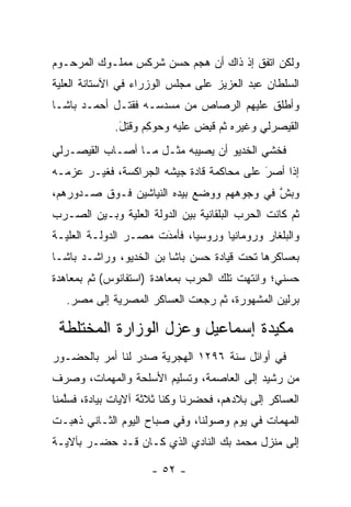 ‫ﻭﻟﻜﻥ ﺍﺘﻔﻕ ﺇﺫ ﺫﺍﻙ ﺃﻥ ﻫﺠﻡ ﺤﺴﻥ ﺸﺭﻜﺱ ﻤﻤﻠـﻭﻙ ﺍﻟﻤﺭﺤـﻭﻡ‬
‫ﺍﻟﺴﻠﻁﺎﻥ ﻋﺒﺩ ﺍﻟﻌﺯﻴﺯ ﻋﻠﻰ ﻤﺠﻠﺱ ﺍﻟﻭﺯﺭﺍﺀ ﻓﻲ ﺍﻵﺴﺘﺎﻨﺔ ﺍﻟﻌﻠﻴﺔ‬
 ‫‪‬‬
‫ﻭﺃﻁﻠﻕ ﻋﻠﻴﻬﻡ ﺍﻟﺭﺼﺎﺹ ﻤﻥ ﻤﺴﺩﺴـﻪ ﻓﻘﺘـل ﺃﺤﻤـﺩ ﺒﺎﺸـﺎ‬
             ‫ﺍﻟﻘﻴﺼﺭﻟﻲ ﻭﻏﻴﺭﻩ ﺜﻡ ﻗﺒﺽ ﻋﻠﻴﻪ ﻭﺤﻭﻜﻡ ﻭﻗﺘل.‬
              ‫‪  ِ ‬ﹸِ َ‬      ‫ﹸِ ‪‬‬
‫ﻓﺨﺸﻲ ﺍﻟﺨﺩﻴﻭ ﺃﻥ ﻴﺼﻴﺒﻪ ﻤﺜـل ﻤـﺎ ﺃﺼـﺎﺏ ﺍﻟﻘﻴﺼـﺭﻟﻲ‬
‫ﺇﺫﺍ ﺃﺼﺭ ﻋﻠﻰ ﻤﺤﺎﻜﻤﺔ ﻗﺎﺩﺓ ﺠﻴﺸﻪ ﺍﻟﺠﺭﺍﻜﺴﺔ، ﻓﻐ ‪‬ـﺭ ﻋﺯﻤـﻪ‬
        ‫ﻴ‬                                   ‫َ‬
                                            ‫‪‬‬
‫ﻭﺒﺵ ﻓﻲ ﻭﺠﻭﻫﻬﻡ ﻭﻭﻀﻊ ﺒﻴﺩﻩ ﺍﻟﻨﻴﺎﺸﻴﻥ ﻓـﻭﻕ ﺼـﺩﻭﺭﻫﻡ،‬
                                           ‫ﱠ‬
‫ﺜﻡ ﻜﺎﻨﺕ ﺍﻟﺤﺭﺏ ﺍﻟﺒﻠﻘﺎﻨﻴﺔ ﺒﻴﻥ ﺍﻟﺩﻭﻟﺔ ﺍﻟﻌﻠﻴﺔ ﻭﺒـﻴﻥ ﺍﻟﺼـﺭﺏ‬
              ‫‪‬‬
‫ﻭﺍﻟﺒﻠﻐﺎﺭ ﻭﺭﻭﻤﺎﻨﻴﺎ ﻭﺭﻭﺴﻴﺎ، ﻓﺄﻤﺩﺕ ﻤﺼـﺭ ﺍﻟﺩﻭﻟـﺔ ﺍﻟﻌﻠ ‪‬ـﺔ‬
  ‫ﻴ‬                    ‫َ‬
                       ‫‪‬‬
‫ﺒﻌﺴﺎﻜﺭﻫﺎ ﺘﺤﺕ ﻗﻴﺎﺩﺓ ﺤﺴﻥ ﺒﺎﺸﺎ ﺒﻥ ﺍﻟﺨﺩﻴﻭ، ﻭﺭﺍﺸـﺩ ﺒﺎﺸـﺎ‬
‫ﺤﺴﻨﻲ؛ ﻭﺍﻨﺘﻬﺕ ﺘﻠﻙ ﺍﻟﺤﺭﺏ ﺒﻤﻌﺎﻫﺩﺓ )ﺍﺴﺘﻔﺎﻨﻭﺱ( ﺜﻡ ﺒﻤﻌﺎﻫﺩﺓ‬
   ‫ﺒﺭﻟﻴﻥ ﺍﻟﻤﺸﻬﻭﺭﺓ، ﺜﻡ ﺭﺠﻌﺕ ﺍﻟﻌﺴﺎﻜﺭ ﺍﻟﻤﺼﺭﻴﺔ ﺇﻟﻰ ﻤﺼﺭ.‬

 ‫ﻤﻜﻴﺩﺓ ﺇﺴﻤﺎﻋﻴل ﻭﻋﺯل ﺍﻟﻭﺯﺍﺭﺓ ﺍﻟﻤﺨﺘﻠﻁﺔ‬
‫ﻓﻲ ﺃﻭﺍﺌل ﺴﻨﺔ ٦٩٢١ ﺍﻟﻬﺠﺭﻴﺔ ﺼﺩﺭ ﻟﻨﺎ ﺃﻤﺭ ﺒﺎﻟﺤﻀـﻭﺭ‬
‫ﻤﻥ ﺭﺸﻴﺩ ﺇﻟﻰ ﺍﻟﻌﺎﺼﻤﺔ، ﻭﺘﺴﻠﻴﻡ ﺍﻷﺴﻠﺤﺔ ﻭﺍﻟﻤﻬﻤﺎﺕ، ﻭﺼﺭﻑ‬
‫ﺍﻟﻌﺴﺎﻜﺭ ﺇﻟﻰ ﺒﻼﺩﻫﻡ، ﻓﺤﻀﺭﻨﺎ ﻭﻜﻨﺎ ﺜﻼﺜﺔ ﺁﻻﻴﺎﺕ ﺒﻴﺎﺩﺓ، ﻓﺴﻠﻤﻨﺎ‬
   ‫ﱠ‬
‫ﺍﻟﻤﻬﻤﺎﺕ ﻓﻲ ﻴﻭﻡ ﻭﺼﻭﻟﻨﺎ، ﻭﻓﻲ ﺼﺒﺎﺡ ﺍﻟﻴﻭﻡ ﺍﻟﺜـﺎﻨﻲ ﺫﻫﺒـﺕ‬
‫ﺇﻟﻰ ﻤﻨﺯل ﻤﺤﻤﺩ ﺒﻙ ﺍﻟﻨﺎﺩﻱ ﺍﻟﺫﻱ ﻜـﺎﻥ ﻗـﺩ ﺤﻀـﺭ ﺒﺂﻻﻴـﺔ‬

                      ‫- ٢٥ -‬
 