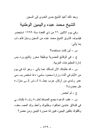 ‫ﻭﺒﻌﺩ ﺫﻟﻙ ﺃﻋﻴ‪‬ﺩ ﺍﻟﺸﻴﺦ ﺤﺴﻥ ﺍﻟﻌﺩﻭﻯ ﺇﻟﻰ ﺍﻟﺴﺠﻥ.‬
                                     ‫َُِ‬

    ‫ﺍﻟﺸﻴﺦ ﻤﺤﻤﺩ ﻋﺒﺩﻩ ﻭﺍﻟﻴﻤﻴﻥ ﺍﻟﻭﻁﻨﻴﺔ‬
‫ﻭﻓﻲ ﻴﻭﻡ ﺍﻻﺜﻨﻴﻥ ٦٢ ﻤﻥ ﺫﻱ ﺍﻟﻘﻌﺩﺓ ﺴﻨﺔ ٩٩٢١ ﺍﺴﺘﺤﻀﺭ‬
‫ﻓﻴﻠﺴﻭﻑ ﺍﻟﺸﺭﻕ ﺍﻟﺸﻴﺦ ﻤﺤﻤﺩ ﻋﺒﺩﻩ ﻤﻥ ﺍﻟﺴﺠﻥ ﻭﺴ ِل ﻓﺄﺠـﺎﺏ‬
       ‫‪‬ﺌ َ‬
                                              ‫ﺒﻤﺎ ﻴﺄﺘﻲ:‬
                            ‫ﺱ – ﺃﻴﻥ ﻜﻨﺕ ﻤﺴﺘﺨﺩ ‪‬ﺎ؟‬
                              ‫ﻤ‬
‫ﺝ – ﻓﻲ ﺍﻟﻭﻗﺎﺌﻊ ﺍﻟﻤﺼﺭﻴﺔ ﺒﻭﻅﻴﻔﺔ ﻤﺤ ‪‬ﺭ ﻭﻗﺎﻴﻊ ﻭﺭﺌـﻴﺱ‬
              ‫ﺭ‬
                               ‫ﺇﺩﺍﺭﺓ ﺍﻟﻤﻁﺒﻭﻋﺎﺕ ﺍﻟﻌﺭﺒﻴﺔ.‬
‫ﺱ – ﻗﺩ ﻁﻠﺒﻨﺎﻙ ﺍﻵﻥ ﻟﻨﺴﺄﻟﻙ ﻋﻤﺎ ﻴﺄﺘﻲ – ﻭﻫﻭ ﺃﻨﻪ ﻓﻲ ﻴﻭﻡ‬
‫ﻤﻥ ﺍﻷﻴﺎﻡ ﻓﻲ ﺃﺜﻨﺎﺀ ﻭﺯﺍﺭﺓ ﻤﺤﻤﻭﺩ ﺴﺎﻤﻲ، ﺩﻋﺎ ﺸﺨﺹ ‪‬ﺴـ ‪‬ﻰ‬
 ‫ﻴ ﻤ‬
‫ﻋﻤﺭ ﺭﺸﺩﻱ ﻤﻥ ﺃﺭﻜﺎﻥ ﺤﺭﺏ ﺠﻤﻠـﺔ ﺃﻨـﺎﺱ ﺇﻟـﻰ ﻤﻨﺯﻟـﻪ‬
                                          ‫ﻫل ﺤﻀﺭﺕ؟‬
                                     ‫ﺝ – ﻟﻡ ﺃﺤﻀﺭ.‬
‫ﺱ – ﻋﻘﺏ ﺍﻟﺩﻋﻭﺓ ﺒﺠﻤﻊ ﺍﻟﻀﺒﺎﻁ ﻟﻐﺎﻴـﺔ ﺭﺘﺒـﺔ ﺒﻜﺒﺎﺸـﻲ‬
‫ﻓﻲ ﻗﺸﻼﻕ ﻋﺎﺒﺩﻴﻥ ﺘﺤﺎﻟﻔﻭﺍ، ﻭﻁﻠﺒﻭﻙ ﻭﺃﻋﻁـﻭﻙ ﺍﻟﻤﺼـﺤﻑ،‬
   ‫ﻭﻜﻠﻔﻭﻙ ﺒﺘﻠﻘﻴﻥ ﺍﻟﻴﻤﻴﻥ، ﻓﺒﻴﻥ ﻟﻨﺎ ﺼﻭﺭﺓ ﺍﻟﻴﻤﻴﻥ ﻭﻤﻥ ﺤﻀﺭ؟‬
        ‫‪‬‬                                         ‫ﱠ‬



                    ‫- ٩٢٥ -‬
 